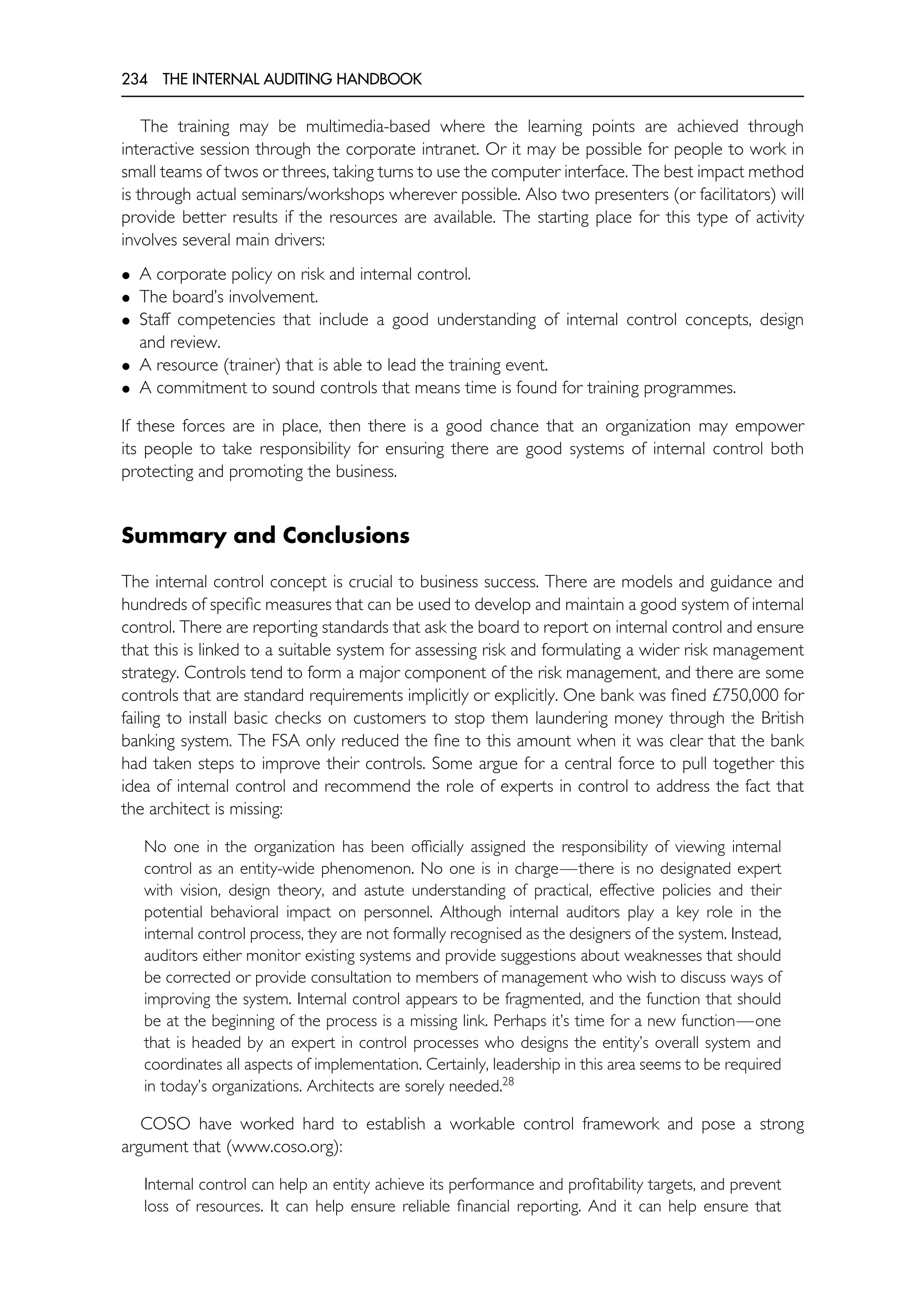 234 THE INTERNAL AUDITING HANDBOOK
The training may be multimedia-based where the learning points are achieved through
interactive session through the corporate intranet. Or it may be possible for people to work in
small teams of twos or threes, taking turns to use the computer interface. The best impact method
is through actual seminars/workshops wherever possible. Also two presenters (or facilitators) will
provide better results if the resources are available. The starting place for this type of activity
involves several main drivers:
• A corporate policy on risk and internal control.
• The board’s involvement.
• Staff competencies that include a good understanding of internal control concepts, design
and review.
• A resource (trainer) that is able to lead the training event.
• A commitment to sound controls that means time is found for training programmes.
If these forces are in place, then there is a good chance that an organization may empower
its people to take responsibility for ensuring there are good systems of internal control both
protecting and promoting the business.
Summary and Conclusions
The internal control concept is crucial to business success. There are models and guidance and
hundreds of specific measures that can be used to develop and maintain a good system of internal
control. There are reporting standards that ask the board to report on internal control and ensure
that this is linked to a suitable system for assessing risk and formulating a wider risk management
strategy. Controls tend to form a major component of the risk management, and there are some
controls that are standard requirements implicitly or explicitly. One bank was fined £750,000 for
failing to install basic checks on customers to stop them laundering money through the British
banking system. The FSA only reduced the fine to this amount when it was clear that the bank
had taken steps to improve their controls. Some argue for a central force to pull together this
idea of internal control and recommend the role of experts in control to address the fact that
the architect is missing:
No one in the organization has been officially assigned the responsibility of viewing internal
control as an entity-wide phenomenon. No one is in charge—there is no designated expert
with vision, design theory, and astute understanding of practical, effective policies and their
potential behavioral impact on personnel. Although internal auditors play a key role in the
internal control process, they are not formally recognised as the designers of the system. Instead,
auditors either monitor existing systems and provide suggestions about weaknesses that should
be corrected or provide consultation to members of management who wish to discuss ways of
improving the system. Internal control appears to be fragmented, and the function that should
be at the beginning of the process is a missing link. Perhaps it’s time for a new function—one
that is headed by an expert in control processes who designs the entity’s overall system and
coordinates all aspects of implementation. Certainly, leadership in this area seems to be required
in today’s organizations. Architects are sorely needed.28
COSO have worked hard to establish a workable control framework and pose a strong
argument that (www.coso.org):
Internal control can help an entity achieve its performance and profitability targets, and prevent
loss of resources. It can help ensure reliable financial reporting. And it can help ensure that
 
