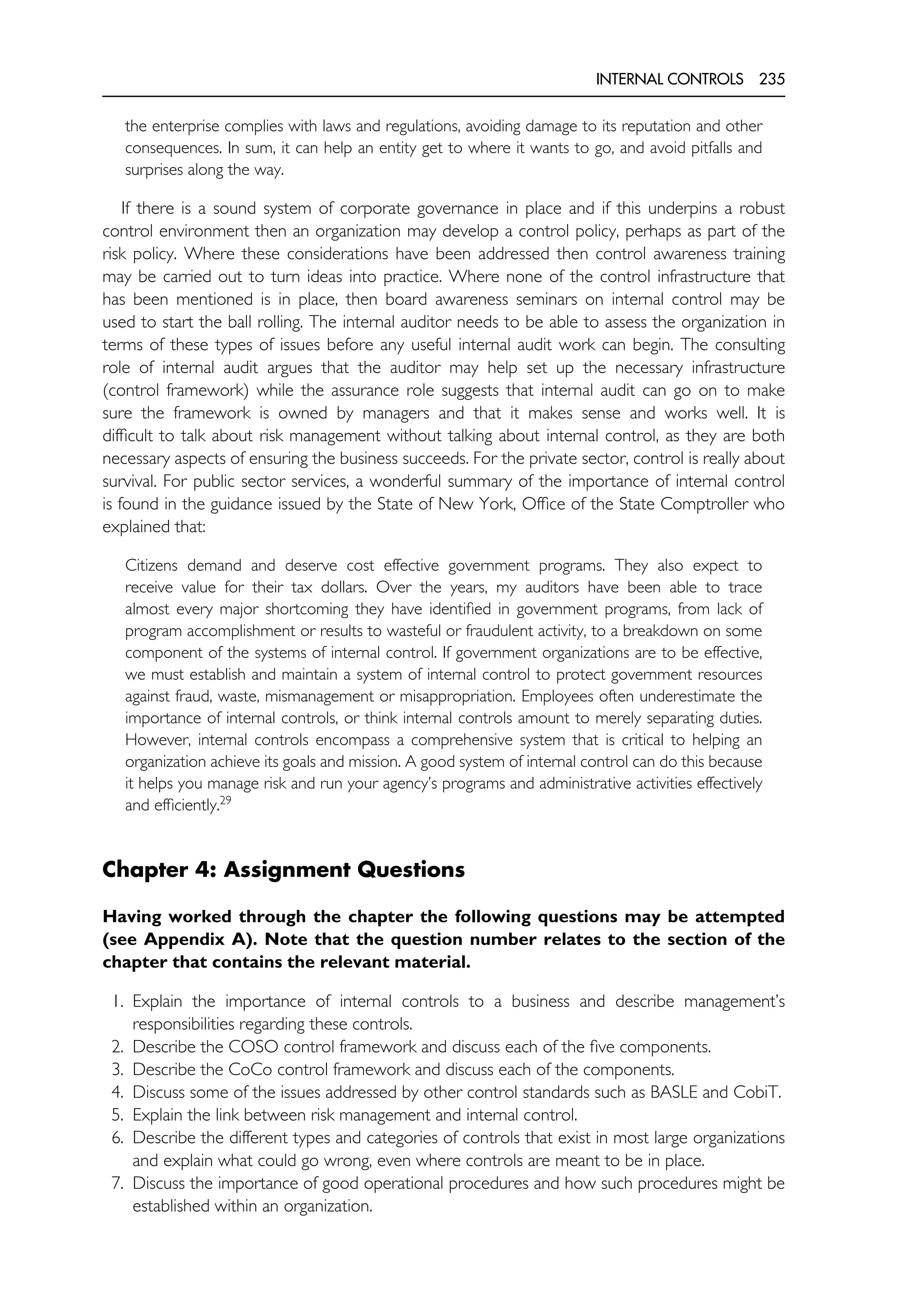 INTERNAL CONTROLS 235
the enterprise complies with laws and regulations, avoiding damage to its reputation and other
consequences. In sum, it can help an entity get to where it wants to go, and avoid pitfalls and
surprises along the way.
If there is a sound system of corporate governance in place and if this underpins a robust
control environment then an organization may develop a control policy, perhaps as part of the
risk policy. Where these considerations have been addressed then control awareness training
may be carried out to turn ideas into practice. Where none of the control infrastructure that
has been mentioned is in place, then board awareness seminars on internal control may be
used to start the ball rolling. The internal auditor needs to be able to assess the organization in
terms of these types of issues before any useful internal audit work can begin. The consulting
role of internal audit argues that the auditor may help set up the necessary infrastructure
(control framework) while the assurance role suggests that internal audit can go on to make
sure the framework is owned by managers and that it makes sense and works well. It is
difficult to talk about risk management without talking about internal control, as they are both
necessary aspects of ensuring the business succeeds. For the private sector, control is really about
survival. For public sector services, a wonderful summary of the importance of internal control
is found in the guidance issued by the State of New York, Office of the State Comptroller who
explained that:
Citizens demand and deserve cost effective government programs. They also expect to
receive value for their tax dollars. Over the years, my auditors have been able to trace
almost every major shortcoming they have identified in government programs, from lack of
program accomplishment or results to wasteful or fraudulent activity, to a breakdown on some
component of the systems of internal control. If government organizations are to be effective,
we must establish and maintain a system of internal control to protect government resources
against fraud, waste, mismanagement or misappropriation. Employees often underestimate the
importance of internal controls, or think internal controls amount to merely separating duties.
However, internal controls encompass a comprehensive system that is critical to helping an
organization achieve its goals and mission. A good system of internal control can do this because
it helps you manage risk and run your agency’s programs and administrative activities effectively
and efficiently.29
Chapter 4: Assignment Questions
Having worked through the chapter the following questions may be attempted
(see Appendix A). Note that the question number relates to the section of the
chapter that contains the relevant material.
1. Explain the importance of internal controls to a business and describe management’s
responsibilities regarding these controls.
2. Describe the COSO control framework and discuss each of the five components.
3. Describe the CoCo control framework and discuss each of the components.
4. Discuss some of the issues addressed by other control standards such as BASLE and CobiT.
5. Explain the link between risk management and internal control.
6. Describe the different types and categories of controls that exist in most large organizations
and explain what could go wrong, even where controls are meant to be in place.
7. Discuss the importance of good operational procedures and how such procedures might be
established within an organization.
 