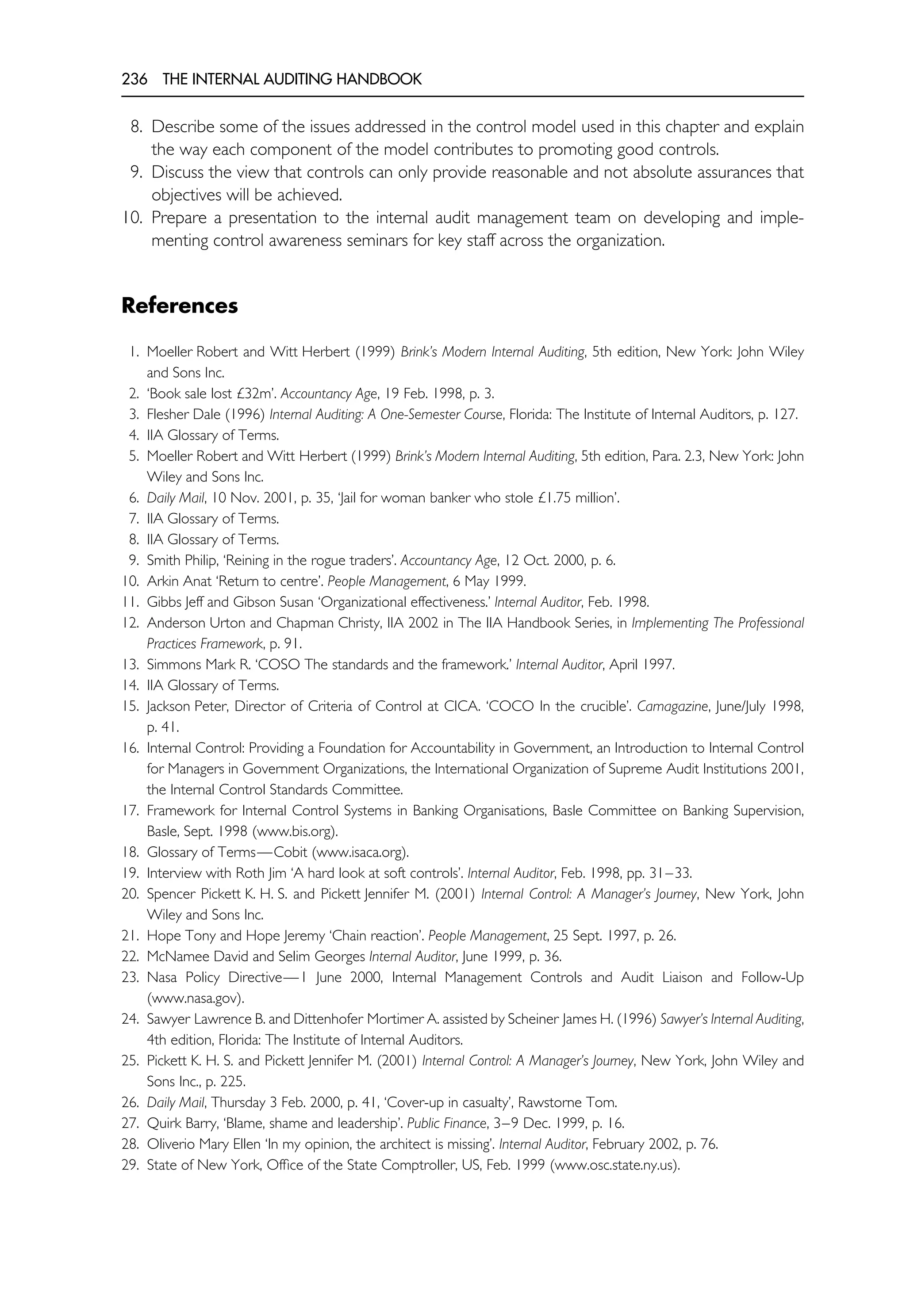 236 THE INTERNAL AUDITING HANDBOOK
8. Describe some of the issues addressed in the control model used in this chapter and explain
the way each component of the model contributes to promoting good controls.
9. Discuss the view that controls can only provide reasonable and not absolute assurances that
objectives will be achieved.
10. Prepare a presentation to the internal audit management team on developing and imple-
menting control awareness seminars for key staff across the organization.
References
1. Moeller Robert and Witt Herbert (1999) Brink’s Modern Internal Auditing, 5th edition, New York: John Wiley
and Sons Inc.
2. ‘Book sale lost £32m’. Accountancy Age, 19 Feb. 1998, p. 3.
3. Flesher Dale (1996) Internal Auditing: A One-Semester Course, Florida: The Institute of Internal Auditors, p. 127.
4. IIA Glossary of Terms.
5. Moeller Robert and Witt Herbert (1999) Brink’s Modern Internal Auditing, 5th edition, Para. 2.3, New York: John
Wiley and Sons Inc.
6. Daily Mail, 10 Nov. 2001, p. 35, ‘Jail for woman banker who stole £1.75 million’.
7. IIA Glossary of Terms.
8. IIA Glossary of Terms.
9. Smith Philip, ‘Reining in the rogue traders’. Accountancy Age, 12 Oct. 2000, p. 6.
10. Arkin Anat ‘Return to centre’. People Management, 6 May 1999.
11. Gibbs Jeff and Gibson Susan ‘Organizational effectiveness.’ Internal Auditor, Feb. 1998.
12. Anderson Urton and Chapman Christy, IIA 2002 in The IIA Handbook Series, in Implementing The Professional
Practices Framework, p. 91.
13. Simmons Mark R. ‘COSO The standards and the framework.’ Internal Auditor, April 1997.
14. IIA Glossary of Terms.
15. Jackson Peter, Director of Criteria of Control at CICA. ‘COCO In the crucible’. Camagazine, June/July 1998,
p. 41.
16. Internal Control: Providing a Foundation for Accountability in Government, an Introduction to Internal Control
for Managers in Government Organizations, the International Organization of Supreme Audit Institutions 2001,
the Internal Control Standards Committee.
17. Framework for Internal Control Systems in Banking Organisations, Basle Committee on Banking Supervision,
Basle, Sept. 1998 (www.bis.org).
18. Glossary of Terms—Cobit (www.isaca.org).
19. Interview with Roth Jim ‘A hard look at soft controls’. Internal Auditor, Feb. 1998, pp. 31–33.
20. Spencer Pickett K. H. S. and Pickett Jennifer M. (2001) Internal Control: A Manager’s Journey, New York, John
Wiley and Sons Inc.
21. Hope Tony and Hope Jeremy ‘Chain reaction’. People Management, 25 Sept. 1997, p. 26.
22. McNamee David and Selim Georges Internal Auditor, June 1999, p. 36.
23. Nasa Policy Directive—1 June 2000, Internal Management Controls and Audit Liaison and Follow-Up
(www.nasa.gov).
24. Sawyer Lawrence B. and Dittenhofer Mortimer A. assisted by Scheiner James H. (1996) Sawyer’s Internal Auditing,
4th edition, Florida: The Institute of Internal Auditors.
25. Pickett K. H. S. and Pickett Jennifer M. (2001) Internal Control: A Manager’s Journey, New York, John Wiley and
Sons Inc., p. 225.
26. Daily Mail, Thursday 3 Feb. 2000, p. 41, ‘Cover-up in casualty’, Rawstorne Tom.
27. Quirk Barry, ‘Blame, shame and leadership’. Public Finance, 3–9 Dec. 1999, p. 16.
28. Oliverio Mary Ellen ‘In my opinion, the architect is missing’. Internal Auditor, February 2002, p. 76.
29. State of New York, Office of the State Comptroller, US, Feb. 1999 (www.osc.state.ny.us).
 