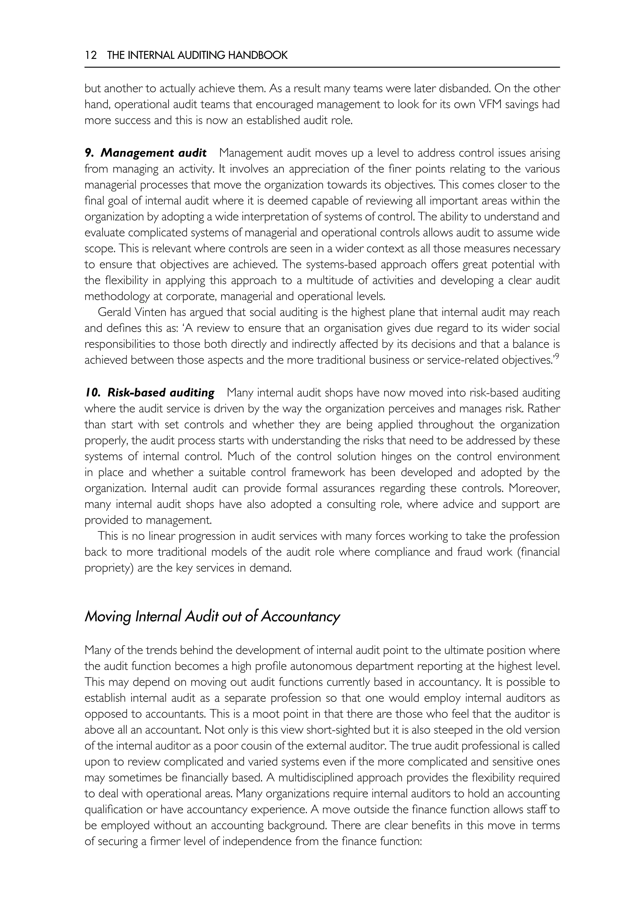 12 THE INTERNAL AUDITING HANDBOOK
but another to actually achieve them. As a result many teams were later disbanded. On the other
hand, operational audit teams that encouraged management to look for its own VFM savings had
more success and this is now an established audit role.
9. Management audit Management audit moves up a level to address control issues arising
from managing an activity. It involves an appreciation of the finer points relating to the various
managerial processes that move the organization towards its objectives. This comes closer to the
final goal of internal audit where it is deemed capable of reviewing all important areas within the
organization by adopting a wide interpretation of systems of control. The ability to understand and
evaluate complicated systems of managerial and operational controls allows audit to assume wide
scope. This is relevant where controls are seen in a wider context as all those measures necessary
to ensure that objectives are achieved. The systems-based approach offers great potential with
the flexibility in applying this approach to a multitude of activities and developing a clear audit
methodology at corporate, managerial and operational levels.
Gerald Vinten has argued that social auditing is the highest plane that internal audit may reach
and defines this as: ‘A review to ensure that an organisation gives due regard to its wider social
responsibilities to those both directly and indirectly affected by its decisions and that a balance is
achieved between those aspects and the more traditional business or service-related objectives.’9
10. Risk-based auditing Many internal audit shops have now moved into risk-based auditing
where the audit service is driven by the way the organization perceives and manages risk. Rather
than start with set controls and whether they are being applied throughout the organization
properly, the audit process starts with understanding the risks that need to be addressed by these
systems of internal control. Much of the control solution hinges on the control environment
in place and whether a suitable control framework has been developed and adopted by the
organization. Internal audit can provide formal assurances regarding these controls. Moreover,
many internal audit shops have also adopted a consulting role, where advice and support are
provided to management.
This is no linear progression in audit services with many forces working to take the profession
back to more traditional models of the audit role where compliance and fraud work (financial
propriety) are the key services in demand.
Moving Internal Audit out of Accountancy
Many of the trends behind the development of internal audit point to the ultimate position where
the audit function becomes a high profile autonomous department reporting at the highest level.
This may depend on moving out audit functions currently based in accountancy. It is possible to
establish internal audit as a separate profession so that one would employ internal auditors as
opposed to accountants. This is a moot point in that there are those who feel that the auditor is
above all an accountant. Not only is this view short-sighted but it is also steeped in the old version
of the internal auditor as a poor cousin of the external auditor. The true audit professional is called
upon to review complicated and varied systems even if the more complicated and sensitive ones
may sometimes be financially based. A multidisciplined approach provides the flexibility required
to deal with operational areas. Many organizations require internal auditors to hold an accounting
qualification or have accountancy experience. A move outside the finance function allows staff to
be employed without an accounting background. There are clear benefits in this move in terms
of securing a firmer level of independence from the finance function:
 