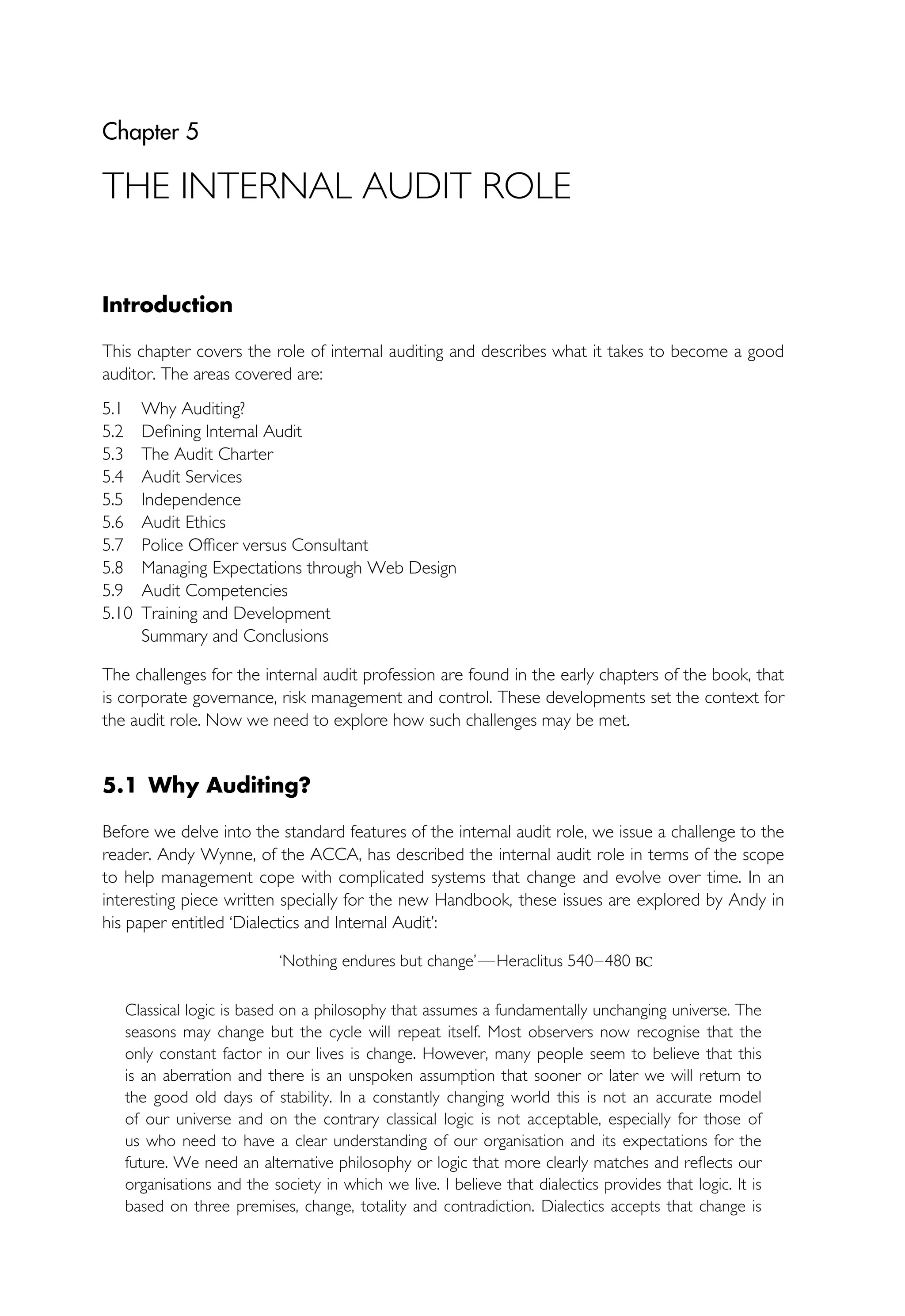Chapter 5
THE INTERNAL AUDIT ROLE
Introduction
This chapter covers the role of internal auditing and describes what it takes to become a good
auditor. The areas covered are:
5.1 Why Auditing?
5.2 Defining Internal Audit
5.3 The Audit Charter
5.4 Audit Services
5.5 Independence
5.6 Audit Ethics
5.7 Police Officer versus Consultant
5.8 Managing Expectations through Web Design
5.9 Audit Competencies
5.10 Training and Development
Summary and Conclusions
The challenges for the internal audit profession are found in the early chapters of the book, that
is corporate governance, risk management and control. These developments set the context for
the audit role. Now we need to explore how such challenges may be met.
5.1 Why Auditing?
Before we delve into the standard features of the internal audit role, we issue a challenge to the
reader. Andy Wynne, of the ACCA, has described the internal audit role in terms of the scope
to help management cope with complicated systems that change and evolve over time. In an
interesting piece written specially for the new Handbook, these issues are explored by Andy in
his paper entitled ‘Dialectics and Internal Audit’:
‘Nothing endures but change’—Heraclitus 540–480 BC
Classical logic is based on a philosophy that assumes a fundamentally unchanging universe. The
seasons may change but the cycle will repeat itself. Most observers now recognise that the
only constant factor in our lives is change. However, many people seem to believe that this
is an aberration and there is an unspoken assumption that sooner or later we will return to
the good old days of stability. In a constantly changing world this is not an accurate model
of our universe and on the contrary classical logic is not acceptable, especially for those of
us who need to have a clear understanding of our organisation and its expectations for the
future. We need an alternative philosophy or logic that more clearly matches and reflects our
organisations and the society in which we live. I believe that dialectics provides that logic. It is
based on three premises, change, totality and contradiction. Dialectics accepts that change is
 