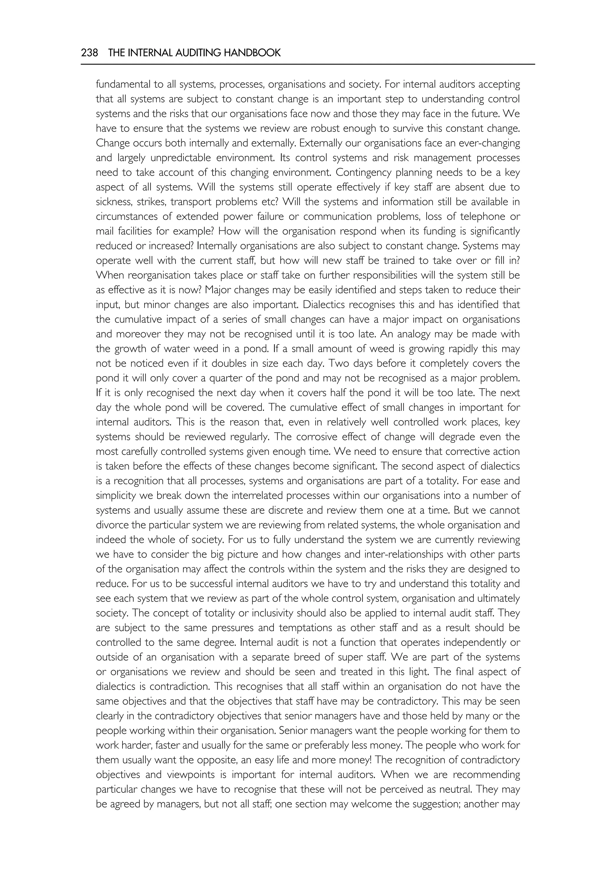 238 THE INTERNAL AUDITING HANDBOOK
fundamental to all systems, processes, organisations and society. For internal auditors accepting
that all systems are subject to constant change is an important step to understanding control
systems and the risks that our organisations face now and those they may face in the future. We
have to ensure that the systems we review are robust enough to survive this constant change.
Change occurs both internally and externally. Externally our organisations face an ever-changing
and largely unpredictable environment. Its control systems and risk management processes
need to take account of this changing environment. Contingency planning needs to be a key
aspect of all systems. Will the systems still operate effectively if key staff are absent due to
sickness, strikes, transport problems etc? Will the systems and information still be available in
circumstances of extended power failure or communication problems, loss of telephone or
mail facilities for example? How will the organisation respond when its funding is significantly
reduced or increased? Internally organisations are also subject to constant change. Systems may
operate well with the current staff, but how will new staff be trained to take over or fill in?
When reorganisation takes place or staff take on further responsibilities will the system still be
as effective as it is now? Major changes may be easily identified and steps taken to reduce their
input, but minor changes are also important. Dialectics recognises this and has identified that
the cumulative impact of a series of small changes can have a major impact on organisations
and moreover they may not be recognised until it is too late. An analogy may be made with
the growth of water weed in a pond. If a small amount of weed is growing rapidly this may
not be noticed even if it doubles in size each day. Two days before it completely covers the
pond it will only cover a quarter of the pond and may not be recognised as a major problem.
If it is only recognised the next day when it covers half the pond it will be too late. The next
day the whole pond will be covered. The cumulative effect of small changes in important for
internal auditors. This is the reason that, even in relatively well controlled work places, key
systems should be reviewed regularly. The corrosive effect of change will degrade even the
most carefully controlled systems given enough time. We need to ensure that corrective action
is taken before the effects of these changes become significant. The second aspect of dialectics
is a recognition that all processes, systems and organisations are part of a totality. For ease and
simplicity we break down the interrelated processes within our organisations into a number of
systems and usually assume these are discrete and review them one at a time. But we cannot
divorce the particular system we are reviewing from related systems, the whole organisation and
indeed the whole of society. For us to fully understand the system we are currently reviewing
we have to consider the big picture and how changes and inter-relationships with other parts
of the organisation may affect the controls within the system and the risks they are designed to
reduce. For us to be successful internal auditors we have to try and understand this totality and
see each system that we review as part of the whole control system, organisation and ultimately
society. The concept of totality or inclusivity should also be applied to internal audit staff. They
are subject to the same pressures and temptations as other staff and as a result should be
controlled to the same degree. Internal audit is not a function that operates independently or
outside of an organisation with a separate breed of super staff. We are part of the systems
or organisations we review and should be seen and treated in this light. The final aspect of
dialectics is contradiction. This recognises that all staff within an organisation do not have the
same objectives and that the objectives that staff have may be contradictory. This may be seen
clearly in the contradictory objectives that senior managers have and those held by many or the
people working within their organisation. Senior managers want the people working for them to
work harder, faster and usually for the same or preferably less money. The people who work for
them usually want the opposite, an easy life and more money! The recognition of contradictory
objectives and viewpoints is important for internal auditors. When we are recommending
particular changes we have to recognise that these will not be perceived as neutral. They may
be agreed by managers, but not all staff; one section may welcome the suggestion; another may
 