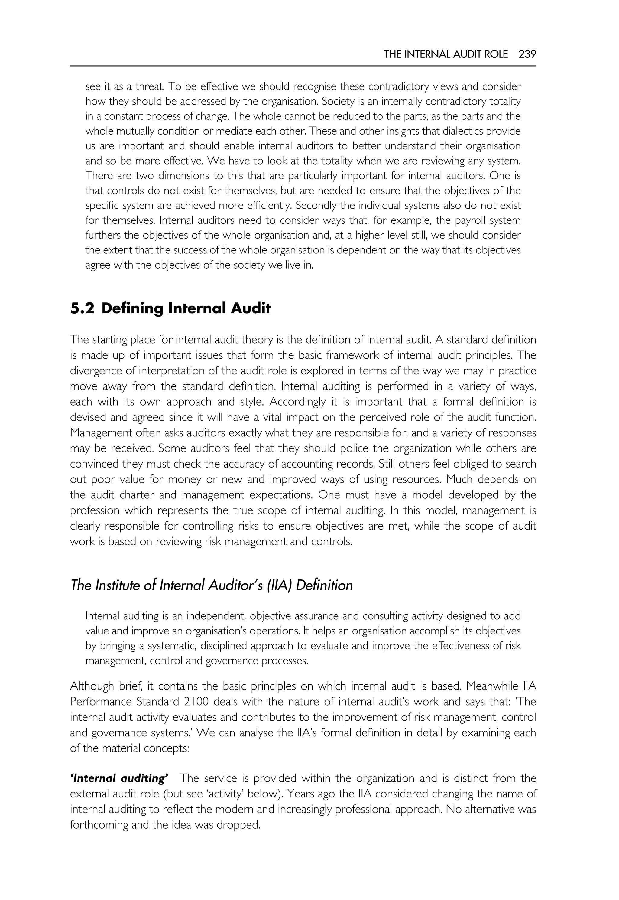 THE INTERNAL AUDIT ROLE 239
see it as a threat. To be effective we should recognise these contradictory views and consider
how they should be addressed by the organisation. Society is an internally contradictory totality
in a constant process of change. The whole cannot be reduced to the parts, as the parts and the
whole mutually condition or mediate each other. These and other insights that dialectics provide
us are important and should enable internal auditors to better understand their organisation
and so be more effective. We have to look at the totality when we are reviewing any system.
There are two dimensions to this that are particularly important for internal auditors. One is
that controls do not exist for themselves, but are needed to ensure that the objectives of the
specific system are achieved more efficiently. Secondly the individual systems also do not exist
for themselves. Internal auditors need to consider ways that, for example, the payroll system
furthers the objectives of the whole organisation and, at a higher level still, we should consider
the extent that the success of the whole organisation is dependent on the way that its objectives
agree with the objectives of the society we live in.
5.2 Defining Internal Audit
The starting place for internal audit theory is the definition of internal audit. A standard definition
is made up of important issues that form the basic framework of internal audit principles. The
divergence of interpretation of the audit role is explored in terms of the way we may in practice
move away from the standard definition. Internal auditing is performed in a variety of ways,
each with its own approach and style. Accordingly it is important that a formal definition is
devised and agreed since it will have a vital impact on the perceived role of the audit function.
Management often asks auditors exactly what they are responsible for, and a variety of responses
may be received. Some auditors feel that they should police the organization while others are
convinced they must check the accuracy of accounting records. Still others feel obliged to search
out poor value for money or new and improved ways of using resources. Much depends on
the audit charter and management expectations. One must have a model developed by the
profession which represents the true scope of internal auditing. In this model, management is
clearly responsible for controlling risks to ensure objectives are met, while the scope of audit
work is based on reviewing risk management and controls.
The Institute of Internal Auditor’s (IIA) Definition
Internal auditing is an independent, objective assurance and consulting activity designed to add
value and improve an organisation’s operations. It helps an organisation accomplish its objectives
by bringing a systematic, disciplined approach to evaluate and improve the effectiveness of risk
management, control and governance processes.
Although brief, it contains the basic principles on which internal audit is based. Meanwhile IIA
Performance Standard 2100 deals with the nature of internal audit’s work and says that: ‘The
internal audit activity evaluates and contributes to the improvement of risk management, control
and governance systems.’ We can analyse the IIA’s formal definition in detail by examining each
of the material concepts:
‘Internal auditing’ The service is provided within the organization and is distinct from the
external audit role (but see ‘activity’ below). Years ago the IIA considered changing the name of
internal auditing to reflect the modern and increasingly professional approach. No alternative was
forthcoming and the idea was dropped.
 