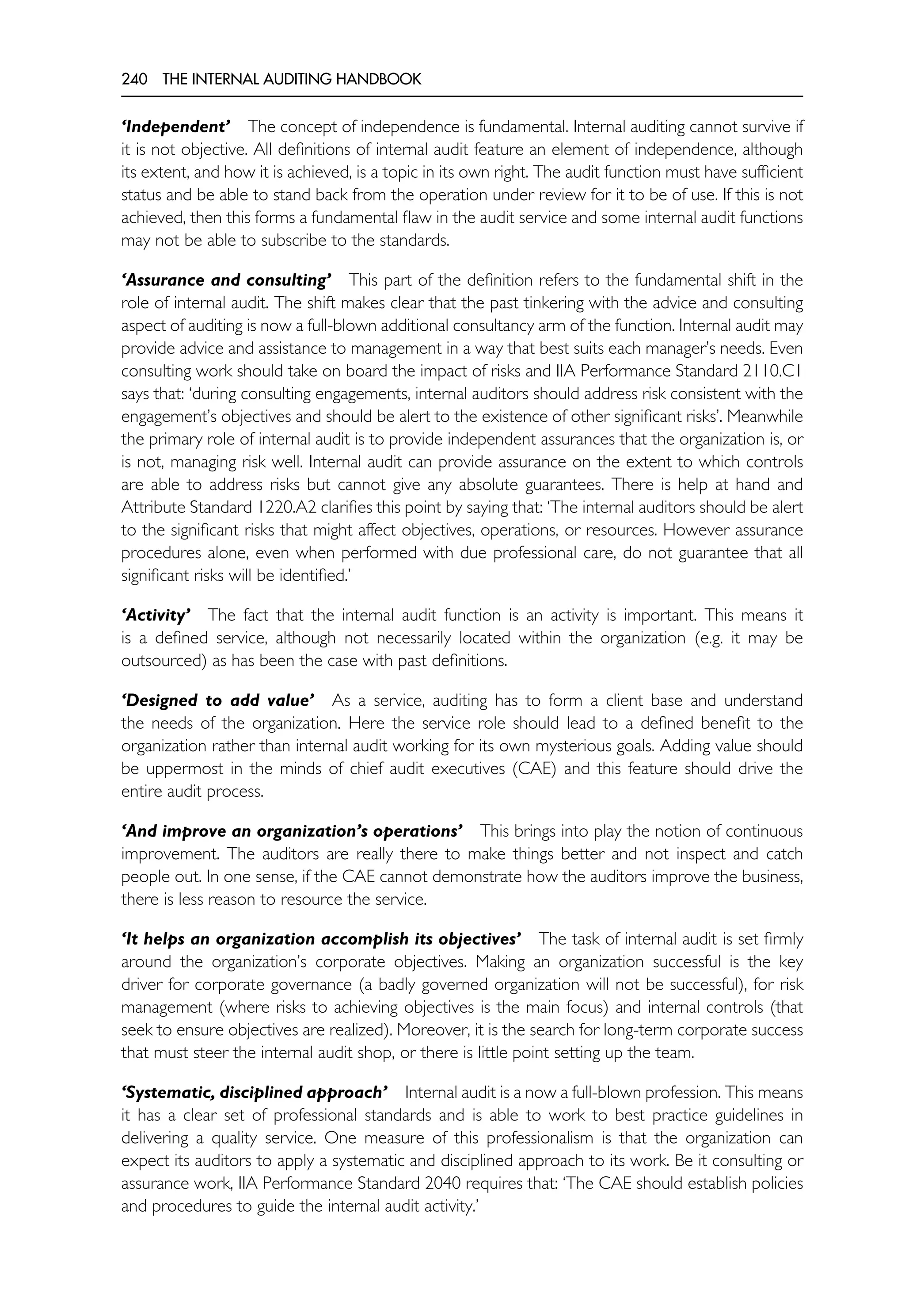 240 THE INTERNAL AUDITING HANDBOOK
‘Independent’ The concept of independence is fundamental. Internal auditing cannot survive if
it is not objective. All definitions of internal audit feature an element of independence, although
its extent, and how it is achieved, is a topic in its own right. The audit function must have sufficient
status and be able to stand back from the operation under review for it to be of use. If this is not
achieved, then this forms a fundamental flaw in the audit service and some internal audit functions
may not be able to subscribe to the standards.
‘Assurance and consulting’ This part of the definition refers to the fundamental shift in the
role of internal audit. The shift makes clear that the past tinkering with the advice and consulting
aspect of auditing is now a full-blown additional consultancy arm of the function. Internal audit may
provide advice and assistance to management in a way that best suits each manager’s needs. Even
consulting work should take on board the impact of risks and IIA Performance Standard 2110.C1
says that: ‘during consulting engagements, internal auditors should address risk consistent with the
engagement’s objectives and should be alert to the existence of other significant risks’. Meanwhile
the primary role of internal audit is to provide independent assurances that the organization is, or
is not, managing risk well. Internal audit can provide assurance on the extent to which controls
are able to address risks but cannot give any absolute guarantees. There is help at hand and
Attribute Standard 1220.A2 clarifies this point by saying that: ‘The internal auditors should be alert
to the significant risks that might affect objectives, operations, or resources. However assurance
procedures alone, even when performed with due professional care, do not guarantee that all
significant risks will be identified.’
‘Activity’ The fact that the internal audit function is an activity is important. This means it
is a defined service, although not necessarily located within the organization (e.g. it may be
outsourced) as has been the case with past definitions.
‘Designed to add value’ As a service, auditing has to form a client base and understand
the needs of the organization. Here the service role should lead to a defined benefit to the
organization rather than internal audit working for its own mysterious goals. Adding value should
be uppermost in the minds of chief audit executives (CAE) and this feature should drive the
entire audit process.
‘And improve an organization’s operations’ This brings into play the notion of continuous
improvement. The auditors are really there to make things better and not inspect and catch
people out. In one sense, if the CAE cannot demonstrate how the auditors improve the business,
there is less reason to resource the service.
‘It helps an organization accomplish its objectives’ The task of internal audit is set firmly
around the organization’s corporate objectives. Making an organization successful is the key
driver for corporate governance (a badly governed organization will not be successful), for risk
management (where risks to achieving objectives is the main focus) and internal controls (that
seek to ensure objectives are realized). Moreover, it is the search for long-term corporate success
that must steer the internal audit shop, or there is little point setting up the team.
‘Systematic, disciplined approach’ Internal audit is a now a full-blown profession. This means
it has a clear set of professional standards and is able to work to best practice guidelines in
delivering a quality service. One measure of this professionalism is that the organization can
expect its auditors to apply a systematic and disciplined approach to its work. Be it consulting or
assurance work, IIA Performance Standard 2040 requires that: ‘The CAE should establish policies
and procedures to guide the internal audit activity.’
 
