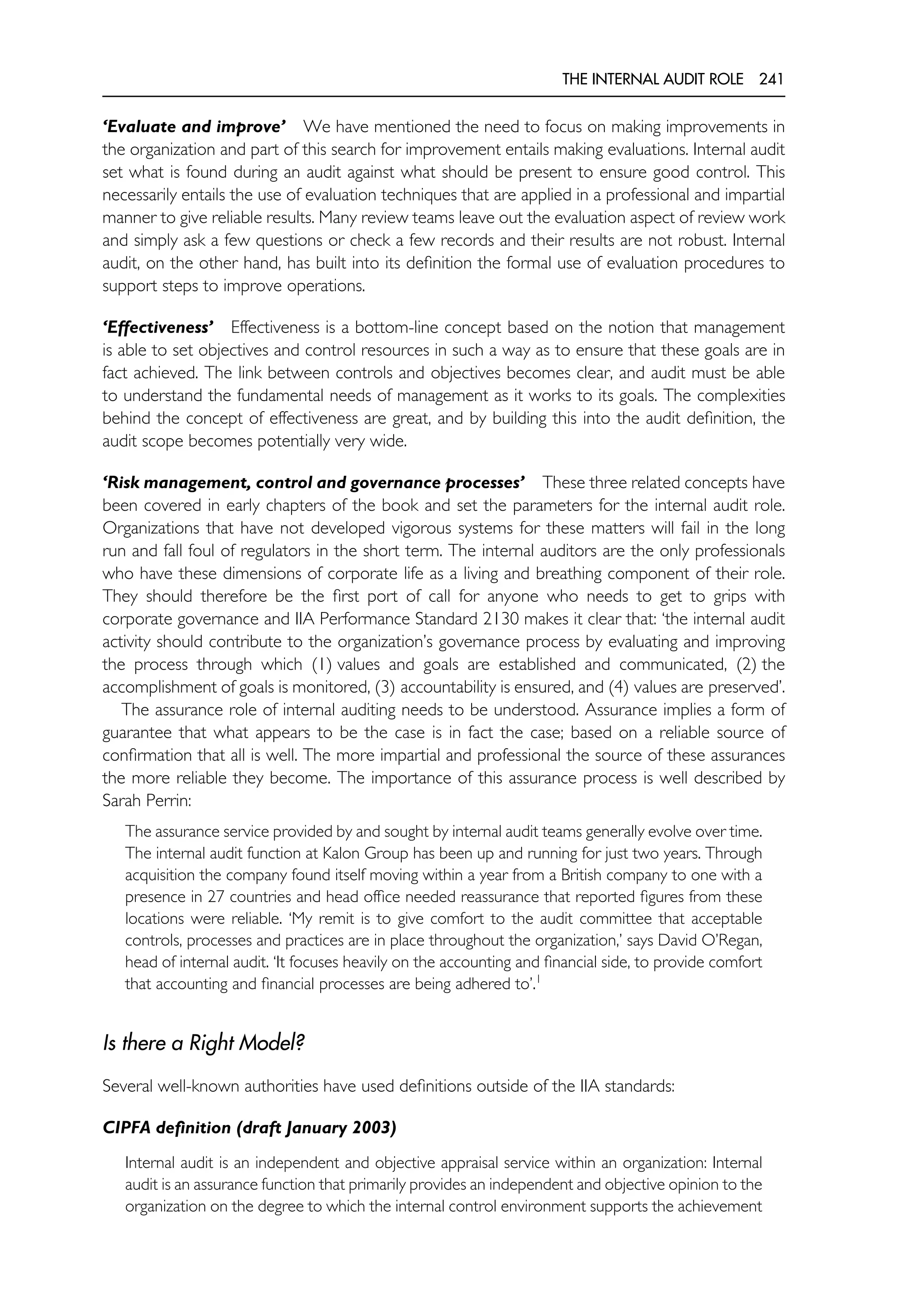 THE INTERNAL AUDIT ROLE 241
‘Evaluate and improve’ We have mentioned the need to focus on making improvements in
the organization and part of this search for improvement entails making evaluations. Internal audit
set what is found during an audit against what should be present to ensure good control. This
necessarily entails the use of evaluation techniques that are applied in a professional and impartial
manner to give reliable results. Many review teams leave out the evaluation aspect of review work
and simply ask a few questions or check a few records and their results are not robust. Internal
audit, on the other hand, has built into its definition the formal use of evaluation procedures to
support steps to improve operations.
‘Effectiveness’ Effectiveness is a bottom-line concept based on the notion that management
is able to set objectives and control resources in such a way as to ensure that these goals are in
fact achieved. The link between controls and objectives becomes clear, and audit must be able
to understand the fundamental needs of management as it works to its goals. The complexities
behind the concept of effectiveness are great, and by building this into the audit definition, the
audit scope becomes potentially very wide.
‘Risk management, control and governance processes’ These three related concepts have
been covered in early chapters of the book and set the parameters for the internal audit role.
Organizations that have not developed vigorous systems for these matters will fail in the long
run and fall foul of regulators in the short term. The internal auditors are the only professionals
who have these dimensions of corporate life as a living and breathing component of their role.
They should therefore be the first port of call for anyone who needs to get to grips with
corporate governance and IIA Performance Standard 2130 makes it clear that: ‘the internal audit
activity should contribute to the organization’s governance process by evaluating and improving
the process through which (1) values and goals are established and communicated, (2) the
accomplishment of goals is monitored, (3) accountability is ensured, and (4) values are preserved’.
The assurance role of internal auditing needs to be understood. Assurance implies a form of
guarantee that what appears to be the case is in fact the case; based on a reliable source of
confirmation that all is well. The more impartial and professional the source of these assurances
the more reliable they become. The importance of this assurance process is well described by
Sarah Perrin:
The assurance service provided by and sought by internal audit teams generally evolve over time.
The internal audit function at Kalon Group has been up and running for just two years. Through
acquisition the company found itself moving within a year from a British company to one with a
presence in 27 countries and head office needed reassurance that reported figures from these
locations were reliable. ‘My remit is to give comfort to the audit committee that acceptable
controls, processes and practices are in place throughout the organization,’ says David O’Regan,
head of internal audit. ‘It focuses heavily on the accounting and financial side, to provide comfort
that accounting and financial processes are being adhered to’.1
Is there a Right Model?
Several well-known authorities have used definitions outside of the IIA standards:
CIPFA definition (draft January 2003)
Internal audit is an independent and objective appraisal service within an organization: Internal
audit is an assurance function that primarily provides an independent and objective opinion to the
organization on the degree to which the internal control environment supports the achievement
 