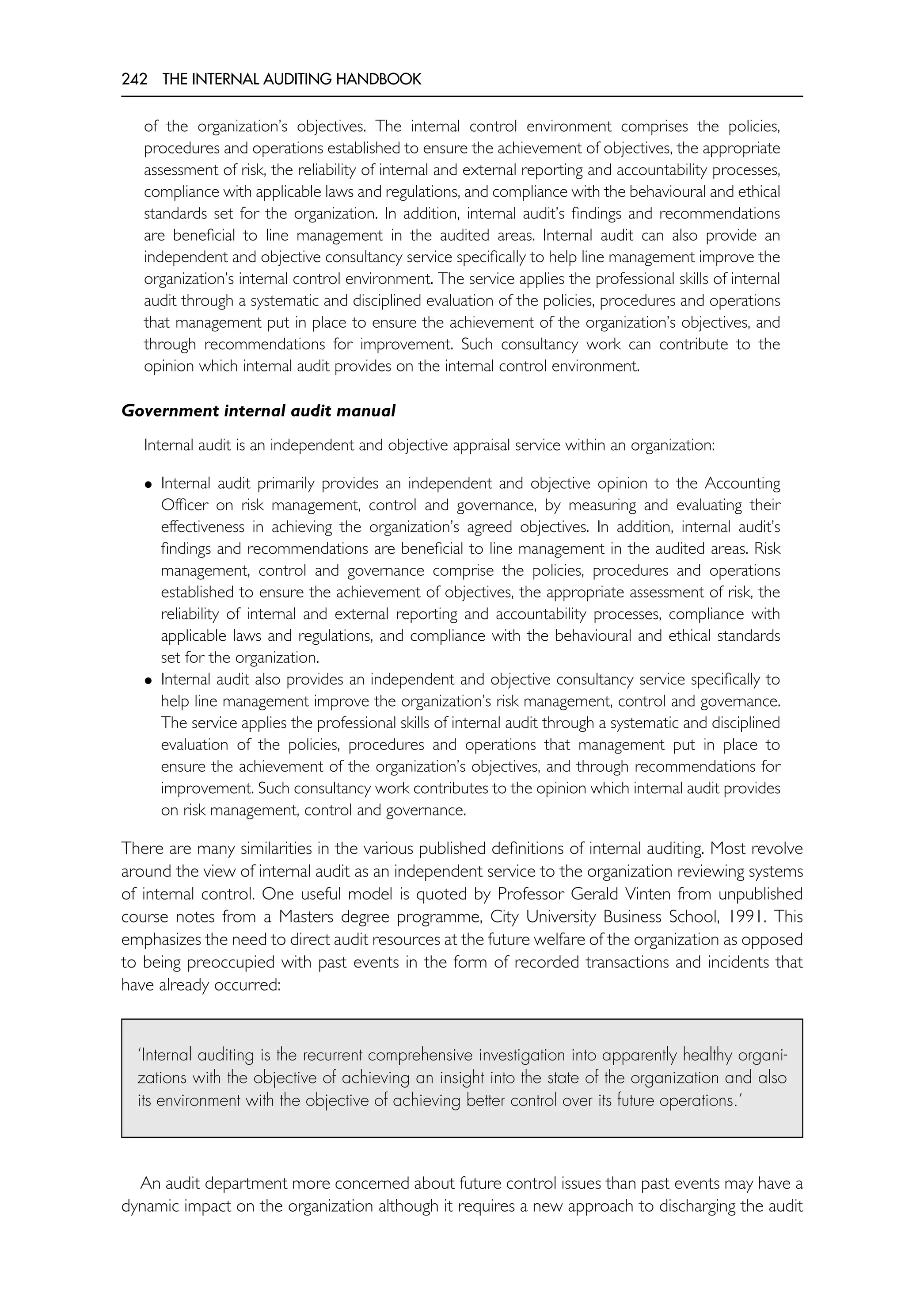 242 THE INTERNAL AUDITING HANDBOOK
of the organization’s objectives. The internal control environment comprises the policies,
procedures and operations established to ensure the achievement of objectives, the appropriate
assessment of risk, the reliability of internal and external reporting and accountability processes,
compliance with applicable laws and regulations, and compliance with the behavioural and ethical
standards set for the organization. In addition, internal audit’s findings and recommendations
are beneficial to line management in the audited areas. Internal audit can also provide an
independent and objective consultancy service specifically to help line management improve the
organization’s internal control environment. The service applies the professional skills of internal
audit through a systematic and disciplined evaluation of the policies, procedures and operations
that management put in place to ensure the achievement of the organization’s objectives, and
through recommendations for improvement. Such consultancy work can contribute to the
opinion which internal audit provides on the internal control environment.
Government internal audit manual
Internal audit is an independent and objective appraisal service within an organization:
• Internal audit primarily provides an independent and objective opinion to the Accounting
Officer on risk management, control and governance, by measuring and evaluating their
effectiveness in achieving the organization’s agreed objectives. In addition, internal audit’s
findings and recommendations are beneficial to line management in the audited areas. Risk
management, control and governance comprise the policies, procedures and operations
established to ensure the achievement of objectives, the appropriate assessment of risk, the
reliability of internal and external reporting and accountability processes, compliance with
applicable laws and regulations, and compliance with the behavioural and ethical standards
set for the organization.
• Internal audit also provides an independent and objective consultancy service specifically to
help line management improve the organization’s risk management, control and governance.
The service applies the professional skills of internal audit through a systematic and disciplined
evaluation of the policies, procedures and operations that management put in place to
ensure the achievement of the organization’s objectives, and through recommendations for
improvement. Such consultancy work contributes to the opinion which internal audit provides
on risk management, control and governance.
There are many similarities in the various published definitions of internal auditing. Most revolve
around the view of internal audit as an independent service to the organization reviewing systems
of internal control. One useful model is quoted by Professor Gerald Vinten from unpublished
course notes from a Masters degree programme, City University Business School, 1991. This
emphasizes the need to direct audit resources at the future welfare of the organization as opposed
to being preoccupied with past events in the form of recorded transactions and incidents that
have already occurred:
‘Internal auditing is the recurrent comprehensive investigation into apparently healthy organi-
zations with the objective of achieving an insight into the state of the organization and also
its environment with the objective of achieving better control over its future operations.’
An audit department more concerned about future control issues than past events may have a
dynamic impact on the organization although it requires a new approach to discharging the audit
 