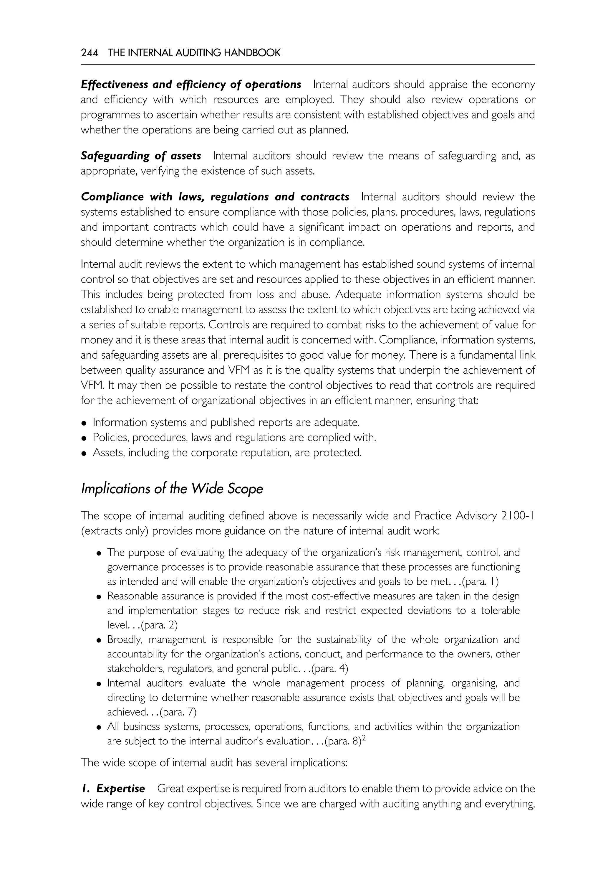 244 THE INTERNAL AUDITING HANDBOOK
Effectiveness and efficiency of operations Internal auditors should appraise the economy
and efficiency with which resources are employed. They should also review operations or
programmes to ascertain whether results are consistent with established objectives and goals and
whether the operations are being carried out as planned.
Safeguarding of assets Internal auditors should review the means of safeguarding and, as
appropriate, verifying the existence of such assets.
Compliance with laws, regulations and contracts Internal auditors should review the
systems established to ensure compliance with those policies, plans, procedures, laws, regulations
and important contracts which could have a significant impact on operations and reports, and
should determine whether the organization is in compliance.
Internal audit reviews the extent to which management has established sound systems of internal
control so that objectives are set and resources applied to these objectives in an efficient manner.
This includes being protected from loss and abuse. Adequate information systems should be
established to enable management to assess the extent to which objectives are being achieved via
a series of suitable reports. Controls are required to combat risks to the achievement of value for
money and it is these areas that internal audit is concerned with. Compliance, information systems,
and safeguarding assets are all prerequisites to good value for money. There is a fundamental link
between quality assurance and VFM as it is the quality systems that underpin the achievement of
VFM. It may then be possible to restate the control objectives to read that controls are required
for the achievement of organizational objectives in an efficient manner, ensuring that:
• Information systems and published reports are adequate.
• Policies, procedures, laws and regulations are complied with.
• Assets, including the corporate reputation, are protected.
Implications of the Wide Scope
The scope of internal auditing defined above is necessarily wide and Practice Advisory 2100-1
(extracts only) provides more guidance on the nature of internal audit work:
• The purpose of evaluating the adequacy of the organization’s risk management, control, and
governance processes is to provide reasonable assurance that these processes are functioning
as intended and will enable the organization’s objectives and goals to be met. . .(para. 1)
• Reasonable assurance is provided if the most cost-effective measures are taken in the design
and implementation stages to reduce risk and restrict expected deviations to a tolerable
level. . .(para. 2)
• Broadly, management is responsible for the sustainability of the whole organization and
accountability for the organization’s actions, conduct, and performance to the owners, other
stakeholders, regulators, and general public. . .(para. 4)
• Internal auditors evaluate the whole management process of planning, organising, and
directing to determine whether reasonable assurance exists that objectives and goals will be
achieved. . .(para. 7)
• All business systems, processes, operations, functions, and activities within the organization
are subject to the internal auditor’s evaluation. . .(para. 8)2
The wide scope of internal audit has several implications:
1. Expertise Great expertise is required from auditors to enable them to provide advice on the
wide range of key control objectives. Since we are charged with auditing anything and everything,
 