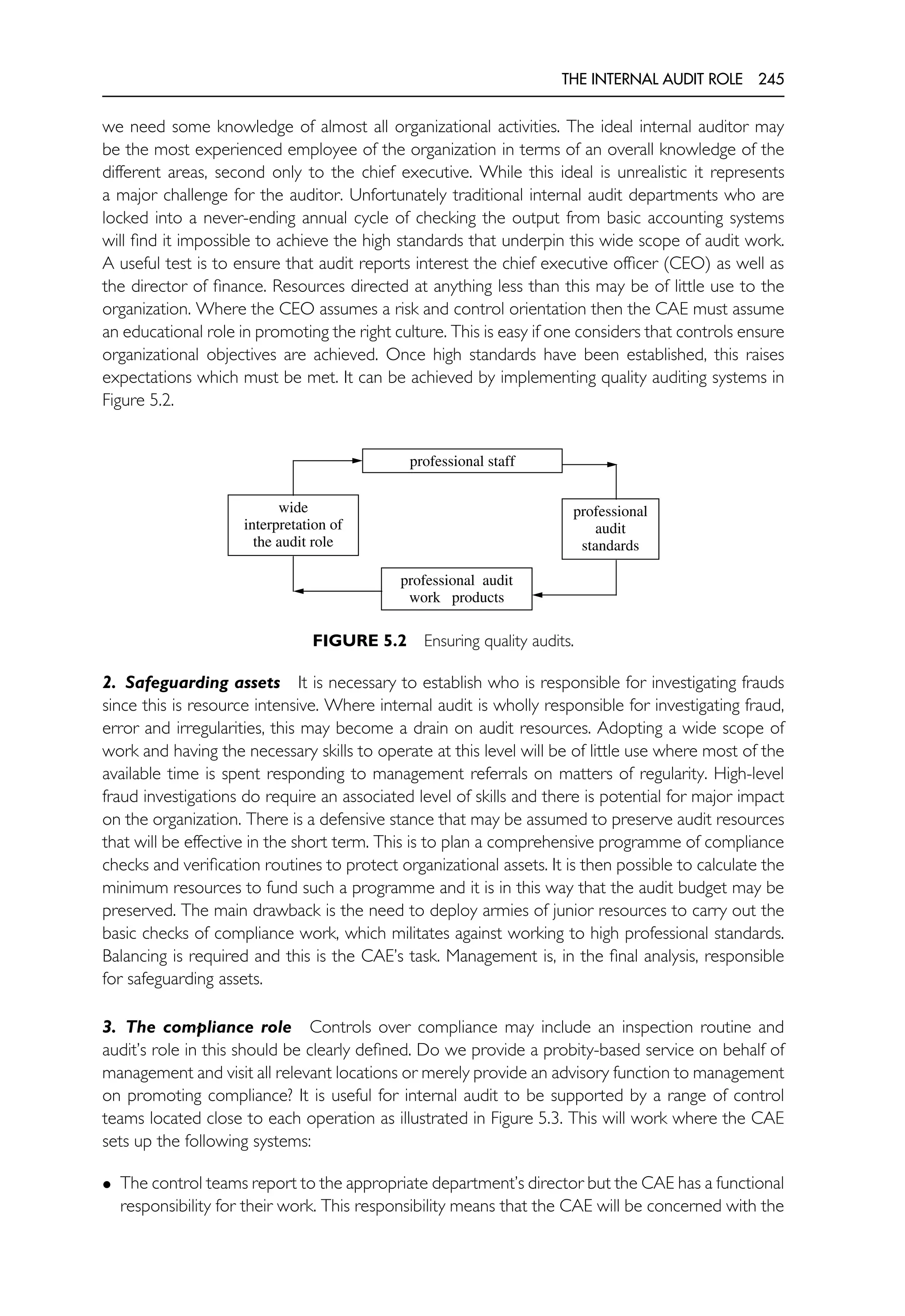 THE INTERNAL AUDIT ROLE 245
we need some knowledge of almost all organizational activities. The ideal internal auditor may
be the most experienced employee of the organization in terms of an overall knowledge of the
different areas, second only to the chief executive. While this ideal is unrealistic it represents
a major challenge for the auditor. Unfortunately traditional internal audit departments who are
locked into a never-ending annual cycle of checking the output from basic accounting systems
will find it impossible to achieve the high standards that underpin this wide scope of audit work.
A useful test is to ensure that audit reports interest the chief executive officer (CEO) as well as
the director of finance. Resources directed at anything less than this may be of little use to the
organization. Where the CEO assumes a risk and control orientation then the CAE must assume
an educational role in promoting the right culture. This is easy if one considers that controls ensure
organizational objectives are achieved. Once high standards have been established, this raises
expectations which must be met. It can be achieved by implementing quality auditing systems in
Figure 5.2.
wide
interpretation of
the audit role
professional
audit
standards
professional audit
work products
professional staff
FIGURE 5.2 Ensuring quality audits.
2. Safeguarding assets It is necessary to establish who is responsible for investigating frauds
since this is resource intensive. Where internal audit is wholly responsible for investigating fraud,
error and irregularities, this may become a drain on audit resources. Adopting a wide scope of
work and having the necessary skills to operate at this level will be of little use where most of the
available time is spent responding to management referrals on matters of regularity. High-level
fraud investigations do require an associated level of skills and there is potential for major impact
on the organization. There is a defensive stance that may be assumed to preserve audit resources
that will be effective in the short term. This is to plan a comprehensive programme of compliance
checks and verification routines to protect organizational assets. It is then possible to calculate the
minimum resources to fund such a programme and it is in this way that the audit budget may be
preserved. The main drawback is the need to deploy armies of junior resources to carry out the
basic checks of compliance work, which militates against working to high professional standards.
Balancing is required and this is the CAE’s task. Management is, in the final analysis, responsible
for safeguarding assets.
3. The compliance role Controls over compliance may include an inspection routine and
audit’s role in this should be clearly defined. Do we provide a probity-based service on behalf of
management and visit all relevant locations or merely provide an advisory function to management
on promoting compliance? It is useful for internal audit to be supported by a range of control
teams located close to each operation as illustrated in Figure 5.3. This will work where the CAE
sets up the following systems:
• The control teams report to the appropriate department’s director but the CAE has a functional
responsibility for their work. This responsibility means that the CAE will be concerned with the
 