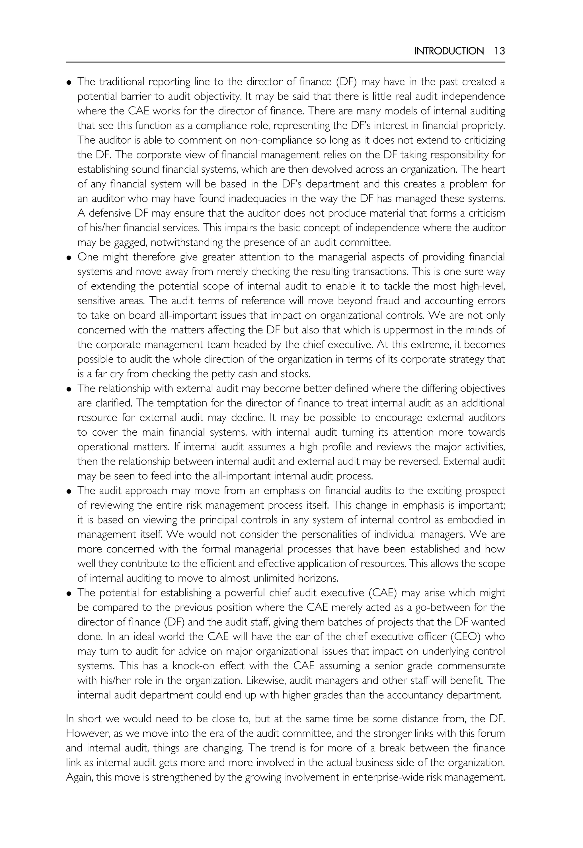 INTRODUCTION 13
• The traditional reporting line to the director of finance (DF) may have in the past created a
potential barrier to audit objectivity. It may be said that there is little real audit independence
where the CAE works for the director of finance. There are many models of internal auditing
that see this function as a compliance role, representing the DF’s interest in financial propriety.
The auditor is able to comment on non-compliance so long as it does not extend to criticizing
the DF. The corporate view of financial management relies on the DF taking responsibility for
establishing sound financial systems, which are then devolved across an organization. The heart
of any financial system will be based in the DF’s department and this creates a problem for
an auditor who may have found inadequacies in the way the DF has managed these systems.
A defensive DF may ensure that the auditor does not produce material that forms a criticism
of his/her financial services. This impairs the basic concept of independence where the auditor
may be gagged, notwithstanding the presence of an audit committee.
• One might therefore give greater attention to the managerial aspects of providing financial
systems and move away from merely checking the resulting transactions. This is one sure way
of extending the potential scope of internal audit to enable it to tackle the most high-level,
sensitive areas. The audit terms of reference will move beyond fraud and accounting errors
to take on board all-important issues that impact on organizational controls. We are not only
concerned with the matters affecting the DF but also that which is uppermost in the minds of
the corporate management team headed by the chief executive. At this extreme, it becomes
possible to audit the whole direction of the organization in terms of its corporate strategy that
is a far cry from checking the petty cash and stocks.
• The relationship with external audit may become better defined where the differing objectives
are clarified. The temptation for the director of finance to treat internal audit as an additional
resource for external audit may decline. It may be possible to encourage external auditors
to cover the main financial systems, with internal audit turning its attention more towards
operational matters. If internal audit assumes a high profile and reviews the major activities,
then the relationship between internal audit and external audit may be reversed. External audit
may be seen to feed into the all-important internal audit process.
• The audit approach may move from an emphasis on financial audits to the exciting prospect
of reviewing the entire risk management process itself. This change in emphasis is important;
it is based on viewing the principal controls in any system of internal control as embodied in
management itself. We would not consider the personalities of individual managers. We are
more concerned with the formal managerial processes that have been established and how
well they contribute to the efficient and effective application of resources. This allows the scope
of internal auditing to move to almost unlimited horizons.
• The potential for establishing a powerful chief audit executive (CAE) may arise which might
be compared to the previous position where the CAE merely acted as a go-between for the
director of finance (DF) and the audit staff, giving them batches of projects that the DF wanted
done. In an ideal world the CAE will have the ear of the chief executive officer (CEO) who
may turn to audit for advice on major organizational issues that impact on underlying control
systems. This has a knock-on effect with the CAE assuming a senior grade commensurate
with his/her role in the organization. Likewise, audit managers and other staff will benefit. The
internal audit department could end up with higher grades than the accountancy department.
In short we would need to be close to, but at the same time be some distance from, the DF.
However, as we move into the era of the audit committee, and the stronger links with this forum
and internal audit, things are changing. The trend is for more of a break between the finance
link as internal audit gets more and more involved in the actual business side of the organization.
Again, this move is strengthened by the growing involvement in enterprise-wide risk management.
 