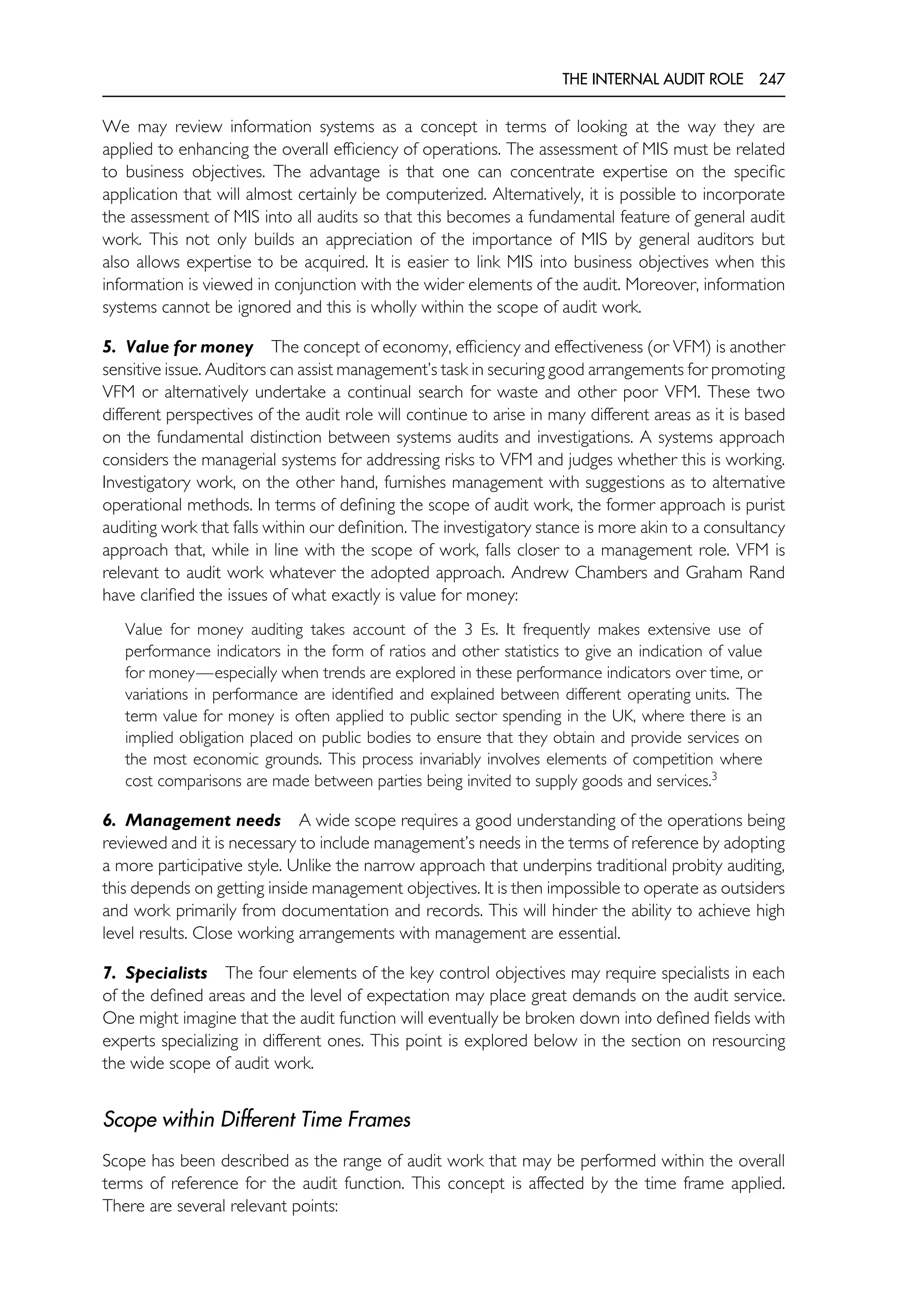 THE INTERNAL AUDIT ROLE 247
We may review information systems as a concept in terms of looking at the way they are
applied to enhancing the overall efficiency of operations. The assessment of MIS must be related
to business objectives. The advantage is that one can concentrate expertise on the specific
application that will almost certainly be computerized. Alternatively, it is possible to incorporate
the assessment of MIS into all audits so that this becomes a fundamental feature of general audit
work. This not only builds an appreciation of the importance of MIS by general auditors but
also allows expertise to be acquired. It is easier to link MIS into business objectives when this
information is viewed in conjunction with the wider elements of the audit. Moreover, information
systems cannot be ignored and this is wholly within the scope of audit work.
5. Value for money The concept of economy, efficiency and effectiveness (or VFM) is another
sensitive issue. Auditors can assist management’s task in securing good arrangements for promoting
VFM or alternatively undertake a continual search for waste and other poor VFM. These two
different perspectives of the audit role will continue to arise in many different areas as it is based
on the fundamental distinction between systems audits and investigations. A systems approach
considers the managerial systems for addressing risks to VFM and judges whether this is working.
Investigatory work, on the other hand, furnishes management with suggestions as to alternative
operational methods. In terms of defining the scope of audit work, the former approach is purist
auditing work that falls within our definition. The investigatory stance is more akin to a consultancy
approach that, while in line with the scope of work, falls closer to a management role. VFM is
relevant to audit work whatever the adopted approach. Andrew Chambers and Graham Rand
have clarified the issues of what exactly is value for money:
Value for money auditing takes account of the 3 Es. It frequently makes extensive use of
performance indicators in the form of ratios and other statistics to give an indication of value
for money—especially when trends are explored in these performance indicators over time, or
variations in performance are identified and explained between different operating units. The
term value for money is often applied to public sector spending in the UK, where there is an
implied obligation placed on public bodies to ensure that they obtain and provide services on
the most economic grounds. This process invariably involves elements of competition where
cost comparisons are made between parties being invited to supply goods and services.3
6. Management needs A wide scope requires a good understanding of the operations being
reviewed and it is necessary to include management’s needs in the terms of reference by adopting
a more participative style. Unlike the narrow approach that underpins traditional probity auditing,
this depends on getting inside management objectives. It is then impossible to operate as outsiders
and work primarily from documentation and records. This will hinder the ability to achieve high
level results. Close working arrangements with management are essential.
7. Specialists The four elements of the key control objectives may require specialists in each
of the defined areas and the level of expectation may place great demands on the audit service.
One might imagine that the audit function will eventually be broken down into defined fields with
experts specializing in different ones. This point is explored below in the section on resourcing
the wide scope of audit work.
Scope within Different Time Frames
Scope has been described as the range of audit work that may be performed within the overall
terms of reference for the audit function. This concept is affected by the time frame applied.
There are several relevant points:
 