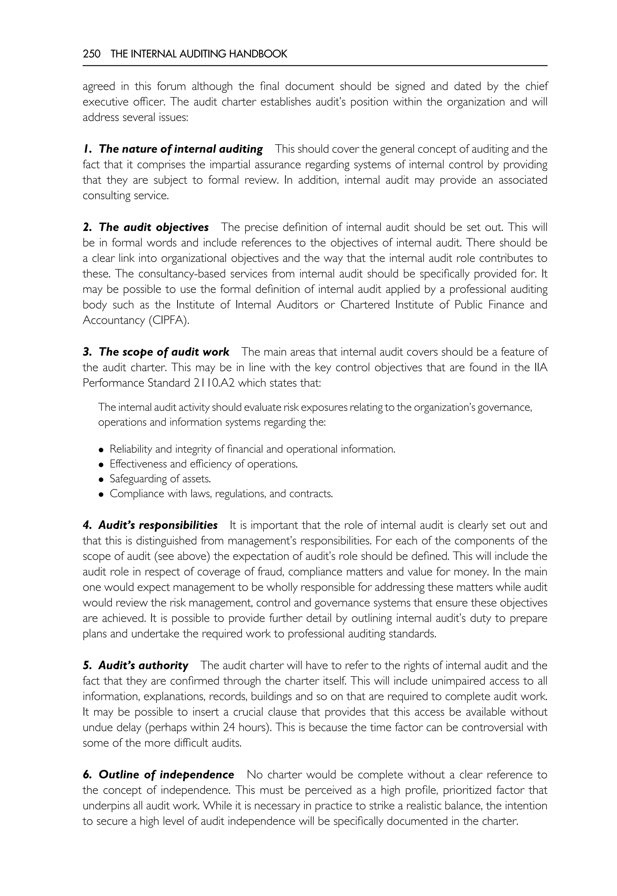 250 THE INTERNAL AUDITING HANDBOOK
agreed in this forum although the final document should be signed and dated by the chief
executive officer. The audit charter establishes audit’s position within the organization and will
address several issues:
1. The nature of internal auditing This should cover the general concept of auditing and the
fact that it comprises the impartial assurance regarding systems of internal control by providing
that they are subject to formal review. In addition, internal audit may provide an associated
consulting service.
2. The audit objectives The precise definition of internal audit should be set out. This will
be in formal words and include references to the objectives of internal audit. There should be
a clear link into organizational objectives and the way that the internal audit role contributes to
these. The consultancy-based services from internal audit should be specifically provided for. It
may be possible to use the formal definition of internal audit applied by a professional auditing
body such as the Institute of Internal Auditors or Chartered Institute of Public Finance and
Accountancy (CIPFA).
3. The scope of audit work The main areas that internal audit covers should be a feature of
the audit charter. This may be in line with the key control objectives that are found in the IIA
Performance Standard 2110.A2 which states that:
The internal audit activity should evaluate risk exposures relating to the organization’s governance,
operations and information systems regarding the:
• Reliability and integrity of financial and operational information.
• Effectiveness and efficiency of operations.
• Safeguarding of assets.
• Compliance with laws, regulations, and contracts.
4. Audit’s responsibilities It is important that the role of internal audit is clearly set out and
that this is distinguished from management’s responsibilities. For each of the components of the
scope of audit (see above) the expectation of audit’s role should be defined. This will include the
audit role in respect of coverage of fraud, compliance matters and value for money. In the main
one would expect management to be wholly responsible for addressing these matters while audit
would review the risk management, control and governance systems that ensure these objectives
are achieved. It is possible to provide further detail by outlining internal audit’s duty to prepare
plans and undertake the required work to professional auditing standards.
5. Audit’s authority The audit charter will have to refer to the rights of internal audit and the
fact that they are confirmed through the charter itself. This will include unimpaired access to all
information, explanations, records, buildings and so on that are required to complete audit work.
It may be possible to insert a crucial clause that provides that this access be available without
undue delay (perhaps within 24 hours). This is because the time factor can be controversial with
some of the more difficult audits.
6. Outline of independence No charter would be complete without a clear reference to
the concept of independence. This must be perceived as a high profile, prioritized factor that
underpins all audit work. While it is necessary in practice to strike a realistic balance, the intention
to secure a high level of audit independence will be specifically documented in the charter.
 