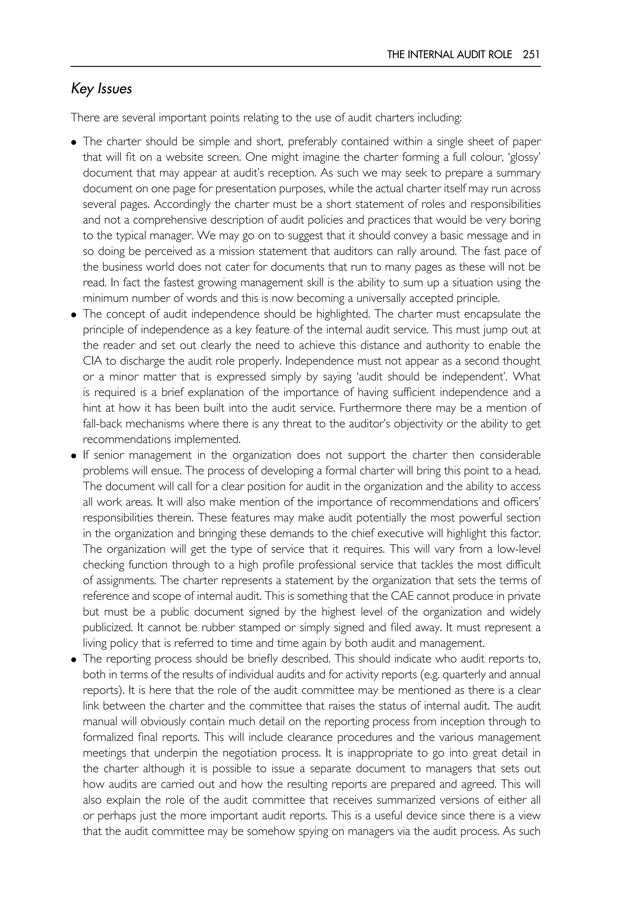 THE INTERNAL AUDIT ROLE 251
Key Issues
There are several important points relating to the use of audit charters including:
• The charter should be simple and short, preferably contained within a single sheet of paper
that will fit on a website screen. One might imagine the charter forming a full colour, ‘glossy’
document that may appear at audit’s reception. As such we may seek to prepare a summary
document on one page for presentation purposes, while the actual charter itself may run across
several pages. Accordingly the charter must be a short statement of roles and responsibilities
and not a comprehensive description of audit policies and practices that would be very boring
to the typical manager. We may go on to suggest that it should convey a basic message and in
so doing be perceived as a mission statement that auditors can rally around. The fast pace of
the business world does not cater for documents that run to many pages as these will not be
read. In fact the fastest growing management skill is the ability to sum up a situation using the
minimum number of words and this is now becoming a universally accepted principle.
• The concept of audit independence should be highlighted. The charter must encapsulate the
principle of independence as a key feature of the internal audit service. This must jump out at
the reader and set out clearly the need to achieve this distance and authority to enable the
CIA to discharge the audit role properly. Independence must not appear as a second thought
or a minor matter that is expressed simply by saying ‘audit should be independent’. What
is required is a brief explanation of the importance of having sufficient independence and a
hint at how it has been built into the audit service. Furthermore there may be a mention of
fall-back mechanisms where there is any threat to the auditor’s objectivity or the ability to get
recommendations implemented.
• If senior management in the organization does not support the charter then considerable
problems will ensue. The process of developing a formal charter will bring this point to a head.
The document will call for a clear position for audit in the organization and the ability to access
all work areas. It will also make mention of the importance of recommendations and officers’
responsibilities therein. These features may make audit potentially the most powerful section
in the organization and bringing these demands to the chief executive will highlight this factor.
The organization will get the type of service that it requires. This will vary from a low-level
checking function through to a high profile professional service that tackles the most difficult
of assignments. The charter represents a statement by the organization that sets the terms of
reference and scope of internal audit. This is something that the CAE cannot produce in private
but must be a public document signed by the highest level of the organization and widely
publicized. It cannot be rubber stamped or simply signed and filed away. It must represent a
living policy that is referred to time and time again by both audit and management.
• The reporting process should be briefly described. This should indicate who audit reports to,
both in terms of the results of individual audits and for activity reports (e.g. quarterly and annual
reports). It is here that the role of the audit committee may be mentioned as there is a clear
link between the charter and the committee that raises the status of internal audit. The audit
manual will obviously contain much detail on the reporting process from inception through to
formalized final reports. This will include clearance procedures and the various management
meetings that underpin the negotiation process. It is inappropriate to go into great detail in
the charter although it is possible to issue a separate document to managers that sets out
how audits are carried out and how the resulting reports are prepared and agreed. This will
also explain the role of the audit committee that receives summarized versions of either all
or perhaps just the more important audit reports. This is a useful device since there is a view
that the audit committee may be somehow spying on managers via the audit process. As such
 