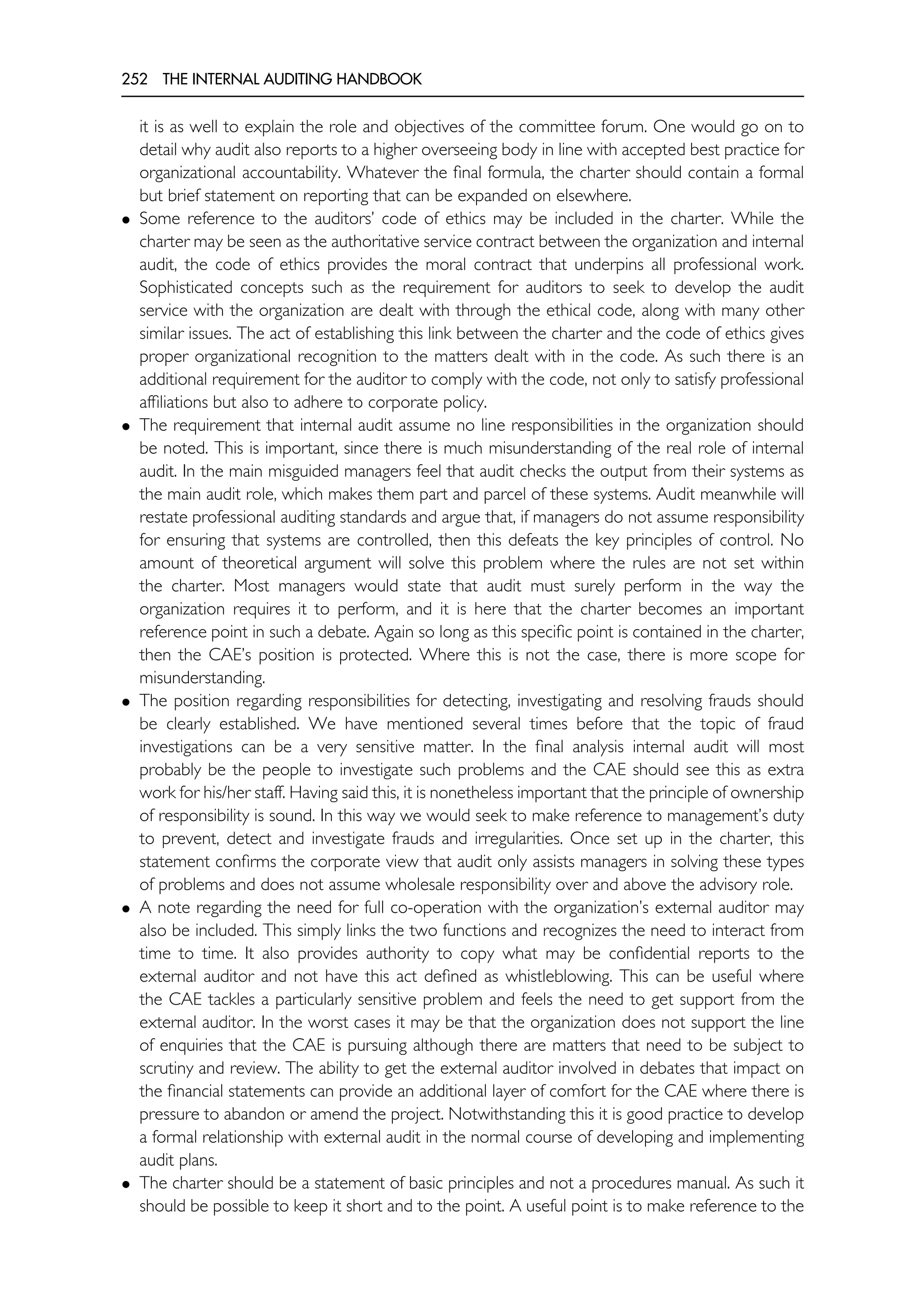 252 THE INTERNAL AUDITING HANDBOOK
it is as well to explain the role and objectives of the committee forum. One would go on to
detail why audit also reports to a higher overseeing body in line with accepted best practice for
organizational accountability. Whatever the final formula, the charter should contain a formal
but brief statement on reporting that can be expanded on elsewhere.
• Some reference to the auditors’ code of ethics may be included in the charter. While the
charter may be seen as the authoritative service contract between the organization and internal
audit, the code of ethics provides the moral contract that underpins all professional work.
Sophisticated concepts such as the requirement for auditors to seek to develop the audit
service with the organization are dealt with through the ethical code, along with many other
similar issues. The act of establishing this link between the charter and the code of ethics gives
proper organizational recognition to the matters dealt with in the code. As such there is an
additional requirement for the auditor to comply with the code, not only to satisfy professional
affiliations but also to adhere to corporate policy.
• The requirement that internal audit assume no line responsibilities in the organization should
be noted. This is important, since there is much misunderstanding of the real role of internal
audit. In the main misguided managers feel that audit checks the output from their systems as
the main audit role, which makes them part and parcel of these systems. Audit meanwhile will
restate professional auditing standards and argue that, if managers do not assume responsibility
for ensuring that systems are controlled, then this defeats the key principles of control. No
amount of theoretical argument will solve this problem where the rules are not set within
the charter. Most managers would state that audit must surely perform in the way the
organization requires it to perform, and it is here that the charter becomes an important
reference point in such a debate. Again so long as this specific point is contained in the charter,
then the CAE’s position is protected. Where this is not the case, there is more scope for
misunderstanding.
• The position regarding responsibilities for detecting, investigating and resolving frauds should
be clearly established. We have mentioned several times before that the topic of fraud
investigations can be a very sensitive matter. In the final analysis internal audit will most
probably be the people to investigate such problems and the CAE should see this as extra
work for his/her staff. Having said this, it is nonetheless important that the principle of ownership
of responsibility is sound. In this way we would seek to make reference to management’s duty
to prevent, detect and investigate frauds and irregularities. Once set up in the charter, this
statement confirms the corporate view that audit only assists managers in solving these types
of problems and does not assume wholesale responsibility over and above the advisory role.
• A note regarding the need for full co-operation with the organization’s external auditor may
also be included. This simply links the two functions and recognizes the need to interact from
time to time. It also provides authority to copy what may be confidential reports to the
external auditor and not have this act defined as whistleblowing. This can be useful where
the CAE tackles a particularly sensitive problem and feels the need to get support from the
external auditor. In the worst cases it may be that the organization does not support the line
of enquiries that the CAE is pursuing although there are matters that need to be subject to
scrutiny and review. The ability to get the external auditor involved in debates that impact on
the financial statements can provide an additional layer of comfort for the CAE where there is
pressure to abandon or amend the project. Notwithstanding this it is good practice to develop
a formal relationship with external audit in the normal course of developing and implementing
audit plans.
• The charter should be a statement of basic principles and not a procedures manual. As such it
should be possible to keep it short and to the point. A useful point is to make reference to the
 