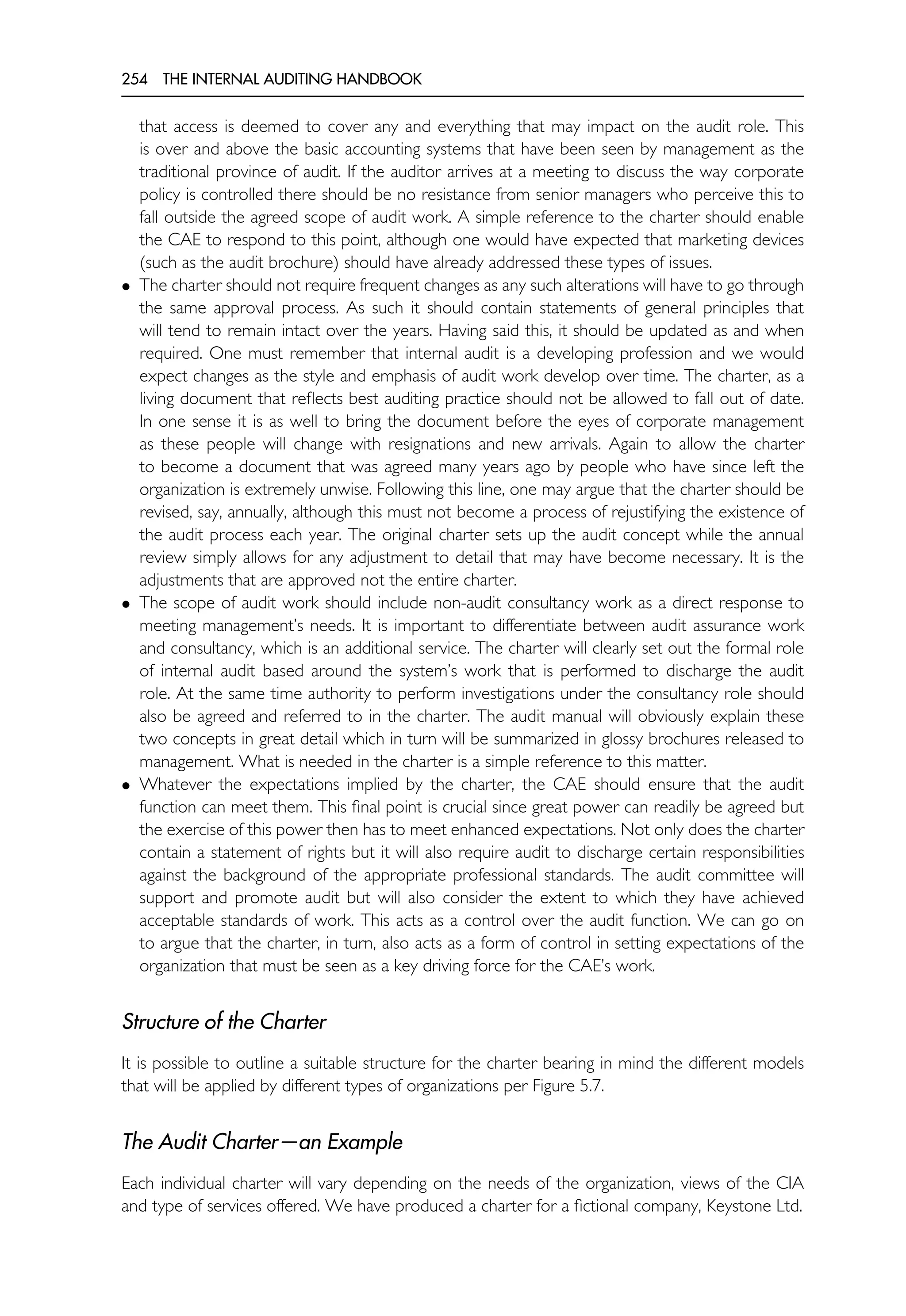 254 THE INTERNAL AUDITING HANDBOOK
that access is deemed to cover any and everything that may impact on the audit role. This
is over and above the basic accounting systems that have been seen by management as the
traditional province of audit. If the auditor arrives at a meeting to discuss the way corporate
policy is controlled there should be no resistance from senior managers who perceive this to
fall outside the agreed scope of audit work. A simple reference to the charter should enable
the CAE to respond to this point, although one would have expected that marketing devices
(such as the audit brochure) should have already addressed these types of issues.
• The charter should not require frequent changes as any such alterations will have to go through
the same approval process. As such it should contain statements of general principles that
will tend to remain intact over the years. Having said this, it should be updated as and when
required. One must remember that internal audit is a developing profession and we would
expect changes as the style and emphasis of audit work develop over time. The charter, as a
living document that reflects best auditing practice should not be allowed to fall out of date.
In one sense it is as well to bring the document before the eyes of corporate management
as these people will change with resignations and new arrivals. Again to allow the charter
to become a document that was agreed many years ago by people who have since left the
organization is extremely unwise. Following this line, one may argue that the charter should be
revised, say, annually, although this must not become a process of rejustifying the existence of
the audit process each year. The original charter sets up the audit concept while the annual
review simply allows for any adjustment to detail that may have become necessary. It is the
adjustments that are approved not the entire charter.
• The scope of audit work should include non-audit consultancy work as a direct response to
meeting management’s needs. It is important to differentiate between audit assurance work
and consultancy, which is an additional service. The charter will clearly set out the formal role
of internal audit based around the system’s work that is performed to discharge the audit
role. At the same time authority to perform investigations under the consultancy role should
also be agreed and referred to in the charter. The audit manual will obviously explain these
two concepts in great detail which in turn will be summarized in glossy brochures released to
management. What is needed in the charter is a simple reference to this matter.
• Whatever the expectations implied by the charter, the CAE should ensure that the audit
function can meet them. This final point is crucial since great power can readily be agreed but
the exercise of this power then has to meet enhanced expectations. Not only does the charter
contain a statement of rights but it will also require audit to discharge certain responsibilities
against the background of the appropriate professional standards. The audit committee will
support and promote audit but will also consider the extent to which they have achieved
acceptable standards of work. This acts as a control over the audit function. We can go on
to argue that the charter, in turn, also acts as a form of control in setting expectations of the
organization that must be seen as a key driving force for the CAE’s work.
Structure of the Charter
It is possible to outline a suitable structure for the charter bearing in mind the different models
that will be applied by different types of organizations per Figure 5.7.
The Audit Charter—an Example
Each individual charter will vary depending on the needs of the organization, views of the CIA
and type of services offered. We have produced a charter for a fictional company, Keystone Ltd.
 