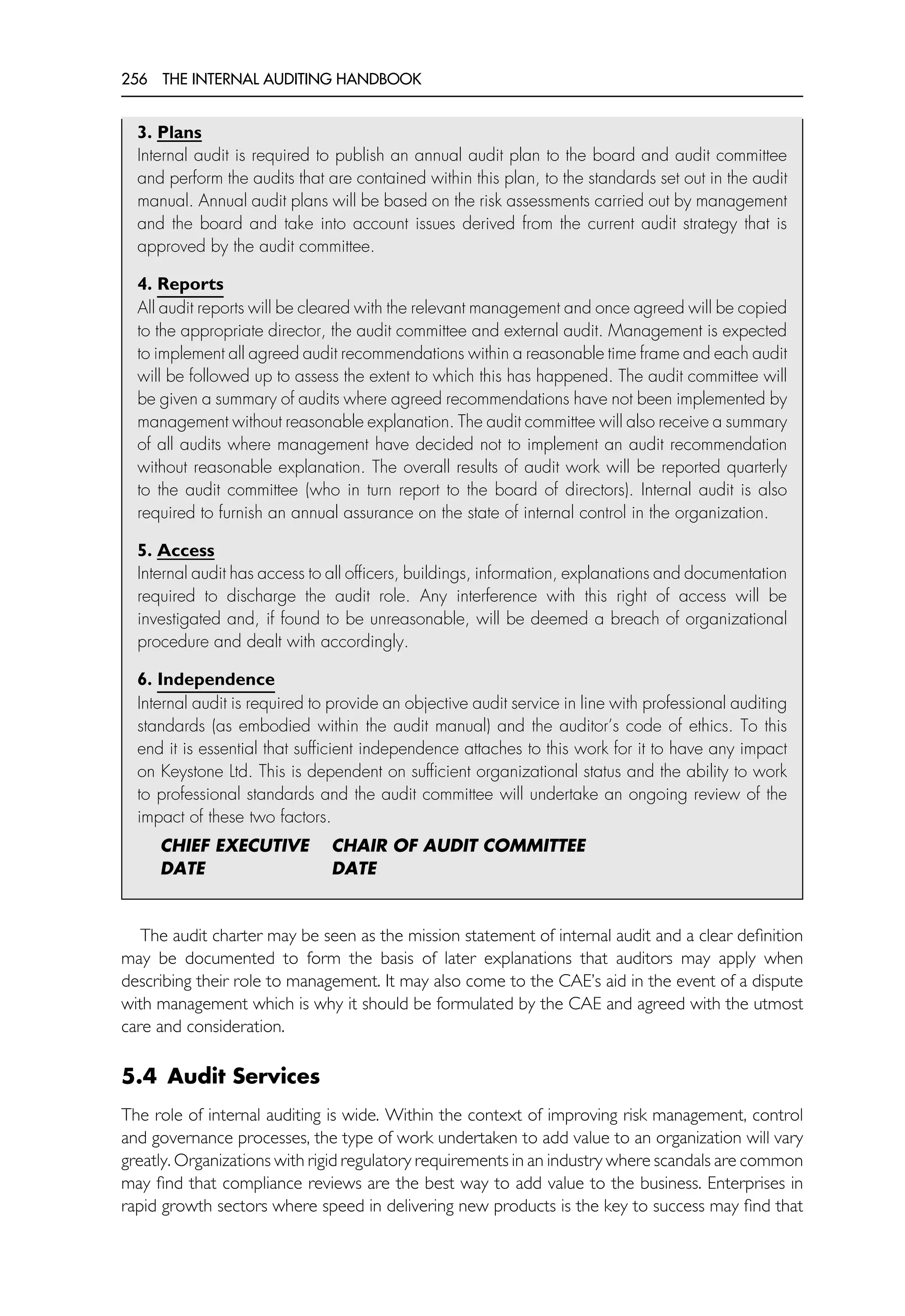 256 THE INTERNAL AUDITING HANDBOOK
3. Plans
Internal audit is required to publish an annual audit plan to the board and audit committee
and perform the audits that are contained within this plan, to the standards set out in the audit
manual. Annual audit plans will be based on the risk assessments carried out by management
and the board and take into account issues derived from the current audit strategy that is
approved by the audit committee.
4. Reports
All audit reports will be cleared with the relevant management and once agreed will be copied
to the appropriate director, the audit committee and external audit. Management is expected
to implement all agreed audit recommendations within a reasonable time frame and each audit
will be followed up to assess the extent to which this has happened. The audit committee will
be given a summary of audits where agreed recommendations have not been implemented by
management without reasonable explanation. The audit committee will also receive a summary
of all audits where management have decided not to implement an audit recommendation
without reasonable explanation. The overall results of audit work will be reported quarterly
to the audit committee (who in turn report to the board of directors). Internal audit is also
required to furnish an annual assurance on the state of internal control in the organization.
5. Access
Internal audit has access to all officers, buildings, information, explanations and documentation
required to discharge the audit role. Any interference with this right of access will be
investigated and, if found to be unreasonable, will be deemed a breach of organizational
procedure and dealt with accordingly.
6. Independence
Internal audit is required to provide an objective audit service in line with professional auditing
standards (as embodied within the audit manual) and the auditor’s code of ethics. To this
end it is essential that sufficient independence attaches to this work for it to have any impact
on Keystone Ltd. This is dependent on sufficient organizational status and the ability to work
to professional standards and the audit committee will undertake an ongoing review of the
impact of these two factors.
CHIEF EXECUTIVE CHAIR OF AUDIT COMMITTEE
DATE DATE
The audit charter may be seen as the mission statement of internal audit and a clear definition
may be documented to form the basis of later explanations that auditors may apply when
describing their role to management. It may also come to the CAE’s aid in the event of a dispute
with management which is why it should be formulated by the CAE and agreed with the utmost
care and consideration.
5.4 Audit Services
The role of internal auditing is wide. Within the context of improving risk management, control
and governance processes, the type of work undertaken to add value to an organization will vary
greatly. Organizations with rigid regulatory requirements in an industry where scandals are common
may find that compliance reviews are the best way to add value to the business. Enterprises in
rapid growth sectors where speed in delivering new products is the key to success may find that
 