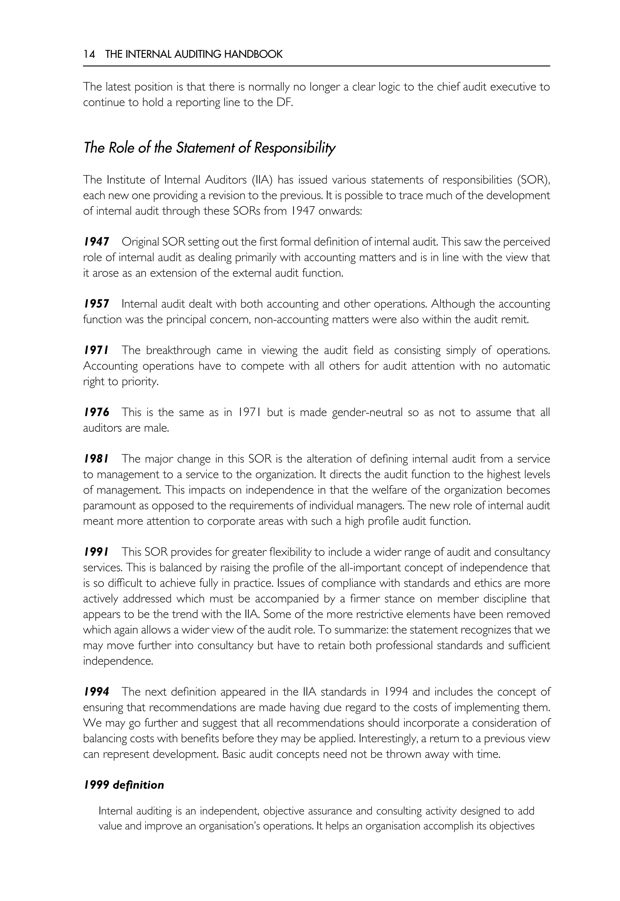 14 THE INTERNAL AUDITING HANDBOOK
The latest position is that there is normally no longer a clear logic to the chief audit executive to
continue to hold a reporting line to the DF.
The Role of the Statement of Responsibility
The Institute of Internal Auditors (IIA) has issued various statements of responsibilities (SOR),
each new one providing a revision to the previous. It is possible to trace much of the development
of internal audit through these SORs from 1947 onwards:
1947 Original SOR setting out the first formal definition of internal audit. This saw the perceived
role of internal audit as dealing primarily with accounting matters and is in line with the view that
it arose as an extension of the external audit function.
1957 Internal audit dealt with both accounting and other operations. Although the accounting
function was the principal concern, non-accounting matters were also within the audit remit.
1971 The breakthrough came in viewing the audit field as consisting simply of operations.
Accounting operations have to compete with all others for audit attention with no automatic
right to priority.
1976 This is the same as in 1971 but is made gender-neutral so as not to assume that all
auditors are male.
1981 The major change in this SOR is the alteration of defining internal audit from a service
to management to a service to the organization. It directs the audit function to the highest levels
of management. This impacts on independence in that the welfare of the organization becomes
paramount as opposed to the requirements of individual managers. The new role of internal audit
meant more attention to corporate areas with such a high profile audit function.
1991 This SOR provides for greater flexibility to include a wider range of audit and consultancy
services. This is balanced by raising the profile of the all-important concept of independence that
is so difficult to achieve fully in practice. Issues of compliance with standards and ethics are more
actively addressed which must be accompanied by a firmer stance on member discipline that
appears to be the trend with the IIA. Some of the more restrictive elements have been removed
which again allows a wider view of the audit role. To summarize: the statement recognizes that we
may move further into consultancy but have to retain both professional standards and sufficient
independence.
1994 The next definition appeared in the IIA standards in 1994 and includes the concept of
ensuring that recommendations are made having due regard to the costs of implementing them.
We may go further and suggest that all recommendations should incorporate a consideration of
balancing costs with benefits before they may be applied. Interestingly, a return to a previous view
can represent development. Basic audit concepts need not be thrown away with time.
1999 definition
Internal auditing is an independent, objective assurance and consulting activity designed to add
value and improve an organisation’s operations. It helps an organisation accomplish its objectives
 