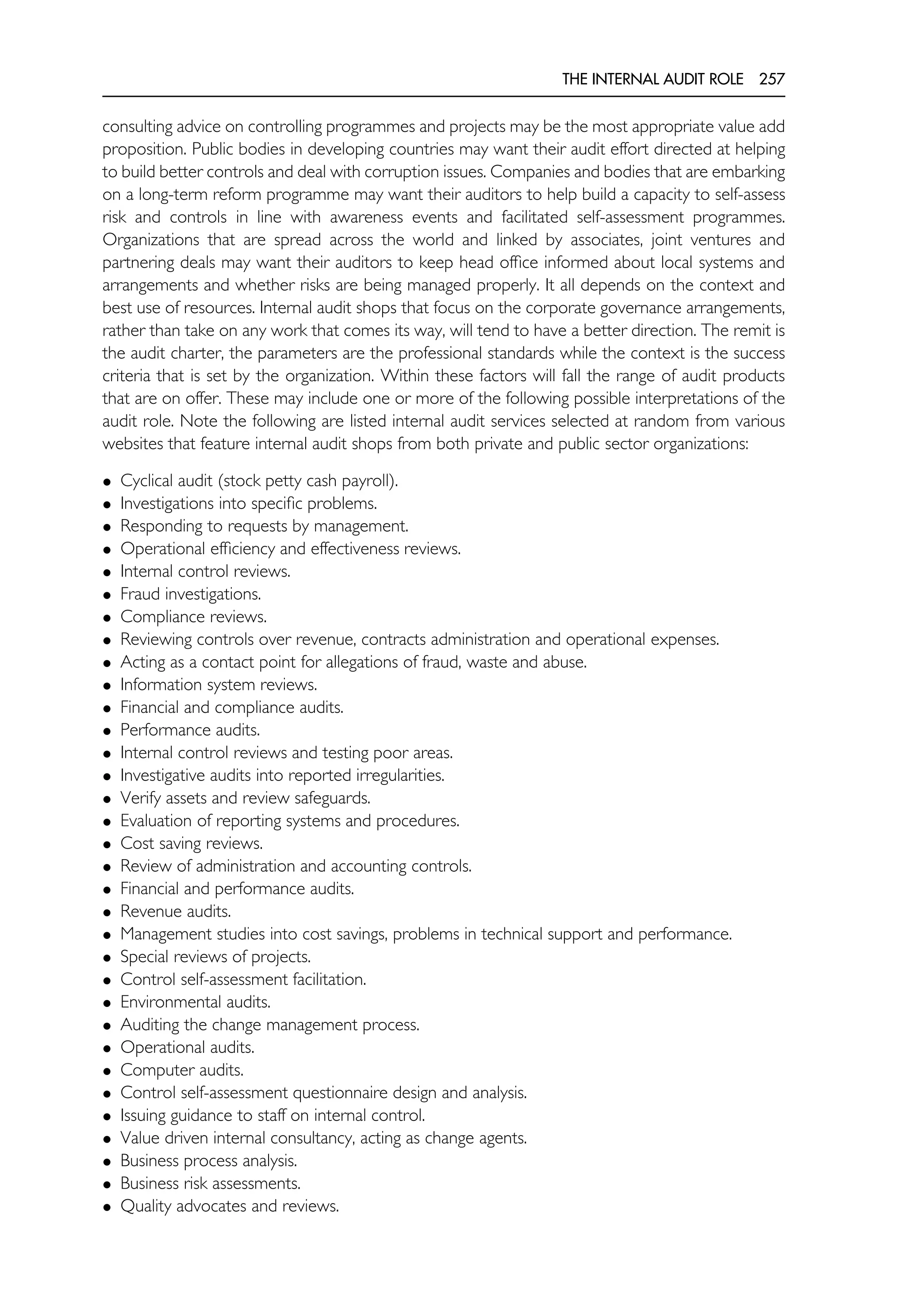 THE INTERNAL AUDIT ROLE 257
consulting advice on controlling programmes and projects may be the most appropriate value add
proposition. Public bodies in developing countries may want their audit effort directed at helping
to build better controls and deal with corruption issues. Companies and bodies that are embarking
on a long-term reform programme may want their auditors to help build a capacity to self-assess
risk and controls in line with awareness events and facilitated self-assessment programmes.
Organizations that are spread across the world and linked by associates, joint ventures and
partnering deals may want their auditors to keep head office informed about local systems and
arrangements and whether risks are being managed properly. It all depends on the context and
best use of resources. Internal audit shops that focus on the corporate governance arrangements,
rather than take on any work that comes its way, will tend to have a better direction. The remit is
the audit charter, the parameters are the professional standards while the context is the success
criteria that is set by the organization. Within these factors will fall the range of audit products
that are on offer. These may include one or more of the following possible interpretations of the
audit role. Note the following are listed internal audit services selected at random from various
websites that feature internal audit shops from both private and public sector organizations:
• Cyclical audit (stock petty cash payroll).
• Investigations into specific problems.
• Responding to requests by management.
• Operational efficiency and effectiveness reviews.
• Internal control reviews.
• Fraud investigations.
• Compliance reviews.
• Reviewing controls over revenue, contracts administration and operational expenses.
• Acting as a contact point for allegations of fraud, waste and abuse.
• Information system reviews.
• Financial and compliance audits.
• Performance audits.
• Internal control reviews and testing poor areas.
• Investigative audits into reported irregularities.
• Verify assets and review safeguards.
• Evaluation of reporting systems and procedures.
• Cost saving reviews.
• Review of administration and accounting controls.
• Financial and performance audits.
• Revenue audits.
• Management studies into cost savings, problems in technical support and performance.
• Special reviews of projects.
• Control self-assessment facilitation.
• Environmental audits.
• Auditing the change management process.
• Operational audits.
• Computer audits.
• Control self-assessment questionnaire design and analysis.
• Issuing guidance to staff on internal control.
• Value driven internal consultancy, acting as change agents.
• Business process analysis.
• Business risk assessments.
• Quality advocates and reviews.
 