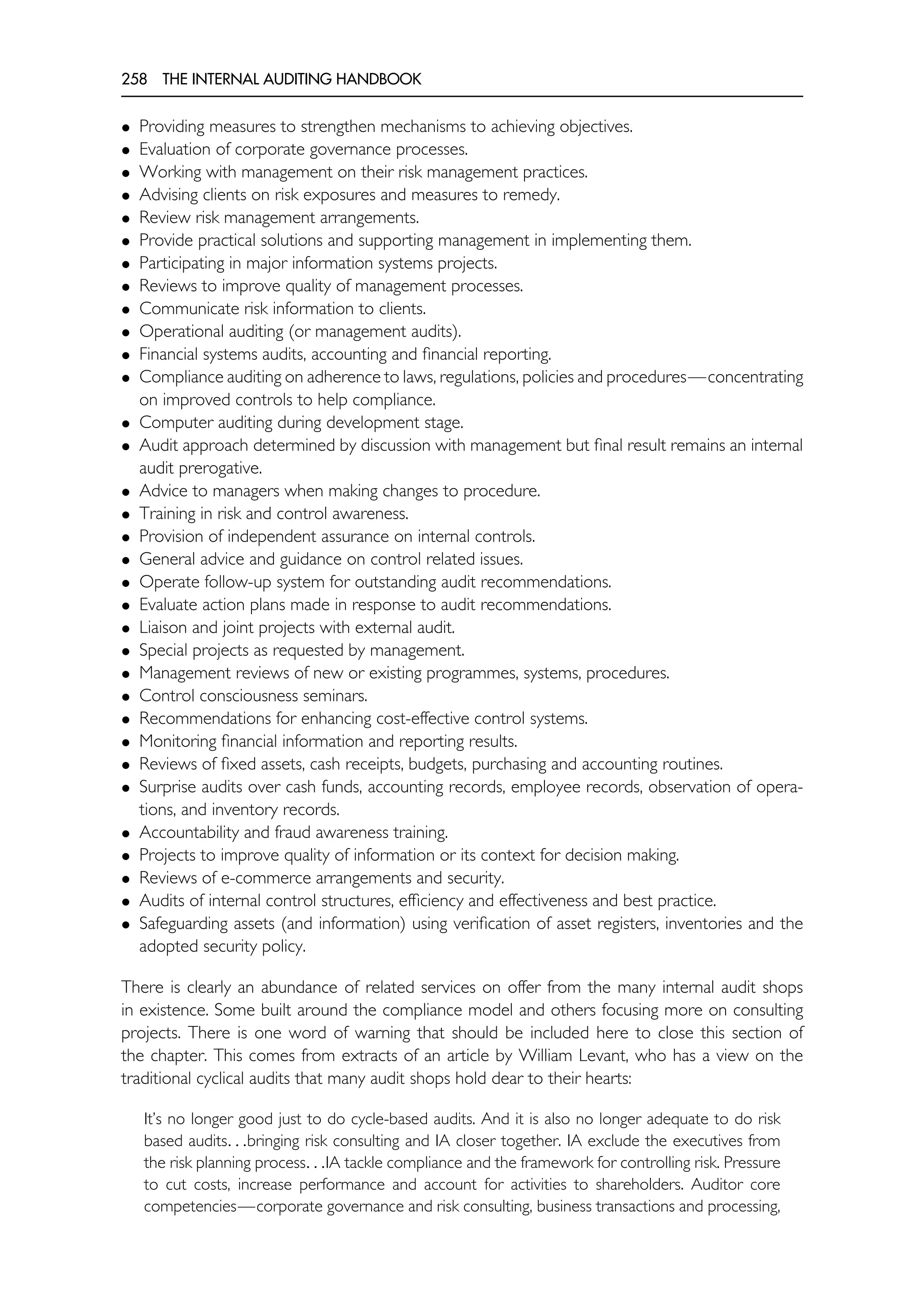258 THE INTERNAL AUDITING HANDBOOK
• Providing measures to strengthen mechanisms to achieving objectives.
• Evaluation of corporate governance processes.
• Working with management on their risk management practices.
• Advising clients on risk exposures and measures to remedy.
• Review risk management arrangements.
• Provide practical solutions and supporting management in implementing them.
• Participating in major information systems projects.
• Reviews to improve quality of management processes.
• Communicate risk information to clients.
• Operational auditing (or management audits).
• Financial systems audits, accounting and financial reporting.
• Compliance auditing on adherence to laws, regulations, policies and procedures—concentrating
on improved controls to help compliance.
• Computer auditing during development stage.
• Audit approach determined by discussion with management but final result remains an internal
audit prerogative.
• Advice to managers when making changes to procedure.
• Training in risk and control awareness.
• Provision of independent assurance on internal controls.
• General advice and guidance on control related issues.
• Operate follow-up system for outstanding audit recommendations.
• Evaluate action plans made in response to audit recommendations.
• Liaison and joint projects with external audit.
• Special projects as requested by management.
• Management reviews of new or existing programmes, systems, procedures.
• Control consciousness seminars.
• Recommendations for enhancing cost-effective control systems.
• Monitoring financial information and reporting results.
• Reviews of fixed assets, cash receipts, budgets, purchasing and accounting routines.
• Surprise audits over cash funds, accounting records, employee records, observation of opera-
tions, and inventory records.
• Accountability and fraud awareness training.
• Projects to improve quality of information or its context for decision making.
• Reviews of e-commerce arrangements and security.
• Audits of internal control structures, efficiency and effectiveness and best practice.
• Safeguarding assets (and information) using verification of asset registers, inventories and the
adopted security policy.
There is clearly an abundance of related services on offer from the many internal audit shops
in existence. Some built around the compliance model and others focusing more on consulting
projects. There is one word of warning that should be included here to close this section of
the chapter. This comes from extracts of an article by William Levant, who has a view on the
traditional cyclical audits that many audit shops hold dear to their hearts:
It’s no longer good just to do cycle-based audits. And it is also no longer adequate to do risk
based audits. . .bringing risk consulting and IA closer together. IA exclude the executives from
the risk planning process. . .IA tackle compliance and the framework for controlling risk. Pressure
to cut costs, increase performance and account for activities to shareholders. Auditor core
competencies—corporate governance and risk consulting, business transactions and processing,
 