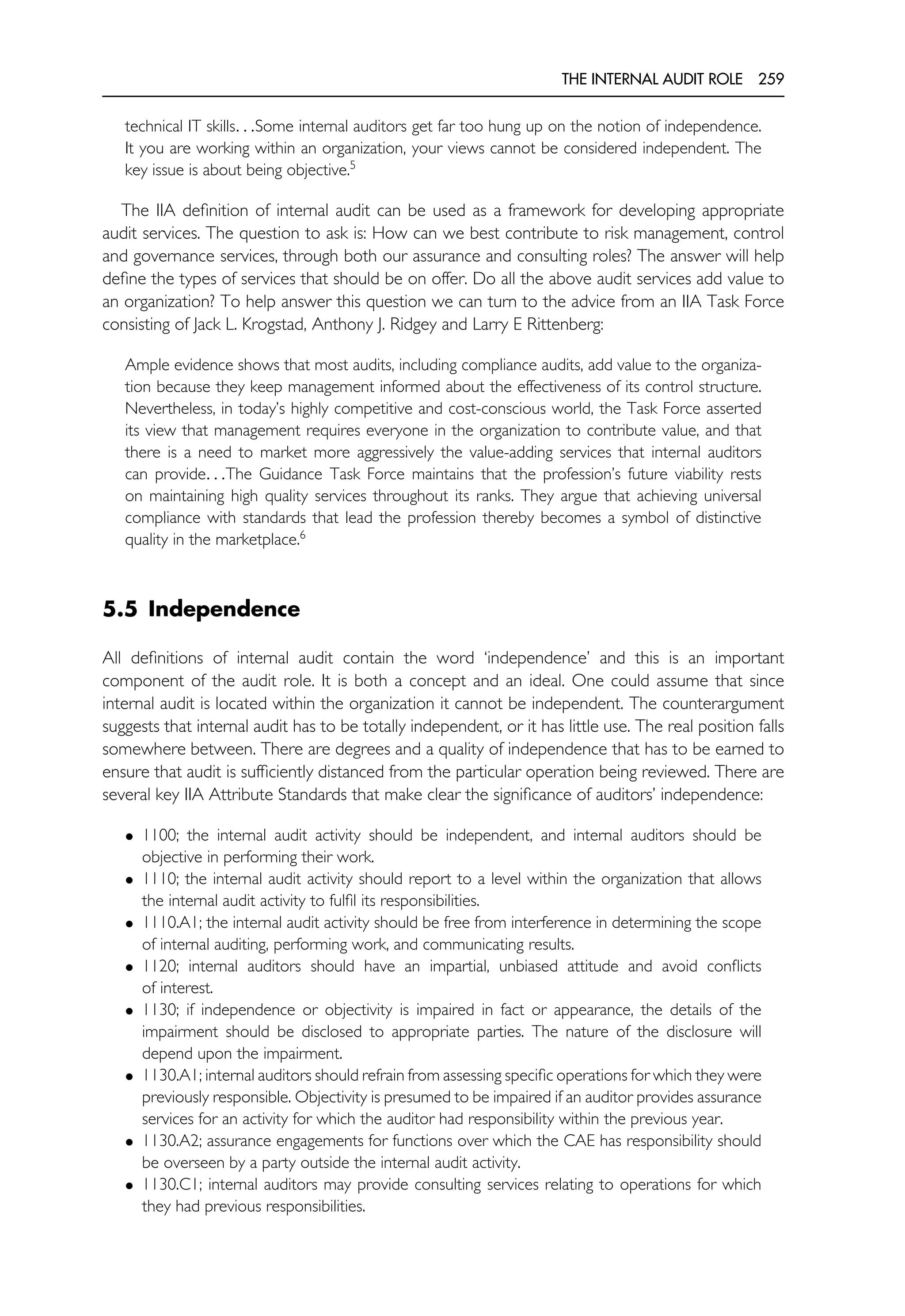 THE INTERNAL AUDIT ROLE 259
technical IT skills. . .Some internal auditors get far too hung up on the notion of independence.
It you are working within an organization, your views cannot be considered independent. The
key issue is about being objective.5
The IIA definition of internal audit can be used as a framework for developing appropriate
audit services. The question to ask is: How can we best contribute to risk management, control
and governance services, through both our assurance and consulting roles? The answer will help
define the types of services that should be on offer. Do all the above audit services add value to
an organization? To help answer this question we can turn to the advice from an IIA Task Force
consisting of Jack L. Krogstad, Anthony J. Ridgey and Larry E Rittenberg:
Ample evidence shows that most audits, including compliance audits, add value to the organiza-
tion because they keep management informed about the effectiveness of its control structure.
Nevertheless, in today’s highly competitive and cost-conscious world, the Task Force asserted
its view that management requires everyone in the organization to contribute value, and that
there is a need to market more aggressively the value-adding services that internal auditors
can provide. . .The Guidance Task Force maintains that the profession’s future viability rests
on maintaining high quality services throughout its ranks. They argue that achieving universal
compliance with standards that lead the profession thereby becomes a symbol of distinctive
quality in the marketplace.6
5.5 Independence
All definitions of internal audit contain the word ‘independence’ and this is an important
component of the audit role. It is both a concept and an ideal. One could assume that since
internal audit is located within the organization it cannot be independent. The counterargument
suggests that internal audit has to be totally independent, or it has little use. The real position falls
somewhere between. There are degrees and a quality of independence that has to be earned to
ensure that audit is sufficiently distanced from the particular operation being reviewed. There are
several key IIA Attribute Standards that make clear the significance of auditors’ independence:
• 1100; the internal audit activity should be independent, and internal auditors should be
objective in performing their work.
• 1110; the internal audit activity should report to a level within the organization that allows
the internal audit activity to fulfil its responsibilities.
• 1110.A1; the internal audit activity should be free from interference in determining the scope
of internal auditing, performing work, and communicating results.
• 1120; internal auditors should have an impartial, unbiased attitude and avoid conflicts
of interest.
• 1130; if independence or objectivity is impaired in fact or appearance, the details of the
impairment should be disclosed to appropriate parties. The nature of the disclosure will
depend upon the impairment.
• 1130.A1; internal auditors should refrain from assessing specific operations for which they were
previously responsible. Objectivity is presumed to be impaired if an auditor provides assurance
services for an activity for which the auditor had responsibility within the previous year.
• 1130.A2; assurance engagements for functions over which the CAE has responsibility should
be overseen by a party outside the internal audit activity.
• 1130.C1; internal auditors may provide consulting services relating to operations for which
they had previous responsibilities.
 