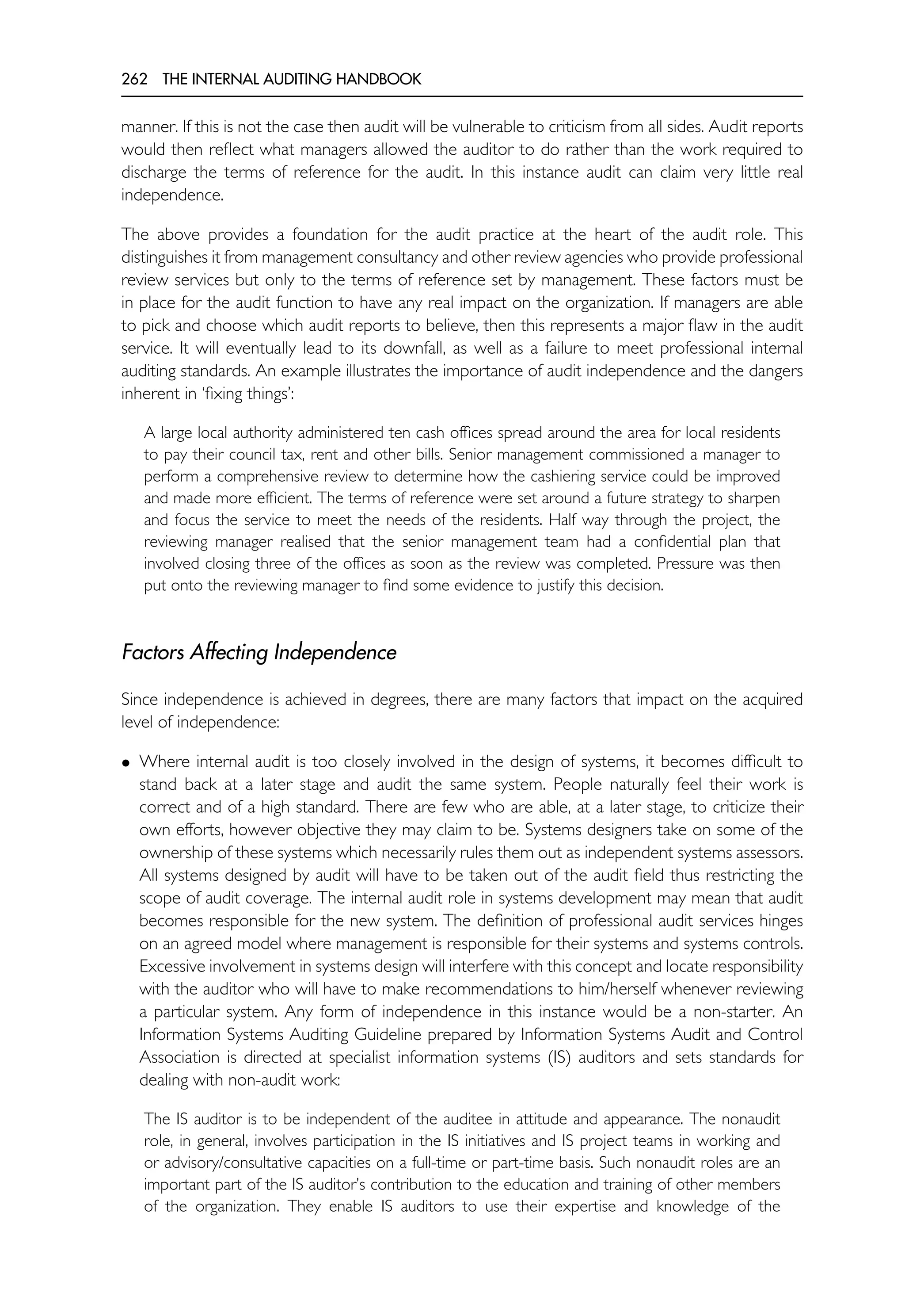 262 THE INTERNAL AUDITING HANDBOOK
manner. If this is not the case then audit will be vulnerable to criticism from all sides. Audit reports
would then reflect what managers allowed the auditor to do rather than the work required to
discharge the terms of reference for the audit. In this instance audit can claim very little real
independence.
The above provides a foundation for the audit practice at the heart of the audit role. This
distinguishes it from management consultancy and other review agencies who provide professional
review services but only to the terms of reference set by management. These factors must be
in place for the audit function to have any real impact on the organization. If managers are able
to pick and choose which audit reports to believe, then this represents a major flaw in the audit
service. It will eventually lead to its downfall, as well as a failure to meet professional internal
auditing standards. An example illustrates the importance of audit independence and the dangers
inherent in ‘fixing things’:
A large local authority administered ten cash offices spread around the area for local residents
to pay their council tax, rent and other bills. Senior management commissioned a manager to
perform a comprehensive review to determine how the cashiering service could be improved
and made more efficient. The terms of reference were set around a future strategy to sharpen
and focus the service to meet the needs of the residents. Half way through the project, the
reviewing manager realised that the senior management team had a confidential plan that
involved closing three of the offices as soon as the review was completed. Pressure was then
put onto the reviewing manager to find some evidence to justify this decision.
Factors Affecting Independence
Since independence is achieved in degrees, there are many factors that impact on the acquired
level of independence:
• Where internal audit is too closely involved in the design of systems, it becomes difficult to
stand back at a later stage and audit the same system. People naturally feel their work is
correct and of a high standard. There are few who are able, at a later stage, to criticize their
own efforts, however objective they may claim to be. Systems designers take on some of the
ownership of these systems which necessarily rules them out as independent systems assessors.
All systems designed by audit will have to be taken out of the audit field thus restricting the
scope of audit coverage. The internal audit role in systems development may mean that audit
becomes responsible for the new system. The definition of professional audit services hinges
on an agreed model where management is responsible for their systems and systems controls.
Excessive involvement in systems design will interfere with this concept and locate responsibility
with the auditor who will have to make recommendations to him/herself whenever reviewing
a particular system. Any form of independence in this instance would be a non-starter. An
Information Systems Auditing Guideline prepared by Information Systems Audit and Control
Association is directed at specialist information systems (IS) auditors and sets standards for
dealing with non-audit work:
The IS auditor is to be independent of the auditee in attitude and appearance. The nonaudit
role, in general, involves participation in the IS initiatives and IS project teams in working and
or advisory/consultative capacities on a full-time or part-time basis. Such nonaudit roles are an
important part of the IS auditor’s contribution to the education and training of other members
of the organization. They enable IS auditors to use their expertise and knowledge of the
 