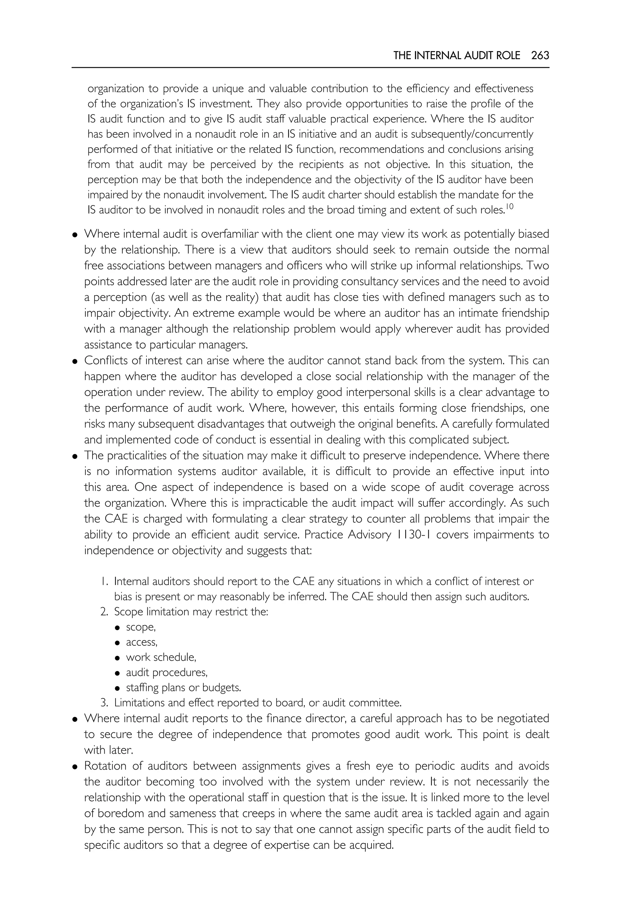 THE INTERNAL AUDIT ROLE 263
organization to provide a unique and valuable contribution to the efficiency and effectiveness
of the organization’s IS investment. They also provide opportunities to raise the profile of the
IS audit function and to give IS audit staff valuable practical experience. Where the IS auditor
has been involved in a nonaudit role in an IS initiative and an audit is subsequently/concurrently
performed of that initiative or the related IS function, recommendations and conclusions arising
from that audit may be perceived by the recipients as not objective. In this situation, the
perception may be that both the independence and the objectivity of the IS auditor have been
impaired by the nonaudit involvement. The IS audit charter should establish the mandate for the
IS auditor to be involved in nonaudit roles and the broad timing and extent of such roles.10
• Where internal audit is overfamiliar with the client one may view its work as potentially biased
by the relationship. There is a view that auditors should seek to remain outside the normal
free associations between managers and officers who will strike up informal relationships. Two
points addressed later are the audit role in providing consultancy services and the need to avoid
a perception (as well as the reality) that audit has close ties with defined managers such as to
impair objectivity. An extreme example would be where an auditor has an intimate friendship
with a manager although the relationship problem would apply wherever audit has provided
assistance to particular managers.
• Conflicts of interest can arise where the auditor cannot stand back from the system. This can
happen where the auditor has developed a close social relationship with the manager of the
operation under review. The ability to employ good interpersonal skills is a clear advantage to
the performance of audit work. Where, however, this entails forming close friendships, one
risks many subsequent disadvantages that outweigh the original benefits. A carefully formulated
and implemented code of conduct is essential in dealing with this complicated subject.
• The practicalities of the situation may make it difficult to preserve independence. Where there
is no information systems auditor available, it is difficult to provide an effective input into
this area. One aspect of independence is based on a wide scope of audit coverage across
the organization. Where this is impracticable the audit impact will suffer accordingly. As such
the CAE is charged with formulating a clear strategy to counter all problems that impair the
ability to provide an efficient audit service. Practice Advisory 1130-1 covers impairments to
independence or objectivity and suggests that:
1. Internal auditors should report to the CAE any situations in which a conflict of interest or
bias is present or may reasonably be inferred. The CAE should then assign such auditors.
2. Scope limitation may restrict the:
• scope,
• access,
• work schedule,
• audit procedures,
• staffing plans or budgets.
3. Limitations and effect reported to board, or audit committee.
• Where internal audit reports to the finance director, a careful approach has to be negotiated
to secure the degree of independence that promotes good audit work. This point is dealt
with later.
• Rotation of auditors between assignments gives a fresh eye to periodic audits and avoids
the auditor becoming too involved with the system under review. It is not necessarily the
relationship with the operational staff in question that is the issue. It is linked more to the level
of boredom and sameness that creeps in where the same audit area is tackled again and again
by the same person. This is not to say that one cannot assign specific parts of the audit field to
specific auditors so that a degree of expertise can be acquired.
 
