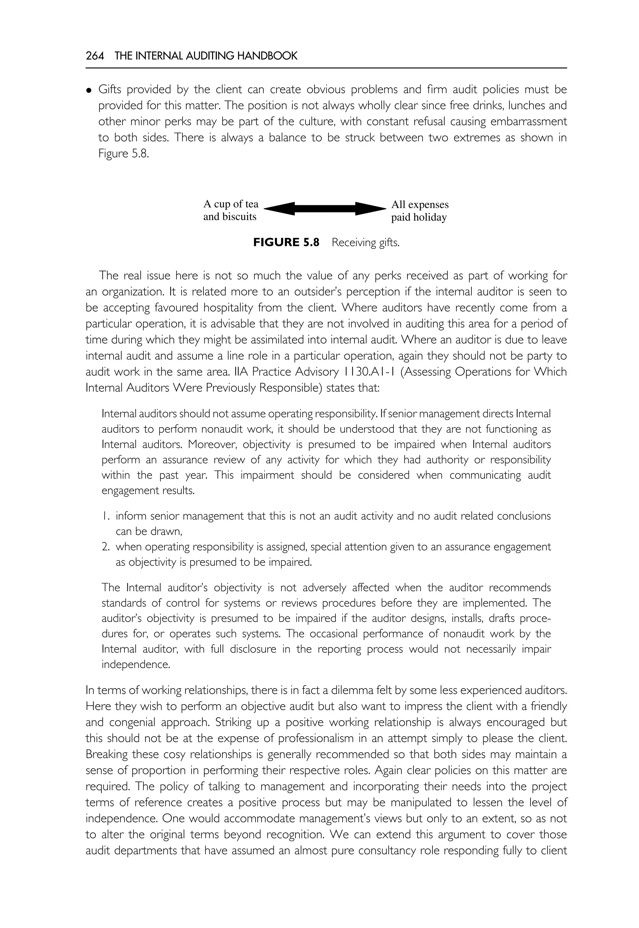 264 THE INTERNAL AUDITING HANDBOOK
• Gifts provided by the client can create obvious problems and firm audit policies must be
provided for this matter. The position is not always wholly clear since free drinks, lunches and
other minor perks may be part of the culture, with constant refusal causing embarrassment
to both sides. There is always a balance to be struck between two extremes as shown in
Figure 5.8.
A cup of tea
and biscuits
All expenses
paid holiday
FIGURE 5.8 Receiving gifts.
The real issue here is not so much the value of any perks received as part of working for
an organization. It is related more to an outsider’s perception if the internal auditor is seen to
be accepting favoured hospitality from the client. Where auditors have recently come from a
particular operation, it is advisable that they are not involved in auditing this area for a period of
time during which they might be assimilated into internal audit. Where an auditor is due to leave
internal audit and assume a line role in a particular operation, again they should not be party to
audit work in the same area. IIA Practice Advisory 1130.A1-1 (Assessing Operations for Which
Internal Auditors Were Previously Responsible) states that:
Internal auditors should not assume operating responsibility. If senior management directs Internal
auditors to perform nonaudit work, it should be understood that they are not functioning as
Internal auditors. Moreover, objectivity is presumed to be impaired when Internal auditors
perform an assurance review of any activity for which they had authority or responsibility
within the past year. This impairment should be considered when communicating audit
engagement results.
1. inform senior management that this is not an audit activity and no audit related conclusions
can be drawn,
2. when operating responsibility is assigned, special attention given to an assurance engagement
as objectivity is presumed to be impaired.
The Internal auditor’s objectivity is not adversely affected when the auditor recommends
standards of control for systems or reviews procedures before they are implemented. The
auditor’s objectivity is presumed to be impaired if the auditor designs, installs, drafts proce-
dures for, or operates such systems. The occasional performance of nonaudit work by the
Internal auditor, with full disclosure in the reporting process would not necessarily impair
independence.
In terms of working relationships, there is in fact a dilemma felt by some less experienced auditors.
Here they wish to perform an objective audit but also want to impress the client with a friendly
and congenial approach. Striking up a positive working relationship is always encouraged but
this should not be at the expense of professionalism in an attempt simply to please the client.
Breaking these cosy relationships is generally recommended so that both sides may maintain a
sense of proportion in performing their respective roles. Again clear policies on this matter are
required. The policy of talking to management and incorporating their needs into the project
terms of reference creates a positive process but may be manipulated to lessen the level of
independence. One would accommodate management’s views but only to an extent, so as not
to alter the original terms beyond recognition. We can extend this argument to cover those
audit departments that have assumed an almost pure consultancy role responding fully to client
 