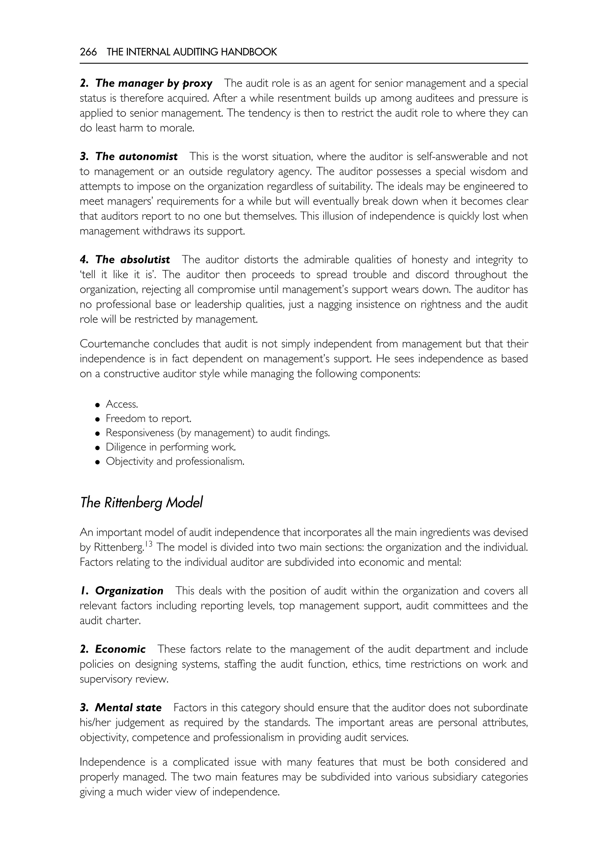 266 THE INTERNAL AUDITING HANDBOOK
2. The manager by proxy The audit role is as an agent for senior management and a special
status is therefore acquired. After a while resentment builds up among auditees and pressure is
applied to senior management. The tendency is then to restrict the audit role to where they can
do least harm to morale.
3. The autonomist This is the worst situation, where the auditor is self-answerable and not
to management or an outside regulatory agency. The auditor possesses a special wisdom and
attempts to impose on the organization regardless of suitability. The ideals may be engineered to
meet managers’ requirements for a while but will eventually break down when it becomes clear
that auditors report to no one but themselves. This illusion of independence is quickly lost when
management withdraws its support.
4. The absolutist The auditor distorts the admirable qualities of honesty and integrity to
‘tell it like it is’. The auditor then proceeds to spread trouble and discord throughout the
organization, rejecting all compromise until management’s support wears down. The auditor has
no professional base or leadership qualities, just a nagging insistence on rightness and the audit
role will be restricted by management.
Courtemanche concludes that audit is not simply independent from management but that their
independence is in fact dependent on management’s support. He sees independence as based
on a constructive auditor style while managing the following components:
• Access.
• Freedom to report.
• Responsiveness (by management) to audit findings.
• Diligence in performing work.
• Objectivity and professionalism.
The Rittenberg Model
An important model of audit independence that incorporates all the main ingredients was devised
by Rittenberg.13
The model is divided into two main sections: the organization and the individual.
Factors relating to the individual auditor are subdivided into economic and mental:
1. Organization This deals with the position of audit within the organization and covers all
relevant factors including reporting levels, top management support, audit committees and the
audit charter.
2. Economic These factors relate to the management of the audit department and include
policies on designing systems, staffing the audit function, ethics, time restrictions on work and
supervisory review.
3. Mental state Factors in this category should ensure that the auditor does not subordinate
his/her judgement as required by the standards. The important areas are personal attributes,
objectivity, competence and professionalism in providing audit services.
Independence is a complicated issue with many features that must be both considered and
properly managed. The two main features may be subdivided into various subsidiary categories
giving a much wider view of independence.
 