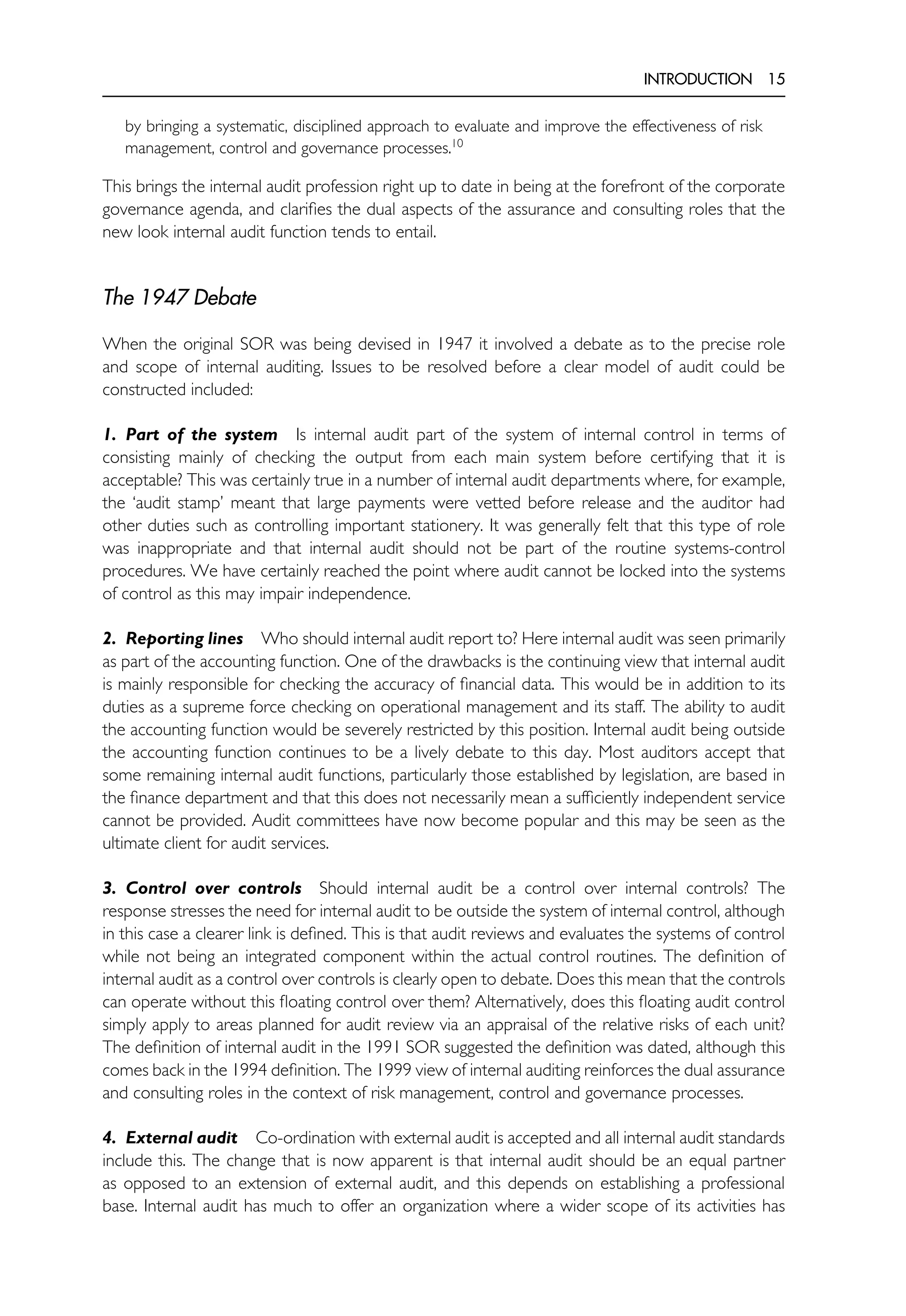 INTRODUCTION 15
by bringing a systematic, disciplined approach to evaluate and improve the effectiveness of risk
management, control and governance processes.10
This brings the internal audit profession right up to date in being at the forefront of the corporate
governance agenda, and clarifies the dual aspects of the assurance and consulting roles that the
new look internal audit function tends to entail.
The 1947 Debate
When the original SOR was being devised in 1947 it involved a debate as to the precise role
and scope of internal auditing. Issues to be resolved before a clear model of audit could be
constructed included:
1. Part of the system Is internal audit part of the system of internal control in terms of
consisting mainly of checking the output from each main system before certifying that it is
acceptable? This was certainly true in a number of internal audit departments where, for example,
the ‘audit stamp’ meant that large payments were vetted before release and the auditor had
other duties such as controlling important stationery. It was generally felt that this type of role
was inappropriate and that internal audit should not be part of the routine systems-control
procedures. We have certainly reached the point where audit cannot be locked into the systems
of control as this may impair independence.
2. Reporting lines Who should internal audit report to? Here internal audit was seen primarily
as part of the accounting function. One of the drawbacks is the continuing view that internal audit
is mainly responsible for checking the accuracy of financial data. This would be in addition to its
duties as a supreme force checking on operational management and its staff. The ability to audit
the accounting function would be severely restricted by this position. Internal audit being outside
the accounting function continues to be a lively debate to this day. Most auditors accept that
some remaining internal audit functions, particularly those established by legislation, are based in
the finance department and that this does not necessarily mean a sufficiently independent service
cannot be provided. Audit committees have now become popular and this may be seen as the
ultimate client for audit services.
3. Control over controls Should internal audit be a control over internal controls? The
response stresses the need for internal audit to be outside the system of internal control, although
in this case a clearer link is defined. This is that audit reviews and evaluates the systems of control
while not being an integrated component within the actual control routines. The definition of
internal audit as a control over controls is clearly open to debate. Does this mean that the controls
can operate without this floating control over them? Alternatively, does this floating audit control
simply apply to areas planned for audit review via an appraisal of the relative risks of each unit?
The definition of internal audit in the 1991 SOR suggested the definition was dated, although this
comes back in the 1994 definition. The 1999 view of internal auditing reinforces the dual assurance
and consulting roles in the context of risk management, control and governance processes.
4. External audit Co-ordination with external audit is accepted and all internal audit standards
include this. The change that is now apparent is that internal audit should be an equal partner
as opposed to an extension of external audit, and this depends on establishing a professional
base. Internal audit has much to offer an organization where a wider scope of its activities has
 