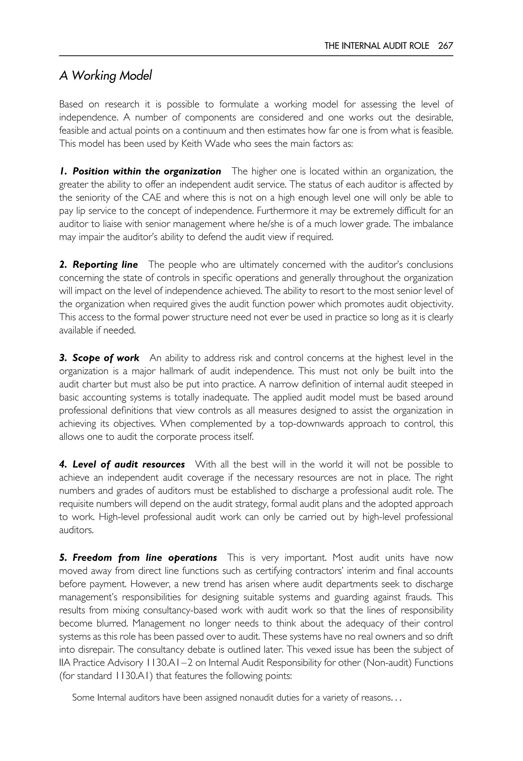 THE INTERNAL AUDIT ROLE 267
A Working Model
Based on research it is possible to formulate a working model for assessing the level of
independence. A number of components are considered and one works out the desirable,
feasible and actual points on a continuum and then estimates how far one is from what is feasible.
This model has been used by Keith Wade who sees the main factors as:
1. Position within the organization The higher one is located within an organization, the
greater the ability to offer an independent audit service. The status of each auditor is affected by
the seniority of the CAE and where this is not on a high enough level one will only be able to
pay lip service to the concept of independence. Furthermore it may be extremely difficult for an
auditor to liaise with senior management where he/she is of a much lower grade. The imbalance
may impair the auditor’s ability to defend the audit view if required.
2. Reporting line The people who are ultimately concerned with the auditor’s conclusions
concerning the state of controls in specific operations and generally throughout the organization
will impact on the level of independence achieved. The ability to resort to the most senior level of
the organization when required gives the audit function power which promotes audit objectivity.
This access to the formal power structure need not ever be used in practice so long as it is clearly
available if needed.
3. Scope of work An ability to address risk and control concerns at the highest level in the
organization is a major hallmark of audit independence. This must not only be built into the
audit charter but must also be put into practice. A narrow definition of internal audit steeped in
basic accounting systems is totally inadequate. The applied audit model must be based around
professional definitions that view controls as all measures designed to assist the organization in
achieving its objectives. When complemented by a top-downwards approach to control, this
allows one to audit the corporate process itself.
4. Level of audit resources With all the best will in the world it will not be possible to
achieve an independent audit coverage if the necessary resources are not in place. The right
numbers and grades of auditors must be established to discharge a professional audit role. The
requisite numbers will depend on the audit strategy, formal audit plans and the adopted approach
to work. High-level professional audit work can only be carried out by high-level professional
auditors.
5. Freedom from line operations This is very important. Most audit units have now
moved away from direct line functions such as certifying contractors’ interim and final accounts
before payment. However, a new trend has arisen where audit departments seek to discharge
management’s responsibilities for designing suitable systems and guarding against frauds. This
results from mixing consultancy-based work with audit work so that the lines of responsibility
become blurred. Management no longer needs to think about the adequacy of their control
systems as this role has been passed over to audit. These systems have no real owners and so drift
into disrepair. The consultancy debate is outlined later. This vexed issue has been the subject of
IIA Practice Advisory 1130.A1–2 on Internal Audit Responsibility for other (Non-audit) Functions
(for standard 1130.A1) that features the following points:
Some Internal auditors have been assigned nonaudit duties for a variety of reasons. . .
 