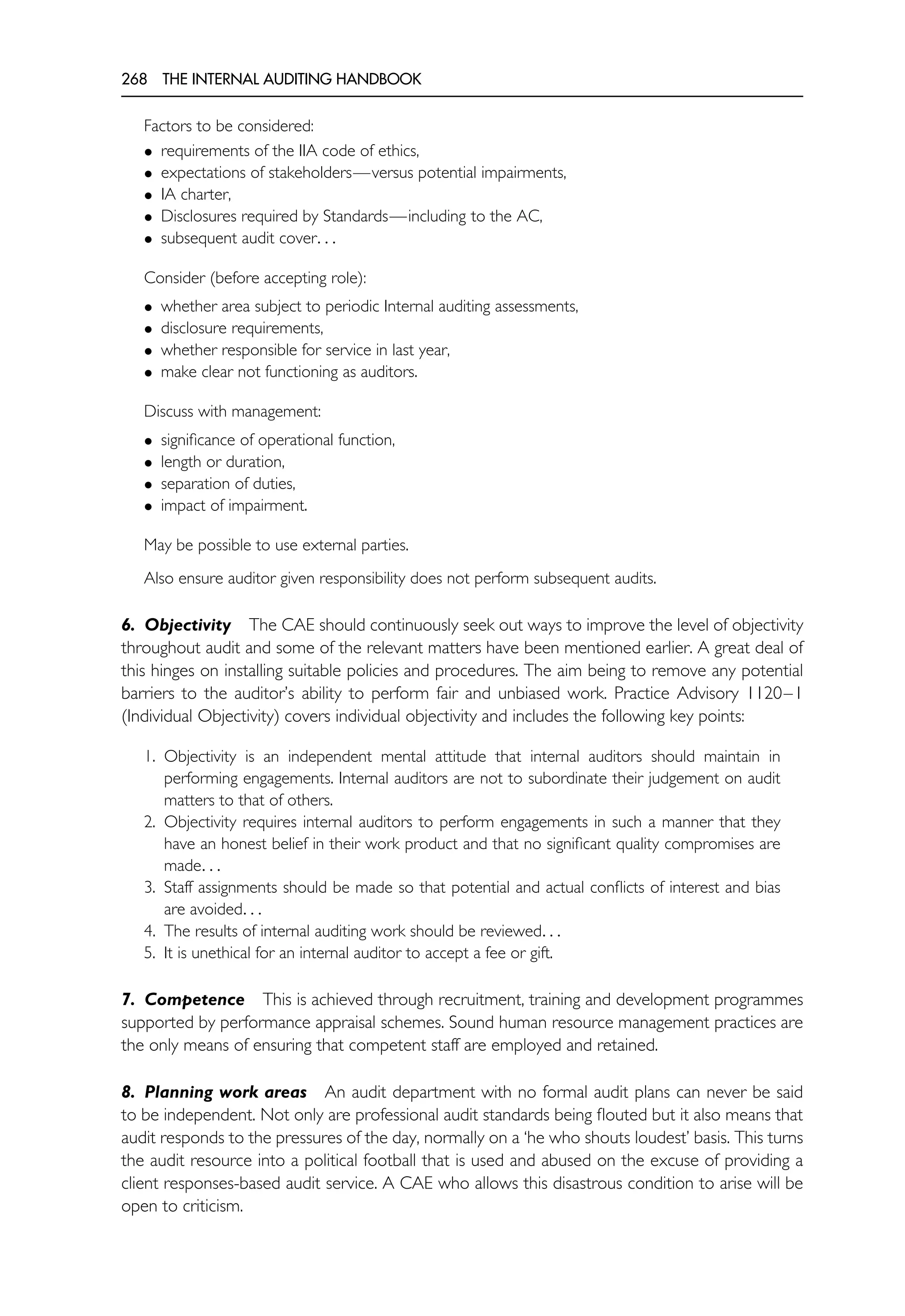 268 THE INTERNAL AUDITING HANDBOOK
Factors to be considered:
• requirements of the IIA code of ethics,
• expectations of stakeholders—versus potential impairments,
• IA charter,
• Disclosures required by Standards—including to the AC,
• subsequent audit cover. . .
Consider (before accepting role):
• whether area subject to periodic Internal auditing assessments,
• disclosure requirements,
• whether responsible for service in last year,
• make clear not functioning as auditors.
Discuss with management:
• significance of operational function,
• length or duration,
• separation of duties,
• impact of impairment.
May be possible to use external parties.
Also ensure auditor given responsibility does not perform subsequent audits.
6. Objectivity The CAE should continuously seek out ways to improve the level of objectivity
throughout audit and some of the relevant matters have been mentioned earlier. A great deal of
this hinges on installing suitable policies and procedures. The aim being to remove any potential
barriers to the auditor’s ability to perform fair and unbiased work. Practice Advisory 1120–1
(Individual Objectivity) covers individual objectivity and includes the following key points:
1. Objectivity is an independent mental attitude that internal auditors should maintain in
performing engagements. Internal auditors are not to subordinate their judgement on audit
matters to that of others.
2. Objectivity requires internal auditors to perform engagements in such a manner that they
have an honest belief in their work product and that no significant quality compromises are
made. . .
3. Staff assignments should be made so that potential and actual conflicts of interest and bias
are avoided. . .
4. The results of internal auditing work should be reviewed. . .
5. It is unethical for an internal auditor to accept a fee or gift.
7. Competence This is achieved through recruitment, training and development programmes
supported by performance appraisal schemes. Sound human resource management practices are
the only means of ensuring that competent staff are employed and retained.
8. Planning work areas An audit department with no formal audit plans can never be said
to be independent. Not only are professional audit standards being flouted but it also means that
audit responds to the pressures of the day, normally on a ‘he who shouts loudest’ basis. This turns
the audit resource into a political football that is used and abused on the excuse of providing a
client responses-based audit service. A CAE who allows this disastrous condition to arise will be
open to criticism.
 