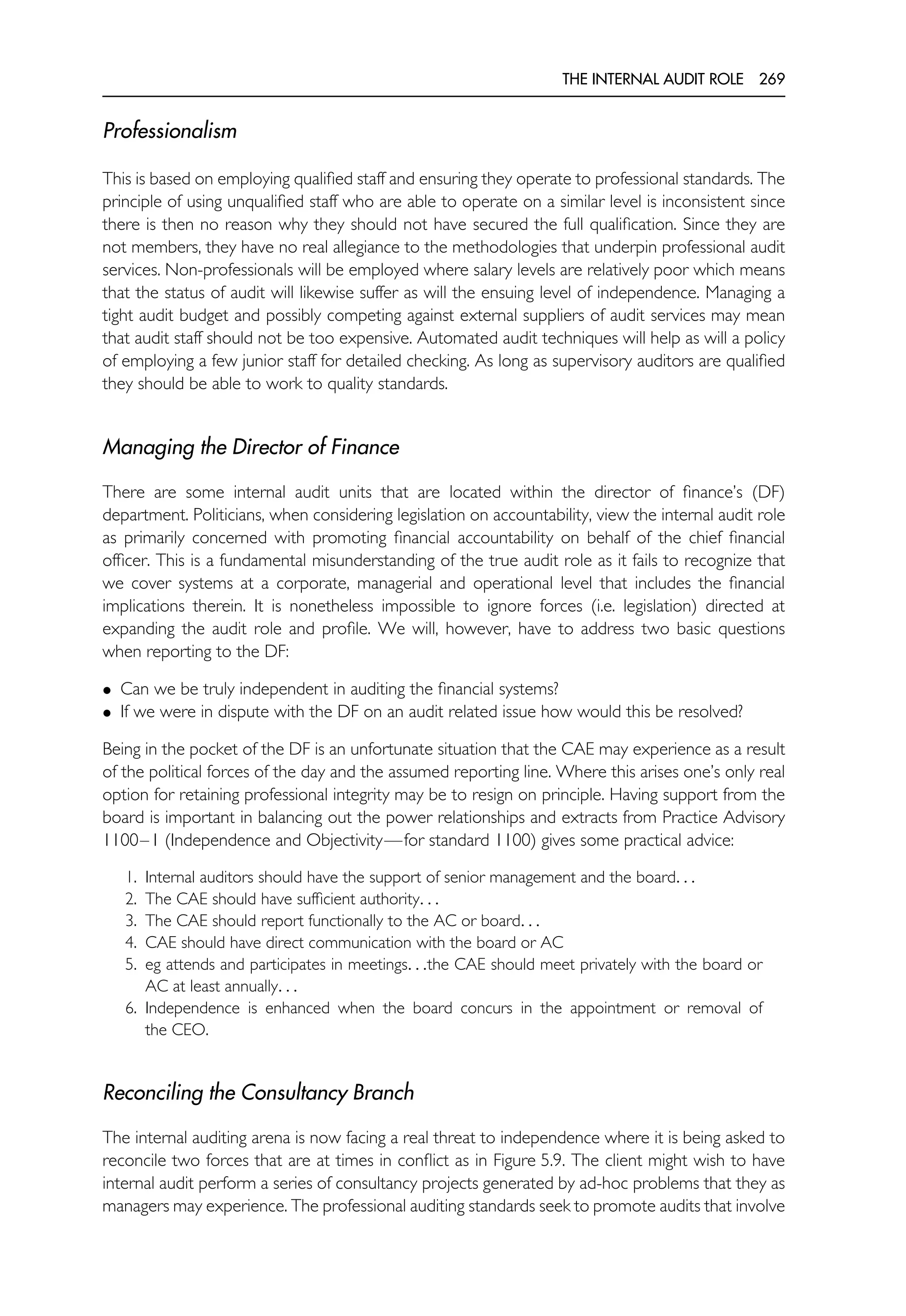 THE INTERNAL AUDIT ROLE 269
Professionalism
This is based on employing qualified staff and ensuring they operate to professional standards. The
principle of using unqualified staff who are able to operate on a similar level is inconsistent since
there is then no reason why they should not have secured the full qualification. Since they are
not members, they have no real allegiance to the methodologies that underpin professional audit
services. Non-professionals will be employed where salary levels are relatively poor which means
that the status of audit will likewise suffer as will the ensuing level of independence. Managing a
tight audit budget and possibly competing against external suppliers of audit services may mean
that audit staff should not be too expensive. Automated audit techniques will help as will a policy
of employing a few junior staff for detailed checking. As long as supervisory auditors are qualified
they should be able to work to quality standards.
Managing the Director of Finance
There are some internal audit units that are located within the director of finance’s (DF)
department. Politicians, when considering legislation on accountability, view the internal audit role
as primarily concerned with promoting financial accountability on behalf of the chief financial
officer. This is a fundamental misunderstanding of the true audit role as it fails to recognize that
we cover systems at a corporate, managerial and operational level that includes the financial
implications therein. It is nonetheless impossible to ignore forces (i.e. legislation) directed at
expanding the audit role and profile. We will, however, have to address two basic questions
when reporting to the DF:
• Can we be truly independent in auditing the financial systems?
• If we were in dispute with the DF on an audit related issue how would this be resolved?
Being in the pocket of the DF is an unfortunate situation that the CAE may experience as a result
of the political forces of the day and the assumed reporting line. Where this arises one’s only real
option for retaining professional integrity may be to resign on principle. Having support from the
board is important in balancing out the power relationships and extracts from Practice Advisory
1100–1 (Independence and Objectivity—for standard 1100) gives some practical advice:
1. Internal auditors should have the support of senior management and the board. . .
2. The CAE should have sufficient authority. . .
3. The CAE should report functionally to the AC or board. . .
4. CAE should have direct communication with the board or AC
5. eg attends and participates in meetings. . .the CAE should meet privately with the board or
AC at least annually. . .
6. Independence is enhanced when the board concurs in the appointment or removal of
the CEO.
Reconciling the Consultancy Branch
The internal auditing arena is now facing a real threat to independence where it is being asked to
reconcile two forces that are at times in conflict as in Figure 5.9. The client might wish to have
internal audit perform a series of consultancy projects generated by ad-hoc problems that they as
managers may experience. The professional auditing standards seek to promote audits that involve
 