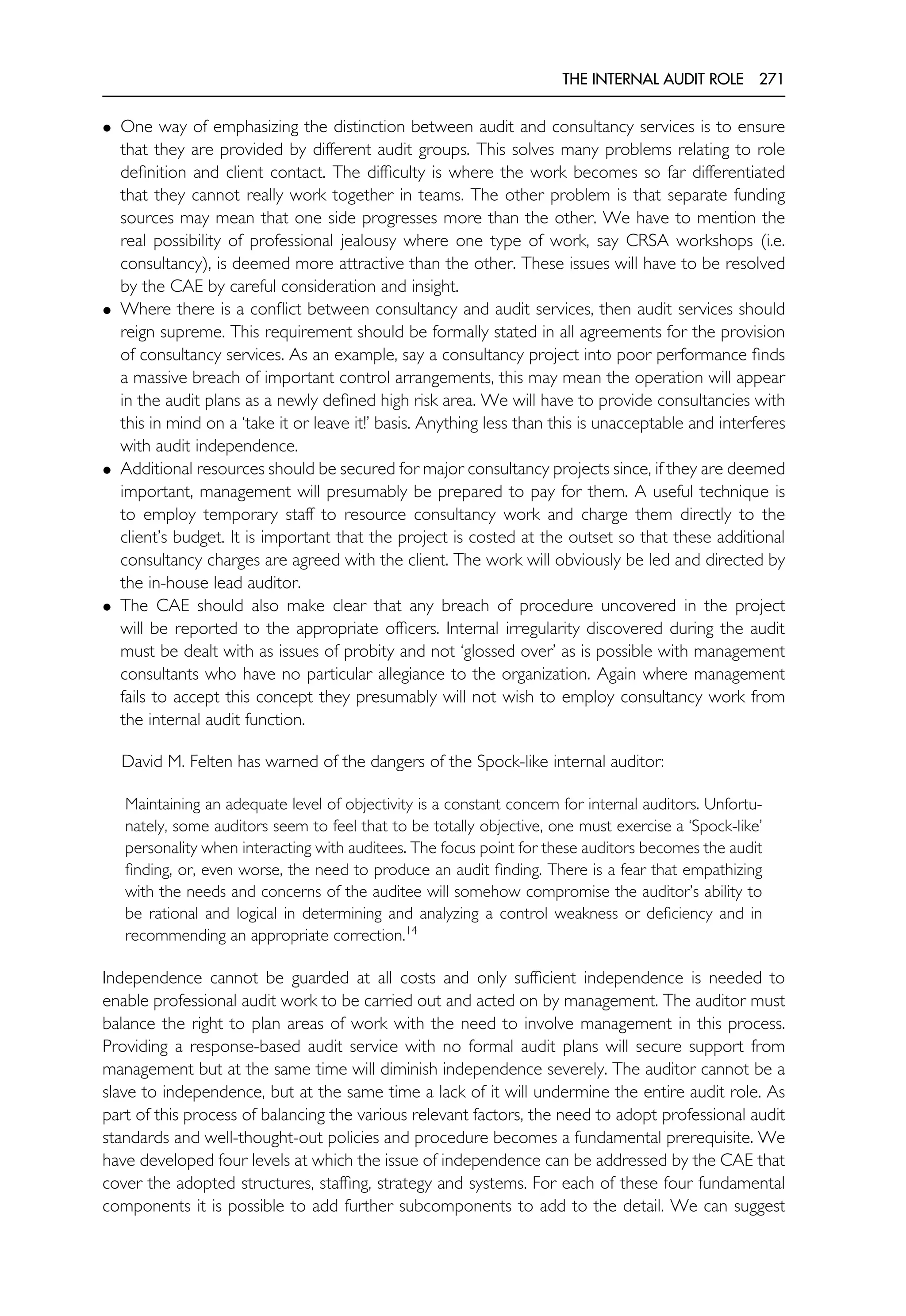 THE INTERNAL AUDIT ROLE 271
• One way of emphasizing the distinction between audit and consultancy services is to ensure
that they are provided by different audit groups. This solves many problems relating to role
definition and client contact. The difficulty is where the work becomes so far differentiated
that they cannot really work together in teams. The other problem is that separate funding
sources may mean that one side progresses more than the other. We have to mention the
real possibility of professional jealousy where one type of work, say CRSA workshops (i.e.
consultancy), is deemed more attractive than the other. These issues will have to be resolved
by the CAE by careful consideration and insight.
• Where there is a conflict between consultancy and audit services, then audit services should
reign supreme. This requirement should be formally stated in all agreements for the provision
of consultancy services. As an example, say a consultancy project into poor performance finds
a massive breach of important control arrangements, this may mean the operation will appear
in the audit plans as a newly defined high risk area. We will have to provide consultancies with
this in mind on a ‘take it or leave it!’ basis. Anything less than this is unacceptable and interferes
with audit independence.
• Additional resources should be secured for major consultancy projects since, if they are deemed
important, management will presumably be prepared to pay for them. A useful technique is
to employ temporary staff to resource consultancy work and charge them directly to the
client’s budget. It is important that the project is costed at the outset so that these additional
consultancy charges are agreed with the client. The work will obviously be led and directed by
the in-house lead auditor.
• The CAE should also make clear that any breach of procedure uncovered in the project
will be reported to the appropriate officers. Internal irregularity discovered during the audit
must be dealt with as issues of probity and not ‘glossed over’ as is possible with management
consultants who have no particular allegiance to the organization. Again where management
fails to accept this concept they presumably will not wish to employ consultancy work from
the internal audit function.
David M. Felten has warned of the dangers of the Spock-like internal auditor:
Maintaining an adequate level of objectivity is a constant concern for internal auditors. Unfortu-
nately, some auditors seem to feel that to be totally objective, one must exercise a ‘Spock-like’
personality when interacting with auditees. The focus point for these auditors becomes the audit
finding, or, even worse, the need to produce an audit finding. There is a fear that empathizing
with the needs and concerns of the auditee will somehow compromise the auditor’s ability to
be rational and logical in determining and analyzing a control weakness or deficiency and in
recommending an appropriate correction.14
Independence cannot be guarded at all costs and only sufficient independence is needed to
enable professional audit work to be carried out and acted on by management. The auditor must
balance the right to plan areas of work with the need to involve management in this process.
Providing a response-based audit service with no formal audit plans will secure support from
management but at the same time will diminish independence severely. The auditor cannot be a
slave to independence, but at the same time a lack of it will undermine the entire audit role. As
part of this process of balancing the various relevant factors, the need to adopt professional audit
standards and well-thought-out policies and procedure becomes a fundamental prerequisite. We
have developed four levels at which the issue of independence can be addressed by the CAE that
cover the adopted structures, staffing, strategy and systems. For each of these four fundamental
components it is possible to add further subcomponents to add to the detail. We can suggest
 