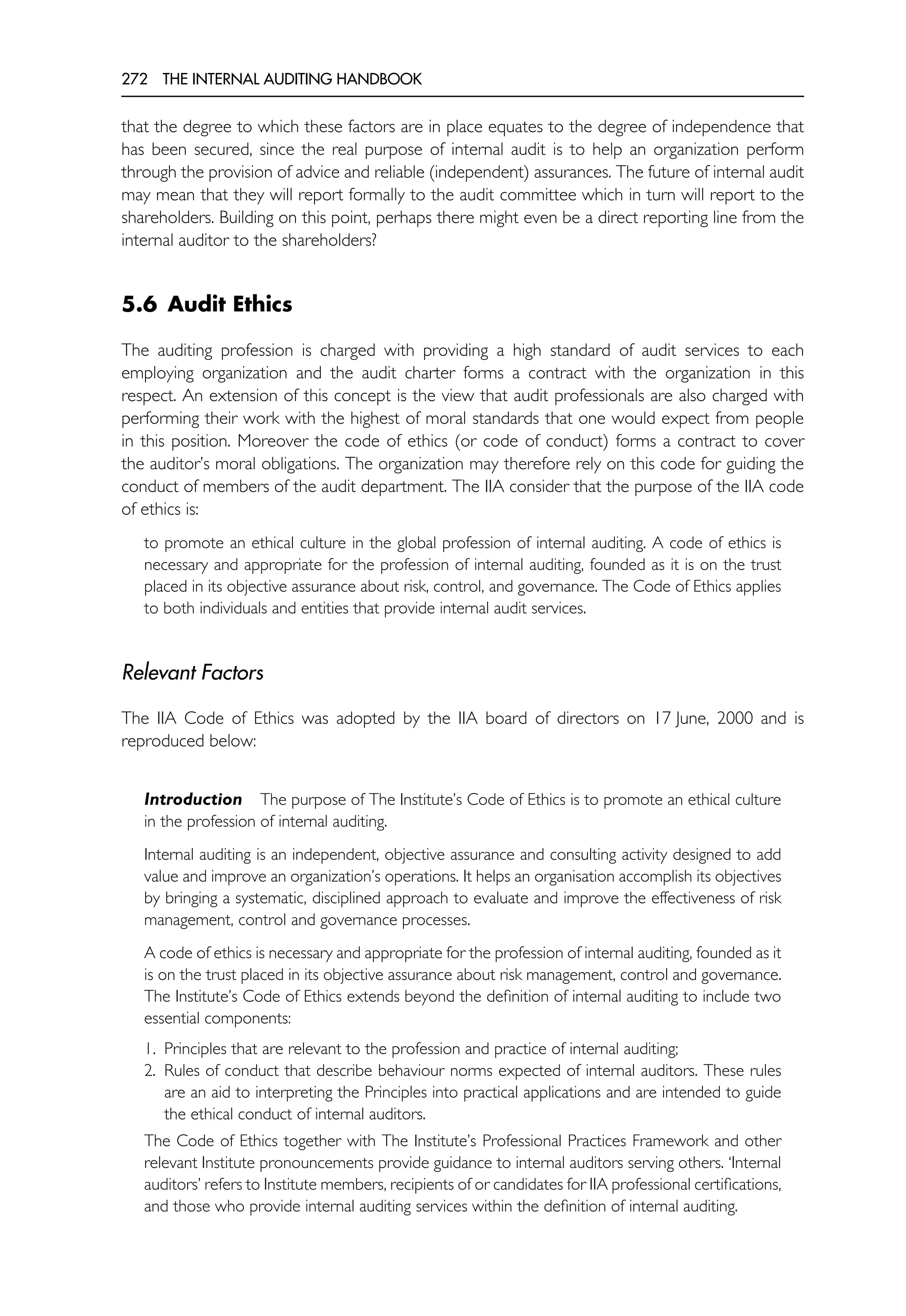 272 THE INTERNAL AUDITING HANDBOOK
that the degree to which these factors are in place equates to the degree of independence that
has been secured, since the real purpose of internal audit is to help an organization perform
through the provision of advice and reliable (independent) assurances. The future of internal audit
may mean that they will report formally to the audit committee which in turn will report to the
shareholders. Building on this point, perhaps there might even be a direct reporting line from the
internal auditor to the shareholders?
5.6 Audit Ethics
The auditing profession is charged with providing a high standard of audit services to each
employing organization and the audit charter forms a contract with the organization in this
respect. An extension of this concept is the view that audit professionals are also charged with
performing their work with the highest of moral standards that one would expect from people
in this position. Moreover the code of ethics (or code of conduct) forms a contract to cover
the auditor’s moral obligations. The organization may therefore rely on this code for guiding the
conduct of members of the audit department. The IIA consider that the purpose of the IIA code
of ethics is:
to promote an ethical culture in the global profession of internal auditing. A code of ethics is
necessary and appropriate for the profession of internal auditing, founded as it is on the trust
placed in its objective assurance about risk, control, and governance. The Code of Ethics applies
to both individuals and entities that provide internal audit services.
Relevant Factors
The IIA Code of Ethics was adopted by the IIA board of directors on 17 June, 2000 and is
reproduced below:
Introduction The purpose of The Institute’s Code of Ethics is to promote an ethical culture
in the profession of internal auditing.
Internal auditing is an independent, objective assurance and consulting activity designed to add
value and improve an organization’s operations. It helps an organisation accomplish its objectives
by bringing a systematic, disciplined approach to evaluate and improve the effectiveness of risk
management, control and governance processes.
A code of ethics is necessary and appropriate for the profession of internal auditing, founded as it
is on the trust placed in its objective assurance about risk management, control and governance.
The Institute’s Code of Ethics extends beyond the definition of internal auditing to include two
essential components:
1. Principles that are relevant to the profession and practice of internal auditing;
2. Rules of conduct that describe behaviour norms expected of internal auditors. These rules
are an aid to interpreting the Principles into practical applications and are intended to guide
the ethical conduct of internal auditors.
The Code of Ethics together with The Institute’s Professional Practices Framework and other
relevant Institute pronouncements provide guidance to internal auditors serving others. ‘Internal
auditors’ refers to Institute members, recipients of or candidates for IIA professional certifications,
and those who provide internal auditing services within the definition of internal auditing.
 