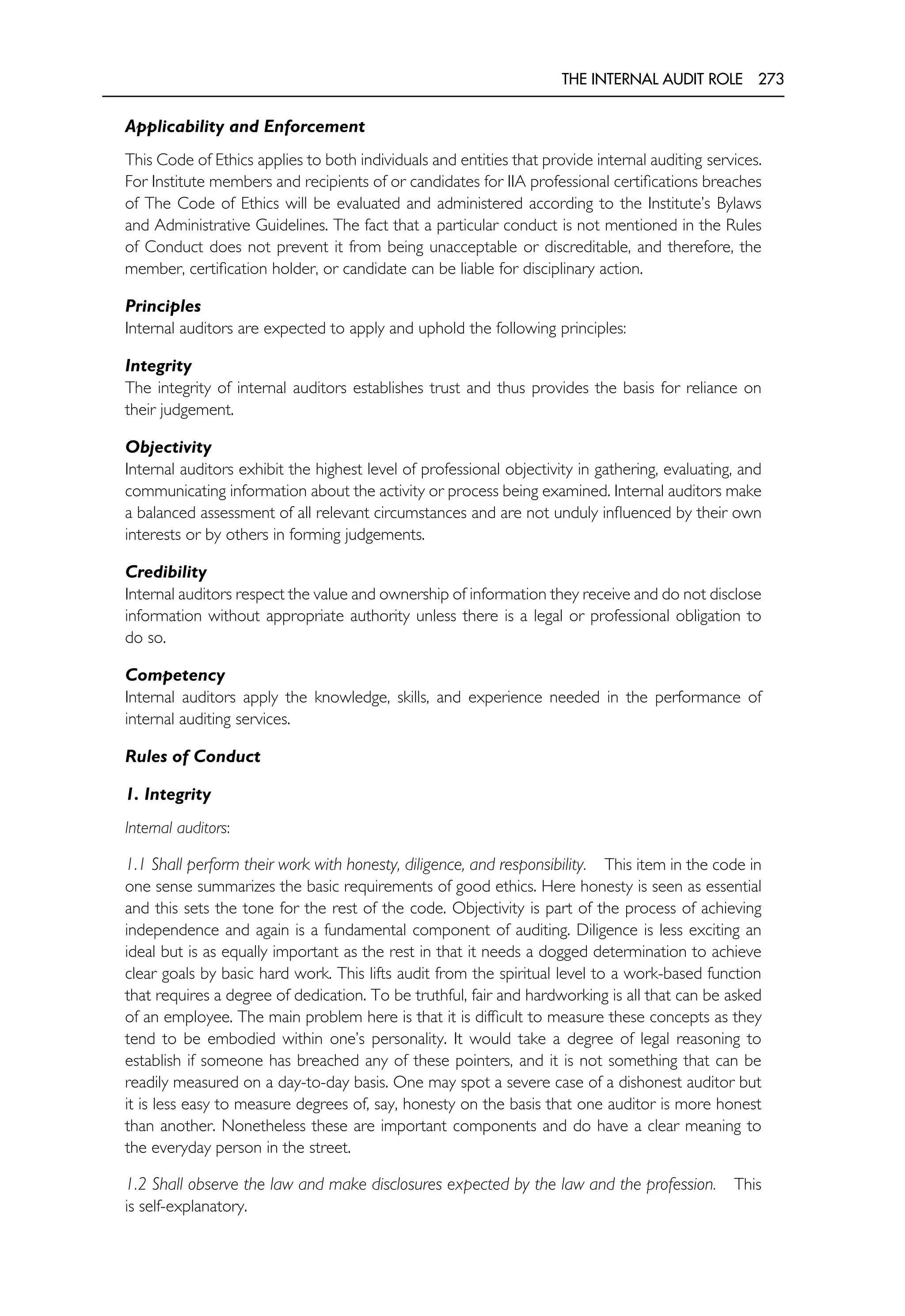THE INTERNAL AUDIT ROLE 273
Applicability and Enforcement
This Code of Ethics applies to both individuals and entities that provide internal auditing services.
For Institute members and recipients of or candidates for IIA professional certifications breaches
of The Code of Ethics will be evaluated and administered according to the Institute’s Bylaws
and Administrative Guidelines. The fact that a particular conduct is not mentioned in the Rules
of Conduct does not prevent it from being unacceptable or discreditable, and therefore, the
member, certification holder, or candidate can be liable for disciplinary action.
Principles
Internal auditors are expected to apply and uphold the following principles:
Integrity
The integrity of internal auditors establishes trust and thus provides the basis for reliance on
their judgement.
Objectivity
Internal auditors exhibit the highest level of professional objectivity in gathering, evaluating, and
communicating information about the activity or process being examined. Internal auditors make
a balanced assessment of all relevant circumstances and are not unduly influenced by their own
interests or by others in forming judgements.
Credibility
Internal auditors respect the value and ownership of information they receive and do not disclose
information without appropriate authority unless there is a legal or professional obligation to
do so.
Competency
Internal auditors apply the knowledge, skills, and experience needed in the performance of
internal auditing services.
Rules of Conduct
1. Integrity
Internal auditors:
1.1 Shall perform their work with honesty, diligence, and responsibility. This item in the code in
one sense summarizes the basic requirements of good ethics. Here honesty is seen as essential
and this sets the tone for the rest of the code. Objectivity is part of the process of achieving
independence and again is a fundamental component of auditing. Diligence is less exciting an
ideal but is as equally important as the rest in that it needs a dogged determination to achieve
clear goals by basic hard work. This lifts audit from the spiritual level to a work-based function
that requires a degree of dedication. To be truthful, fair and hardworking is all that can be asked
of an employee. The main problem here is that it is difficult to measure these concepts as they
tend to be embodied within one’s personality. It would take a degree of legal reasoning to
establish if someone has breached any of these pointers, and it is not something that can be
readily measured on a day-to-day basis. One may spot a severe case of a dishonest auditor but
it is less easy to measure degrees of, say, honesty on the basis that one auditor is more honest
than another. Nonetheless these are important components and do have a clear meaning to
the everyday person in the street.
1.2 Shall observe the law and make disclosures expected by the law and the profession. This
is self-explanatory.
 