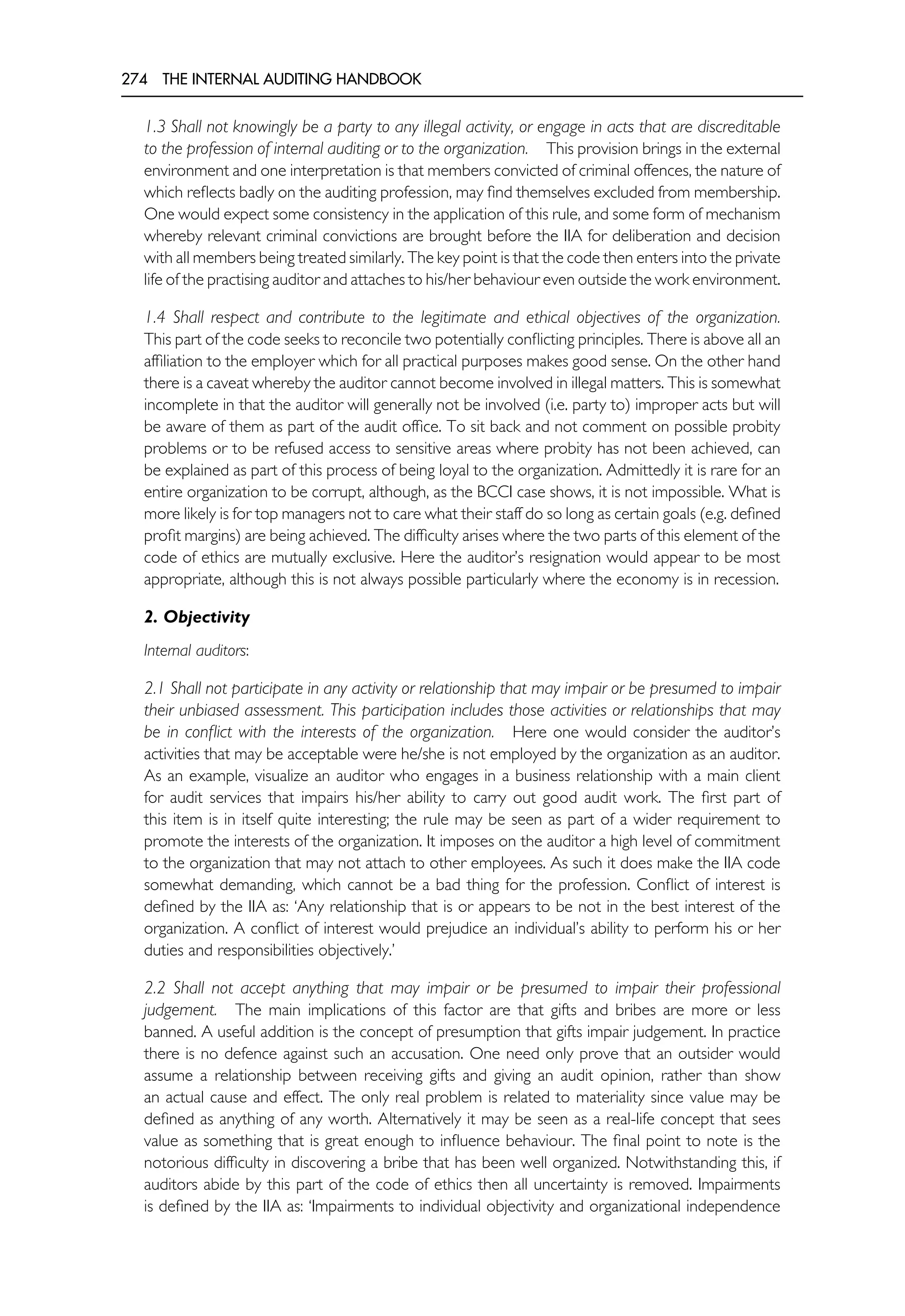 274 THE INTERNAL AUDITING HANDBOOK
1.3 Shall not knowingly be a party to any illegal activity, or engage in acts that are discreditable
to the profession of internal auditing or to the organization. This provision brings in the external
environment and one interpretation is that members convicted of criminal offences, the nature of
which reflects badly on the auditing profession, may find themselves excluded from membership.
One would expect some consistency in the application of this rule, and some form of mechanism
whereby relevant criminal convictions are brought before the IIA for deliberation and decision
with all members being treated similarly. The key point is that the code then enters into the private
life of the practising auditor and attaches to his/her behaviour even outside the work environment.
1.4 Shall respect and contribute to the legitimate and ethical objectives of the organization.
This part of the code seeks to reconcile two potentially conflicting principles. There is above all an
affiliation to the employer which for all practical purposes makes good sense. On the other hand
there is a caveat whereby the auditor cannot become involved in illegal matters. This is somewhat
incomplete in that the auditor will generally not be involved (i.e. party to) improper acts but will
be aware of them as part of the audit office. To sit back and not comment on possible probity
problems or to be refused access to sensitive areas where probity has not been achieved, can
be explained as part of this process of being loyal to the organization. Admittedly it is rare for an
entire organization to be corrupt, although, as the BCCI case shows, it is not impossible. What is
more likely is for top managers not to care what their staff do so long as certain goals (e.g. defined
profit margins) are being achieved. The difficulty arises where the two parts of this element of the
code of ethics are mutually exclusive. Here the auditor’s resignation would appear to be most
appropriate, although this is not always possible particularly where the economy is in recession.
2. Objectivity
Internal auditors:
2.1 Shall not participate in any activity or relationship that may impair or be presumed to impair
their unbiased assessment. This participation includes those activities or relationships that may
be in conflict with the interests of the organization. Here one would consider the auditor’s
activities that may be acceptable were he/she is not employed by the organization as an auditor.
As an example, visualize an auditor who engages in a business relationship with a main client
for audit services that impairs his/her ability to carry out good audit work. The first part of
this item is in itself quite interesting; the rule may be seen as part of a wider requirement to
promote the interests of the organization. It imposes on the auditor a high level of commitment
to the organization that may not attach to other employees. As such it does make the IIA code
somewhat demanding, which cannot be a bad thing for the profession. Conflict of interest is
defined by the IIA as: ‘Any relationship that is or appears to be not in the best interest of the
organization. A conflict of interest would prejudice an individual’s ability to perform his or her
duties and responsibilities objectively.’
2.2 Shall not accept anything that may impair or be presumed to impair their professional
judgement. The main implications of this factor are that gifts and bribes are more or less
banned. A useful addition is the concept of presumption that gifts impair judgement. In practice
there is no defence against such an accusation. One need only prove that an outsider would
assume a relationship between receiving gifts and giving an audit opinion, rather than show
an actual cause and effect. The only real problem is related to materiality since value may be
defined as anything of any worth. Alternatively it may be seen as a real-life concept that sees
value as something that is great enough to influence behaviour. The final point to note is the
notorious difficulty in discovering a bribe that has been well organized. Notwithstanding this, if
auditors abide by this part of the code of ethics then all uncertainty is removed. Impairments
is defined by the IIA as: ‘Impairments to individual objectivity and organizational independence
 