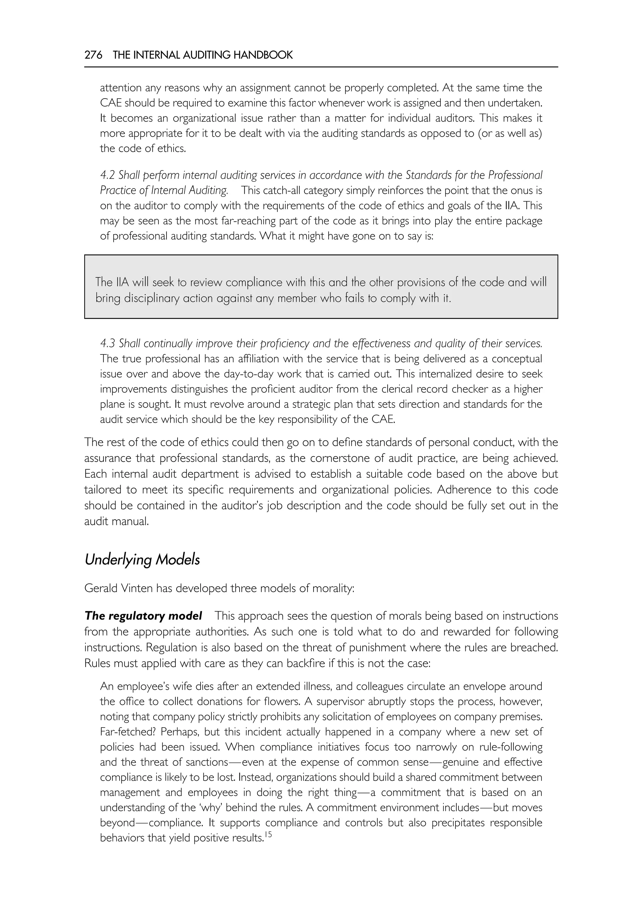 276 THE INTERNAL AUDITING HANDBOOK
attention any reasons why an assignment cannot be properly completed. At the same time the
CAE should be required to examine this factor whenever work is assigned and then undertaken.
It becomes an organizational issue rather than a matter for individual auditors. This makes it
more appropriate for it to be dealt with via the auditing standards as opposed to (or as well as)
the code of ethics.
4.2 Shall perform internal auditing services in accordance with the Standards for the Professional
Practice of Internal Auditing. This catch-all category simply reinforces the point that the onus is
on the auditor to comply with the requirements of the code of ethics and goals of the IIA. This
may be seen as the most far-reaching part of the code as it brings into play the entire package
of professional auditing standards. What it might have gone on to say is:
The IIA will seek to review compliance with this and the other provisions of the code and will
bring disciplinary action against any member who fails to comply with it.
4.3 Shall continually improve their proficiency and the effectiveness and quality of their services.
The true professional has an affiliation with the service that is being delivered as a conceptual
issue over and above the day-to-day work that is carried out. This internalized desire to seek
improvements distinguishes the proficient auditor from the clerical record checker as a higher
plane is sought. It must revolve around a strategic plan that sets direction and standards for the
audit service which should be the key responsibility of the CAE.
The rest of the code of ethics could then go on to define standards of personal conduct, with the
assurance that professional standards, as the cornerstone of audit practice, are being achieved.
Each internal audit department is advised to establish a suitable code based on the above but
tailored to meet its specific requirements and organizational policies. Adherence to this code
should be contained in the auditor’s job description and the code should be fully set out in the
audit manual.
Underlying Models
Gerald Vinten has developed three models of morality:
The regulatory model This approach sees the question of morals being based on instructions
from the appropriate authorities. As such one is told what to do and rewarded for following
instructions. Regulation is also based on the threat of punishment where the rules are breached.
Rules must applied with care as they can backfire if this is not the case:
An employee’s wife dies after an extended illness, and colleagues circulate an envelope around
the office to collect donations for flowers. A supervisor abruptly stops the process, however,
noting that company policy strictly prohibits any solicitation of employees on company premises.
Far-fetched? Perhaps, but this incident actually happened in a company where a new set of
policies had been issued. When compliance initiatives focus too narrowly on rule-following
and the threat of sanctions—even at the expense of common sense—genuine and effective
compliance is likely to be lost. Instead, organizations should build a shared commitment between
management and employees in doing the right thing—a commitment that is based on an
understanding of the ‘why’ behind the rules. A commitment environment includes—but moves
beyond—compliance. It supports compliance and controls but also precipitates responsible
behaviors that yield positive results.15
 