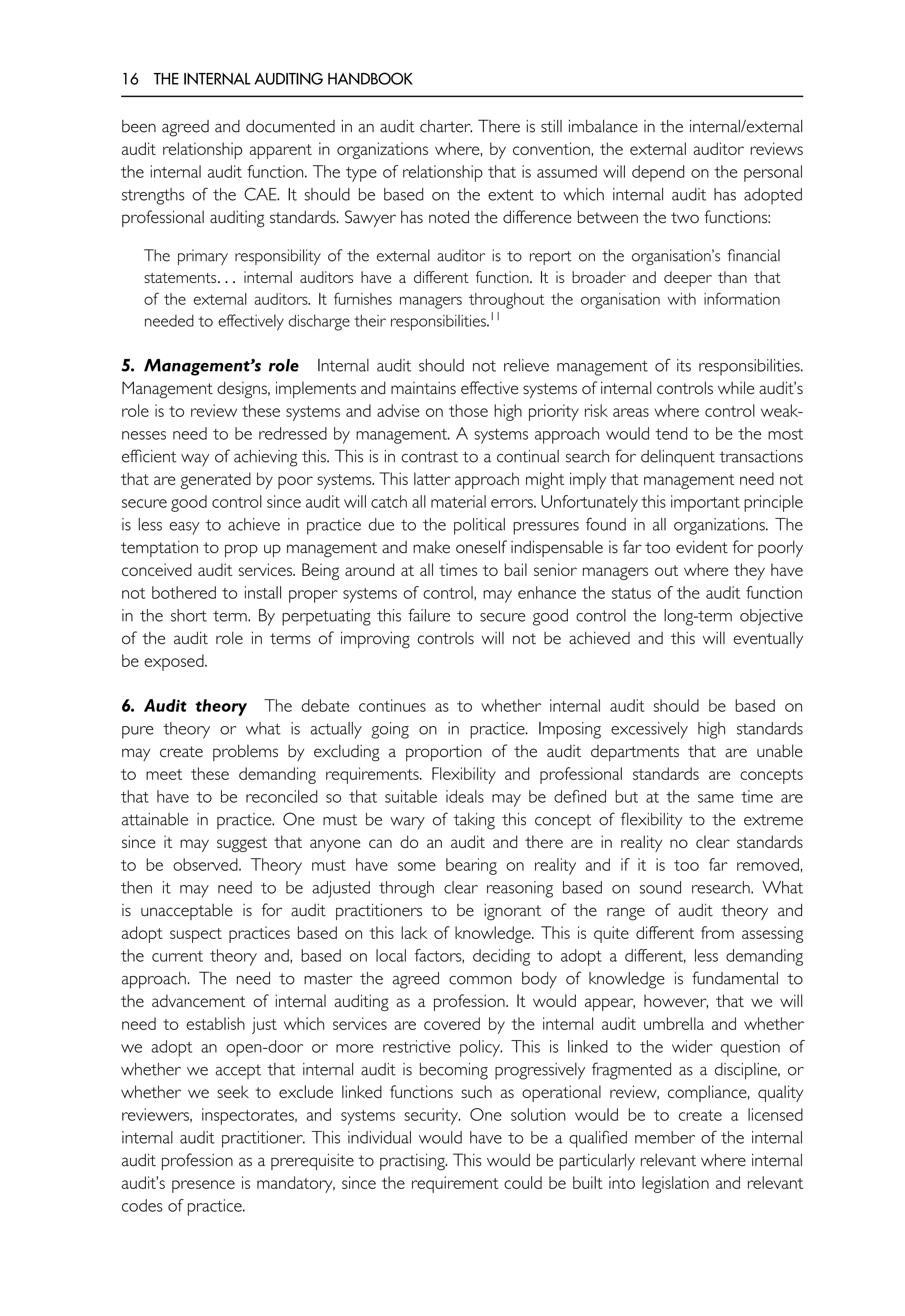16 THE INTERNAL AUDITING HANDBOOK
been agreed and documented in an audit charter. There is still imbalance in the internal/external
audit relationship apparent in organizations where, by convention, the external auditor reviews
the internal audit function. The type of relationship that is assumed will depend on the personal
strengths of the CAE. It should be based on the extent to which internal audit has adopted
professional auditing standards. Sawyer has noted the difference between the two functions:
The primary responsibility of the external auditor is to report on the organisation’s financial
statements. . . internal auditors have a different function. It is broader and deeper than that
of the external auditors. It furnishes managers throughout the organisation with information
needed to effectively discharge their responsibilities.11
5. Management’s role Internal audit should not relieve management of its responsibilities.
Management designs, implements and maintains effective systems of internal controls while audit’s
role is to review these systems and advise on those high priority risk areas where control weak-
nesses need to be redressed by management. A systems approach would tend to be the most
efficient way of achieving this. This is in contrast to a continual search for delinquent transactions
that are generated by poor systems. This latter approach might imply that management need not
secure good control since audit will catch all material errors. Unfortunately this important principle
is less easy to achieve in practice due to the political pressures found in all organizations. The
temptation to prop up management and make oneself indispensable is far too evident for poorly
conceived audit services. Being around at all times to bail senior managers out where they have
not bothered to install proper systems of control, may enhance the status of the audit function
in the short term. By perpetuating this failure to secure good control the long-term objective
of the audit role in terms of improving controls will not be achieved and this will eventually
be exposed.
6. Audit theory The debate continues as to whether internal audit should be based on
pure theory or what is actually going on in practice. Imposing excessively high standards
may create problems by excluding a proportion of the audit departments that are unable
to meet these demanding requirements. Flexibility and professional standards are concepts
that have to be reconciled so that suitable ideals may be defined but at the same time are
attainable in practice. One must be wary of taking this concept of flexibility to the extreme
since it may suggest that anyone can do an audit and there are in reality no clear standards
to be observed. Theory must have some bearing on reality and if it is too far removed,
then it may need to be adjusted through clear reasoning based on sound research. What
is unacceptable is for audit practitioners to be ignorant of the range of audit theory and
adopt suspect practices based on this lack of knowledge. This is quite different from assessing
the current theory and, based on local factors, deciding to adopt a different, less demanding
approach. The need to master the agreed common body of knowledge is fundamental to
the advancement of internal auditing as a profession. It would appear, however, that we will
need to establish just which services are covered by the internal audit umbrella and whether
we adopt an open-door or more restrictive policy. This is linked to the wider question of
whether we accept that internal audit is becoming progressively fragmented as a discipline, or
whether we seek to exclude linked functions such as operational review, compliance, quality
reviewers, inspectorates, and systems security. One solution would be to create a licensed
internal audit practitioner. This individual would have to be a qualified member of the internal
audit profession as a prerequisite to practising. This would be particularly relevant where internal
audit’s presence is mandatory, since the requirement could be built into legislation and relevant
codes of practice.
 