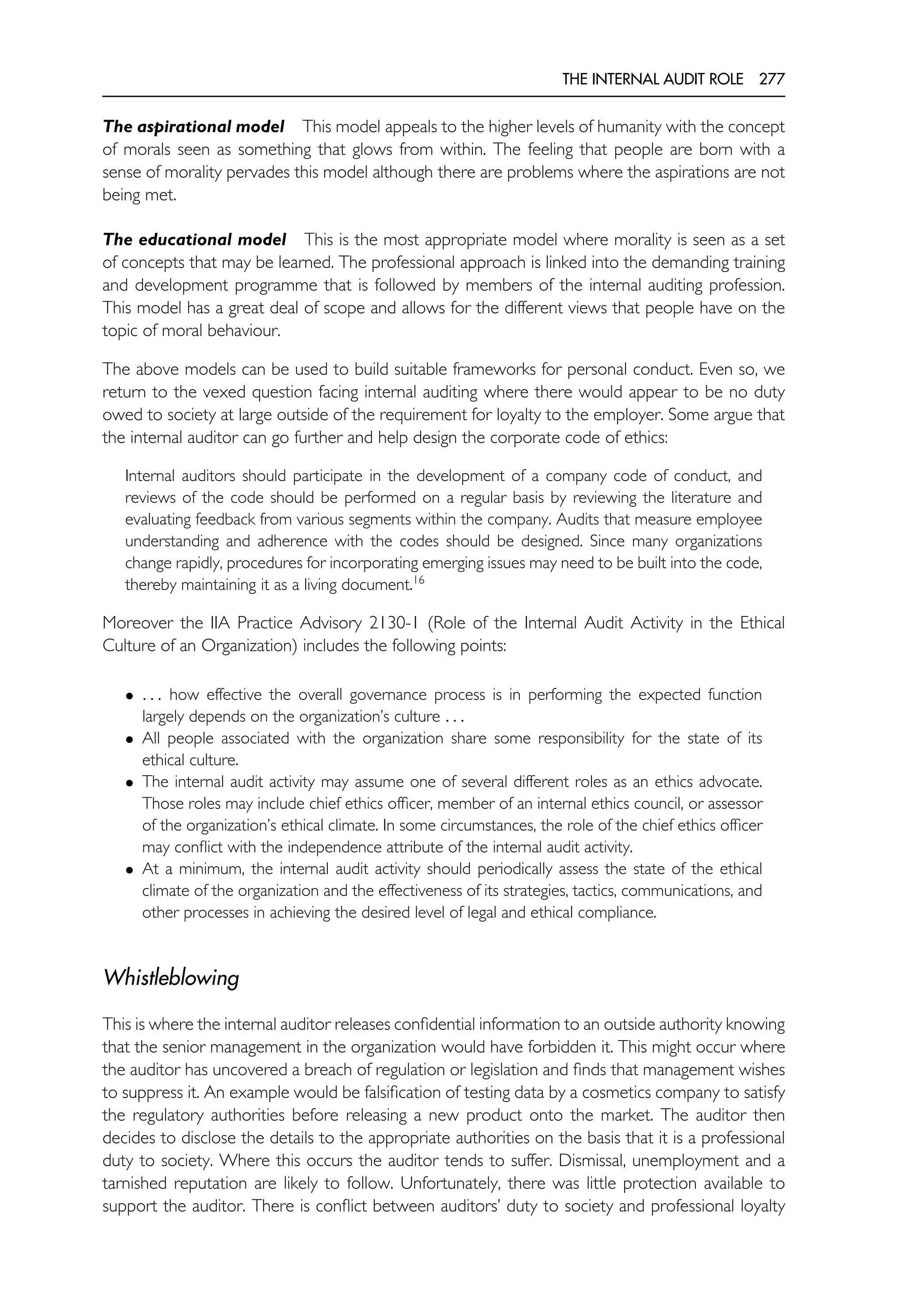 THE INTERNAL AUDIT ROLE 277
The aspirational model This model appeals to the higher levels of humanity with the concept
of morals seen as something that glows from within. The feeling that people are born with a
sense of morality pervades this model although there are problems where the aspirations are not
being met.
The educational model This is the most appropriate model where morality is seen as a set
of concepts that may be learned. The professional approach is linked into the demanding training
and development programme that is followed by members of the internal auditing profession.
This model has a great deal of scope and allows for the different views that people have on the
topic of moral behaviour.
The above models can be used to build suitable frameworks for personal conduct. Even so, we
return to the vexed question facing internal auditing where there would appear to be no duty
owed to society at large outside of the requirement for loyalty to the employer. Some argue that
the internal auditor can go further and help design the corporate code of ethics:
Internal auditors should participate in the development of a company code of conduct, and
reviews of the code should be performed on a regular basis by reviewing the literature and
evaluating feedback from various segments within the company. Audits that measure employee
understanding and adherence with the codes should be designed. Since many organizations
change rapidly, procedures for incorporating emerging issues may need to be built into the code,
thereby maintaining it as a living document.16
Moreover the IIA Practice Advisory 2130-1 (Role of the Internal Audit Activity in the Ethical
Culture of an Organization) includes the following points:
• . . . how effective the overall governance process is in performing the expected function
largely depends on the organization’s culture . . .
• All people associated with the organization share some responsibility for the state of its
ethical culture.
• The internal audit activity may assume one of several different roles as an ethics advocate.
Those roles may include chief ethics officer, member of an internal ethics council, or assessor
of the organization’s ethical climate. In some circumstances, the role of the chief ethics officer
may conflict with the independence attribute of the internal audit activity.
• At a minimum, the internal audit activity should periodically assess the state of the ethical
climate of the organization and the effectiveness of its strategies, tactics, communications, and
other processes in achieving the desired level of legal and ethical compliance.
Whistleblowing
This is where the internal auditor releases confidential information to an outside authority knowing
that the senior management in the organization would have forbidden it. This might occur where
the auditor has uncovered a breach of regulation or legislation and finds that management wishes
to suppress it. An example would be falsification of testing data by a cosmetics company to satisfy
the regulatory authorities before releasing a new product onto the market. The auditor then
decides to disclose the details to the appropriate authorities on the basis that it is a professional
duty to society. Where this occurs the auditor tends to suffer. Dismissal, unemployment and a
tarnished reputation are likely to follow. Unfortunately, there was little protection available to
support the auditor. There is conflict between auditors’ duty to society and professional loyalty
 