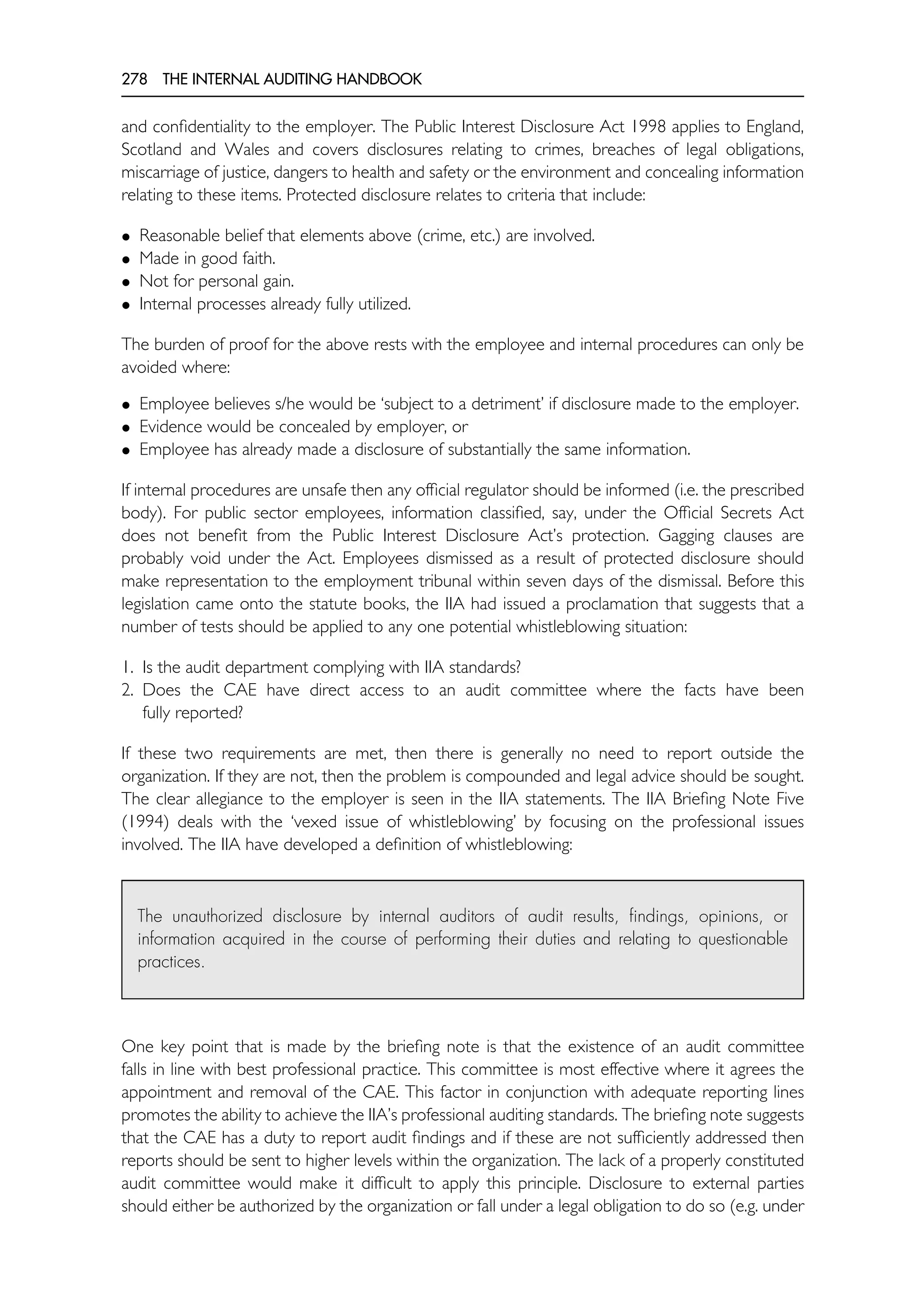 278 THE INTERNAL AUDITING HANDBOOK
and confidentiality to the employer. The Public Interest Disclosure Act 1998 applies to England,
Scotland and Wales and covers disclosures relating to crimes, breaches of legal obligations,
miscarriage of justice, dangers to health and safety or the environment and concealing information
relating to these items. Protected disclosure relates to criteria that include:
• Reasonable belief that elements above (crime, etc.) are involved.
• Made in good faith.
• Not for personal gain.
• Internal processes already fully utilized.
The burden of proof for the above rests with the employee and internal procedures can only be
avoided where:
• Employee believes s/he would be ‘subject to a detriment’ if disclosure made to the employer.
• Evidence would be concealed by employer, or
• Employee has already made a disclosure of substantially the same information.
If internal procedures are unsafe then any official regulator should be informed (i.e. the prescribed
body). For public sector employees, information classified, say, under the Official Secrets Act
does not benefit from the Public Interest Disclosure Act’s protection. Gagging clauses are
probably void under the Act. Employees dismissed as a result of protected disclosure should
make representation to the employment tribunal within seven days of the dismissal. Before this
legislation came onto the statute books, the IIA had issued a proclamation that suggests that a
number of tests should be applied to any one potential whistleblowing situation:
1. Is the audit department complying with IIA standards?
2. Does the CAE have direct access to an audit committee where the facts have been
fully reported?
If these two requirements are met, then there is generally no need to report outside the
organization. If they are not, then the problem is compounded and legal advice should be sought.
The clear allegiance to the employer is seen in the IIA statements. The IIA Briefing Note Five
(1994) deals with the ‘vexed issue of whistleblowing’ by focusing on the professional issues
involved. The IIA have developed a definition of whistleblowing:
The unauthorized disclosure by internal auditors of audit results, findings, opinions, or
information acquired in the course of performing their duties and relating to questionable
practices.
One key point that is made by the briefing note is that the existence of an audit committee
falls in line with best professional practice. This committee is most effective where it agrees the
appointment and removal of the CAE. This factor in conjunction with adequate reporting lines
promotes the ability to achieve the IIA’s professional auditing standards. The briefing note suggests
that the CAE has a duty to report audit findings and if these are not sufficiently addressed then
reports should be sent to higher levels within the organization. The lack of a properly constituted
audit committee would make it difficult to apply this principle. Disclosure to external parties
should either be authorized by the organization or fall under a legal obligation to do so (e.g. under
 