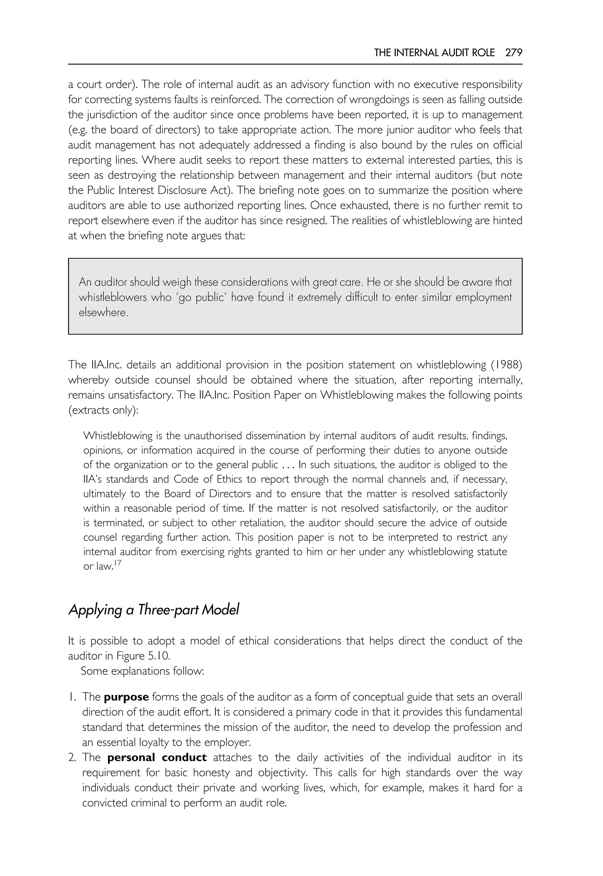 THE INTERNAL AUDIT ROLE 279
a court order). The role of internal audit as an advisory function with no executive responsibility
for correcting systems faults is reinforced. The correction of wrongdoings is seen as falling outside
the jurisdiction of the auditor since once problems have been reported, it is up to management
(e.g. the board of directors) to take appropriate action. The more junior auditor who feels that
audit management has not adequately addressed a finding is also bound by the rules on official
reporting lines. Where audit seeks to report these matters to external interested parties, this is
seen as destroying the relationship between management and their internal auditors (but note
the Public Interest Disclosure Act). The briefing note goes on to summarize the position where
auditors are able to use authorized reporting lines. Once exhausted, there is no further remit to
report elsewhere even if the auditor has since resigned. The realities of whistleblowing are hinted
at when the briefing note argues that:
An auditor should weigh these considerations with great care. He or she should be aware that
whistleblowers who ‘go public’ have found it extremely difficult to enter similar employment
elsewhere.
The IIA.Inc. details an additional provision in the position statement on whistleblowing (1988)
whereby outside counsel should be obtained where the situation, after reporting internally,
remains unsatisfactory. The IIA.Inc. Position Paper on Whistleblowing makes the following points
(extracts only):
Whistleblowing is the unauthorised dissemination by internal auditors of audit results, findings,
opinions, or information acquired in the course of performing their duties to anyone outside
of the organization or to the general public . . . In such situations, the auditor is obliged to the
IIA’s standards and Code of Ethics to report through the normal channels and, if necessary,
ultimately to the Board of Directors and to ensure that the matter is resolved satisfactorily
within a reasonable period of time. If the matter is not resolved satisfactorily, or the auditor
is terminated, or subject to other retaliation, the auditor should secure the advice of outside
counsel regarding further action. This position paper is not to be interpreted to restrict any
internal auditor from exercising rights granted to him or her under any whistleblowing statute
or law.17
Applying a Three-part Model
It is possible to adopt a model of ethical considerations that helps direct the conduct of the
auditor in Figure 5.10.
Some explanations follow:
1. The purpose forms the goals of the auditor as a form of conceptual guide that sets an overall
direction of the audit effort. It is considered a primary code in that it provides this fundamental
standard that determines the mission of the auditor, the need to develop the profession and
an essential loyalty to the employer.
2. The personal conduct attaches to the daily activities of the individual auditor in its
requirement for basic honesty and objectivity. This calls for high standards over the way
individuals conduct their private and working lives, which, for example, makes it hard for a
convicted criminal to perform an audit role.
 