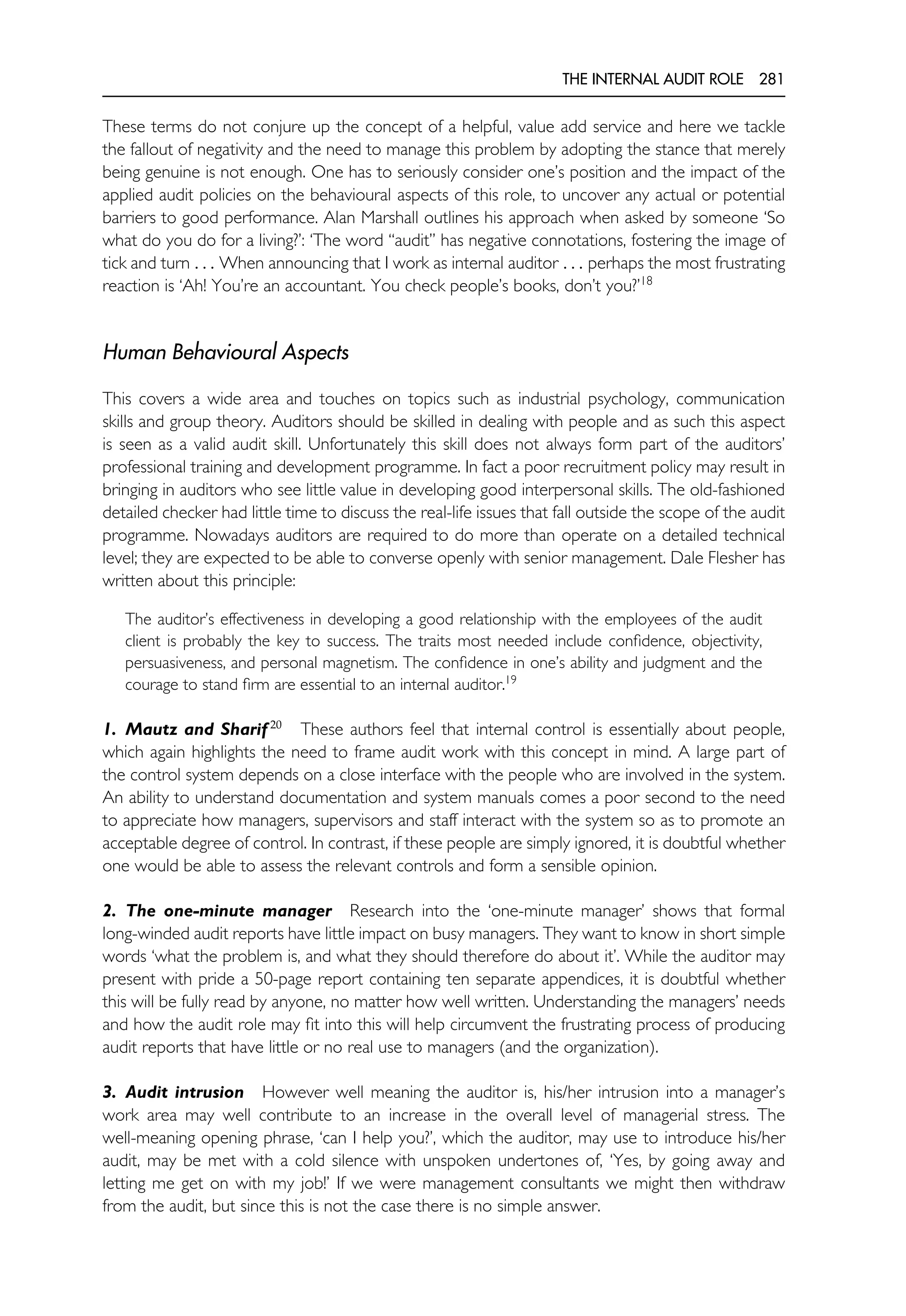 THE INTERNAL AUDIT ROLE 281
These terms do not conjure up the concept of a helpful, value add service and here we tackle
the fallout of negativity and the need to manage this problem by adopting the stance that merely
being genuine is not enough. One has to seriously consider one’s position and the impact of the
applied audit policies on the behavioural aspects of this role, to uncover any actual or potential
barriers to good performance. Alan Marshall outlines his approach when asked by someone ‘So
what do you do for a living?’: ‘The word ‘‘audit’’ has negative connotations, fostering the image of
tick and turn . . . When announcing that I work as internal auditor . . . perhaps the most frustrating
reaction is ‘Ah! You’re an accountant. You check people’s books, don’t you?’18
Human Behavioural Aspects
This covers a wide area and touches on topics such as industrial psychology, communication
skills and group theory. Auditors should be skilled in dealing with people and as such this aspect
is seen as a valid audit skill. Unfortunately this skill does not always form part of the auditors’
professional training and development programme. In fact a poor recruitment policy may result in
bringing in auditors who see little value in developing good interpersonal skills. The old-fashioned
detailed checker had little time to discuss the real-life issues that fall outside the scope of the audit
programme. Nowadays auditors are required to do more than operate on a detailed technical
level; they are expected to be able to converse openly with senior management. Dale Flesher has
written about this principle:
The auditor’s effectiveness in developing a good relationship with the employees of the audit
client is probably the key to success. The traits most needed include confidence, objectivity,
persuasiveness, and personal magnetism. The confidence in one’s ability and judgment and the
courage to stand firm are essential to an internal auditor.19
1. Mautz and Sharif 20
These authors feel that internal control is essentially about people,
which again highlights the need to frame audit work with this concept in mind. A large part of
the control system depends on a close interface with the people who are involved in the system.
An ability to understand documentation and system manuals comes a poor second to the need
to appreciate how managers, supervisors and staff interact with the system so as to promote an
acceptable degree of control. In contrast, if these people are simply ignored, it is doubtful whether
one would be able to assess the relevant controls and form a sensible opinion.
2. The one-minute manager Research into the ‘one-minute manager’ shows that formal
long-winded audit reports have little impact on busy managers. They want to know in short simple
words ‘what the problem is, and what they should therefore do about it’. While the auditor may
present with pride a 50-page report containing ten separate appendices, it is doubtful whether
this will be fully read by anyone, no matter how well written. Understanding the managers’ needs
and how the audit role may fit into this will help circumvent the frustrating process of producing
audit reports that have little or no real use to managers (and the organization).
3. Audit intrusion However well meaning the auditor is, his/her intrusion into a manager’s
work area may well contribute to an increase in the overall level of managerial stress. The
well-meaning opening phrase, ‘can I help you?’, which the auditor, may use to introduce his/her
audit, may be met with a cold silence with unspoken undertones of, ‘Yes, by going away and
letting me get on with my job!’ If we were management consultants we might then withdraw
from the audit, but since this is not the case there is no simple answer.
 