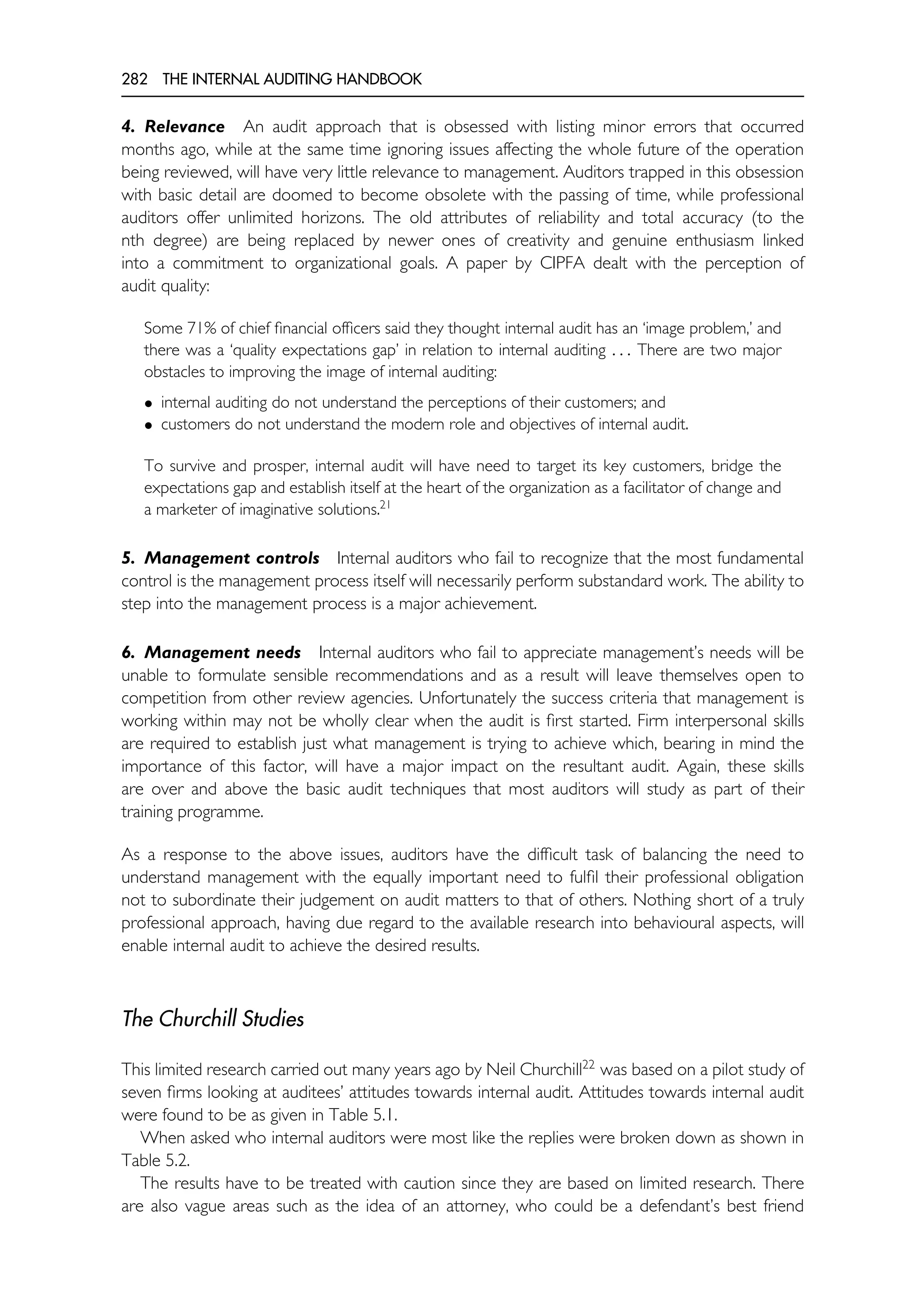 282 THE INTERNAL AUDITING HANDBOOK
4. Relevance An audit approach that is obsessed with listing minor errors that occurred
months ago, while at the same time ignoring issues affecting the whole future of the operation
being reviewed, will have very little relevance to management. Auditors trapped in this obsession
with basic detail are doomed to become obsolete with the passing of time, while professional
auditors offer unlimited horizons. The old attributes of reliability and total accuracy (to the
nth degree) are being replaced by newer ones of creativity and genuine enthusiasm linked
into a commitment to organizational goals. A paper by CIPFA dealt with the perception of
audit quality:
Some 71% of chief financial officers said they thought internal audit has an ‘image problem,’ and
there was a ‘quality expectations gap’ in relation to internal auditing . . . There are two major
obstacles to improving the image of internal auditing:
• internal auditing do not understand the perceptions of their customers; and
• customers do not understand the modern role and objectives of internal audit.
To survive and prosper, internal audit will have need to target its key customers, bridge the
expectations gap and establish itself at the heart of the organization as a facilitator of change and
a marketer of imaginative solutions.21
5. Management controls Internal auditors who fail to recognize that the most fundamental
control is the management process itself will necessarily perform substandard work. The ability to
step into the management process is a major achievement.
6. Management needs Internal auditors who fail to appreciate management’s needs will be
unable to formulate sensible recommendations and as a result will leave themselves open to
competition from other review agencies. Unfortunately the success criteria that management is
working within may not be wholly clear when the audit is first started. Firm interpersonal skills
are required to establish just what management is trying to achieve which, bearing in mind the
importance of this factor, will have a major impact on the resultant audit. Again, these skills
are over and above the basic audit techniques that most auditors will study as part of their
training programme.
As a response to the above issues, auditors have the difficult task of balancing the need to
understand management with the equally important need to fulfil their professional obligation
not to subordinate their judgement on audit matters to that of others. Nothing short of a truly
professional approach, having due regard to the available research into behavioural aspects, will
enable internal audit to achieve the desired results.
The Churchill Studies
This limited research carried out many years ago by Neil Churchill22
was based on a pilot study of
seven firms looking at auditees’ attitudes towards internal audit. Attitudes towards internal audit
were found to be as given in Table 5.1.
When asked who internal auditors were most like the replies were broken down as shown in
Table 5.2.
The results have to be treated with caution since they are based on limited research. There
are also vague areas such as the idea of an attorney, who could be a defendant’s best friend
 