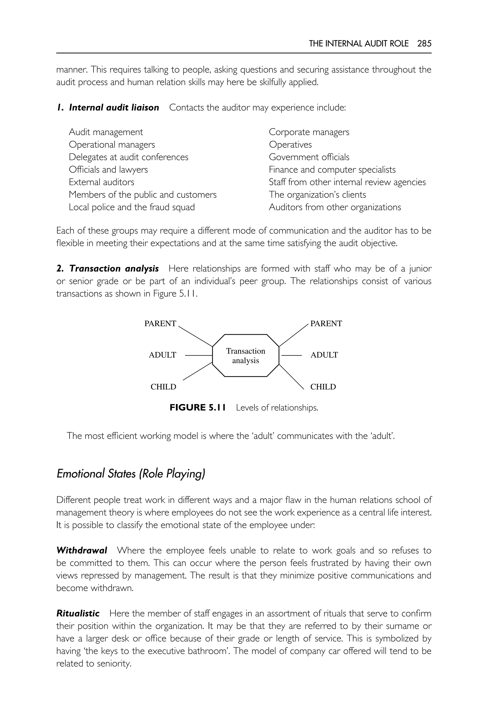 THE INTERNAL AUDIT ROLE 285
manner. This requires talking to people, asking questions and securing assistance throughout the
audit process and human relation skills may here be skilfully applied.
1. Internal audit liaison Contacts the auditor may experience include:
Audit management Corporate managers
Operational managers Operatives
Delegates at audit conferences Government officials
Officials and lawyers Finance and computer specialists
External auditors Staff from other internal review agencies
Members of the public and customers The organization’s clients
Local police and the fraud squad Auditors from other organizations
Each of these groups may require a different mode of communication and the auditor has to be
flexible in meeting their expectations and at the same time satisfying the audit objective.
2. Transaction analysis Here relationships are formed with staff who may be of a junior
or senior grade or be part of an individual’s peer group. The relationships consist of various
transactions as shown in Figure 5.11.
Transaction
analysis
PARENT
ADULT
CHILD
PARENT
ADULT
CHILD
FIGURE 5.11 Levels of relationships.
The most efficient working model is where the ‘adult’ communicates with the ‘adult’.
Emotional States (Role Playing)
Different people treat work in different ways and a major flaw in the human relations school of
management theory is where employees do not see the work experience as a central life interest.
It is possible to classify the emotional state of the employee under:
Withdrawal Where the employee feels unable to relate to work goals and so refuses to
be committed to them. This can occur where the person feels frustrated by having their own
views repressed by management. The result is that they minimize positive communications and
become withdrawn.
Ritualistic Here the member of staff engages in an assortment of rituals that serve to confirm
their position within the organization. It may be that they are referred to by their surname or
have a larger desk or office because of their grade or length of service. This is symbolized by
having ‘the keys to the executive bathroom’. The model of company car offered will tend to be
related to seniority.
 