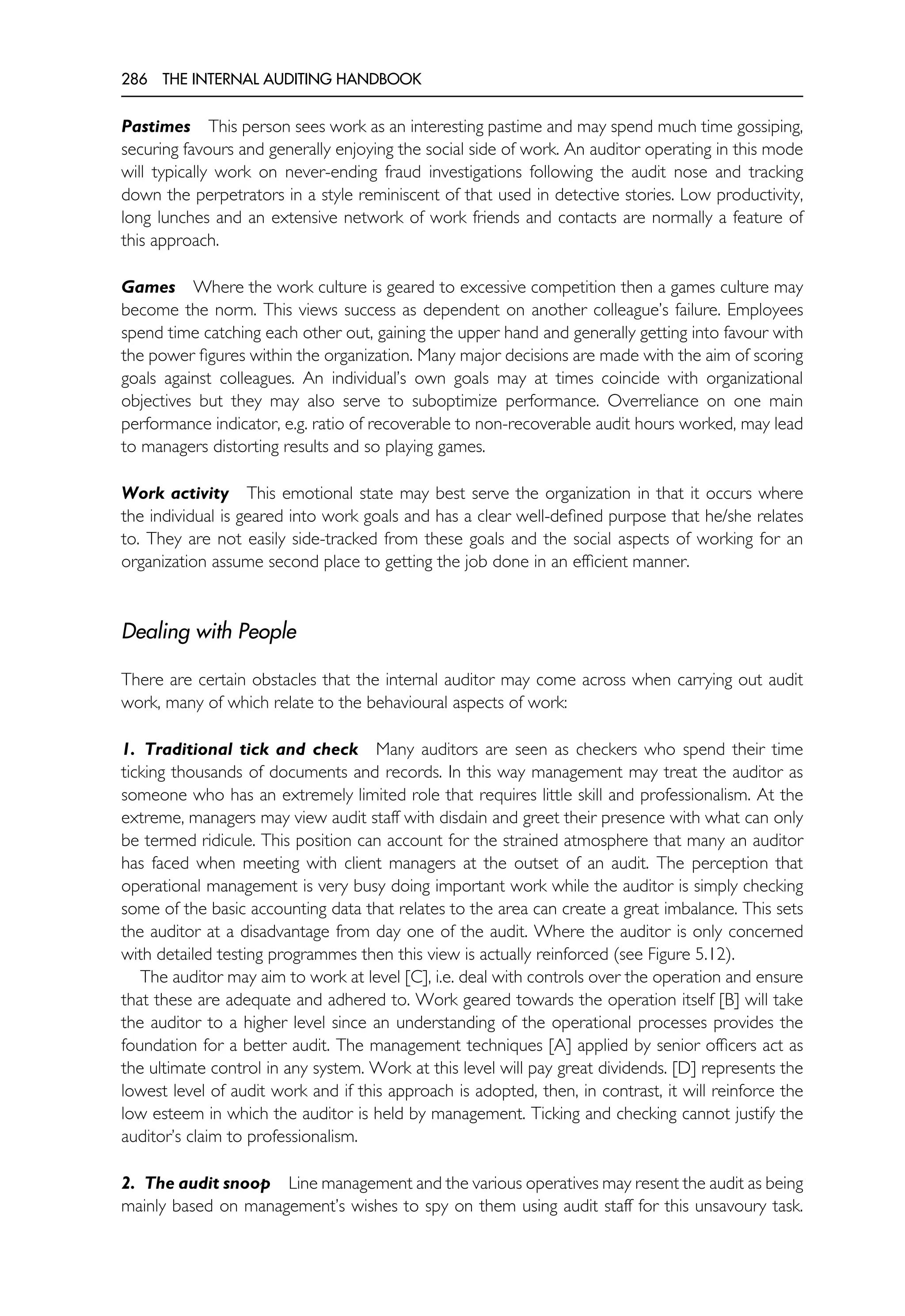 286 THE INTERNAL AUDITING HANDBOOK
Pastimes This person sees work as an interesting pastime and may spend much time gossiping,
securing favours and generally enjoying the social side of work. An auditor operating in this mode
will typically work on never-ending fraud investigations following the audit nose and tracking
down the perpetrators in a style reminiscent of that used in detective stories. Low productivity,
long lunches and an extensive network of work friends and contacts are normally a feature of
this approach.
Games Where the work culture is geared to excessive competition then a games culture may
become the norm. This views success as dependent on another colleague’s failure. Employees
spend time catching each other out, gaining the upper hand and generally getting into favour with
the power figures within the organization. Many major decisions are made with the aim of scoring
goals against colleagues. An individual’s own goals may at times coincide with organizational
objectives but they may also serve to suboptimize performance. Overreliance on one main
performance indicator, e.g. ratio of recoverable to non-recoverable audit hours worked, may lead
to managers distorting results and so playing games.
Work activity This emotional state may best serve the organization in that it occurs where
the individual is geared into work goals and has a clear well-defined purpose that he/she relates
to. They are not easily side-tracked from these goals and the social aspects of working for an
organization assume second place to getting the job done in an efficient manner.
Dealing with People
There are certain obstacles that the internal auditor may come across when carrying out audit
work, many of which relate to the behavioural aspects of work:
1. Traditional tick and check Many auditors are seen as checkers who spend their time
ticking thousands of documents and records. In this way management may treat the auditor as
someone who has an extremely limited role that requires little skill and professionalism. At the
extreme, managers may view audit staff with disdain and greet their presence with what can only
be termed ridicule. This position can account for the strained atmosphere that many an auditor
has faced when meeting with client managers at the outset of an audit. The perception that
operational management is very busy doing important work while the auditor is simply checking
some of the basic accounting data that relates to the area can create a great imbalance. This sets
the auditor at a disadvantage from day one of the audit. Where the auditor is only concerned
with detailed testing programmes then this view is actually reinforced (see Figure 5.12).
The auditor may aim to work at level [C], i.e. deal with controls over the operation and ensure
that these are adequate and adhered to. Work geared towards the operation itself [B] will take
the auditor to a higher level since an understanding of the operational processes provides the
foundation for a better audit. The management techniques [A] applied by senior officers act as
the ultimate control in any system. Work at this level will pay great dividends. [D] represents the
lowest level of audit work and if this approach is adopted, then, in contrast, it will reinforce the
low esteem in which the auditor is held by management. Ticking and checking cannot justify the
auditor’s claim to professionalism.
2. The audit snoop Line management and the various operatives may resent the audit as being
mainly based on management’s wishes to spy on them using audit staff for this unsavoury task.
 