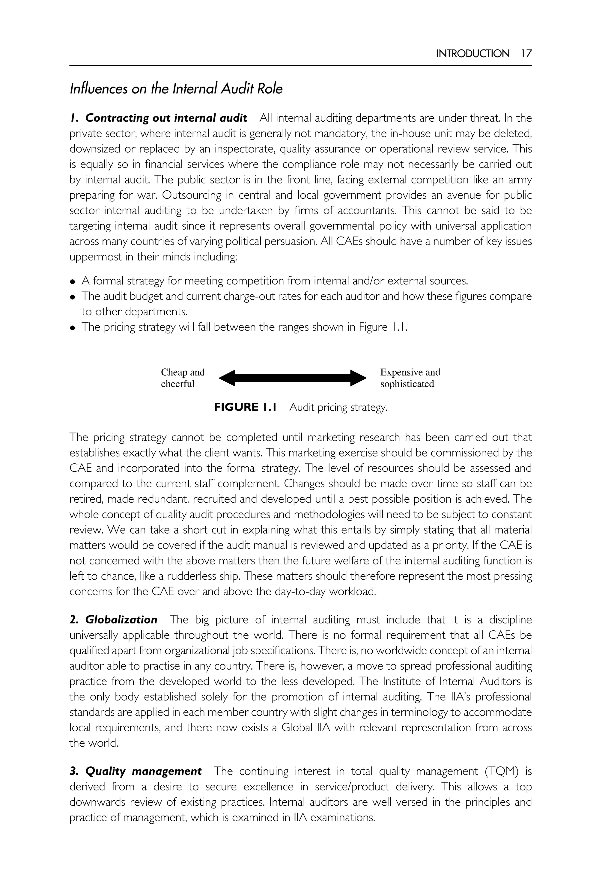 INTRODUCTION 17
Influences on the Internal Audit Role
1. Contracting out internal audit All internal auditing departments are under threat. In the
private sector, where internal audit is generally not mandatory, the in-house unit may be deleted,
downsized or replaced by an inspectorate, quality assurance or operational review service. This
is equally so in financial services where the compliance role may not necessarily be carried out
by internal audit. The public sector is in the front line, facing external competition like an army
preparing for war. Outsourcing in central and local government provides an avenue for public
sector internal auditing to be undertaken by firms of accountants. This cannot be said to be
targeting internal audit since it represents overall governmental policy with universal application
across many countries of varying political persuasion. All CAEs should have a number of key issues
uppermost in their minds including:
• A formal strategy for meeting competition from internal and/or external sources.
• The audit budget and current charge-out rates for each auditor and how these figures compare
to other departments.
• The pricing strategy will fall between the ranges shown in Figure 1.1.
Cheap and
cheerful
Expensive and
sophisticated
FIGURE 1.1 Audit pricing strategy.
The pricing strategy cannot be completed until marketing research has been carried out that
establishes exactly what the client wants. This marketing exercise should be commissioned by the
CAE and incorporated into the formal strategy. The level of resources should be assessed and
compared to the current staff complement. Changes should be made over time so staff can be
retired, made redundant, recruited and developed until a best possible position is achieved. The
whole concept of quality audit procedures and methodologies will need to be subject to constant
review. We can take a short cut in explaining what this entails by simply stating that all material
matters would be covered if the audit manual is reviewed and updated as a priority. If the CAE is
not concerned with the above matters then the future welfare of the internal auditing function is
left to chance, like a rudderless ship. These matters should therefore represent the most pressing
concerns for the CAE over and above the day-to-day workload.
2. Globalization The big picture of internal auditing must include that it is a discipline
universally applicable throughout the world. There is no formal requirement that all CAEs be
qualified apart from organizational job specifications. There is, no worldwide concept of an internal
auditor able to practise in any country. There is, however, a move to spread professional auditing
practice from the developed world to the less developed. The Institute of Internal Auditors is
the only body established solely for the promotion of internal auditing. The IIA’s professional
standards are applied in each member country with slight changes in terminology to accommodate
local requirements, and there now exists a Global IIA with relevant representation from across
the world.
3. Quality management The continuing interest in total quality management (TQM) is
derived from a desire to secure excellence in service/product delivery. This allows a top
downwards review of existing practices. Internal auditors are well versed in the principles and
practice of management, which is examined in IIA examinations.
 