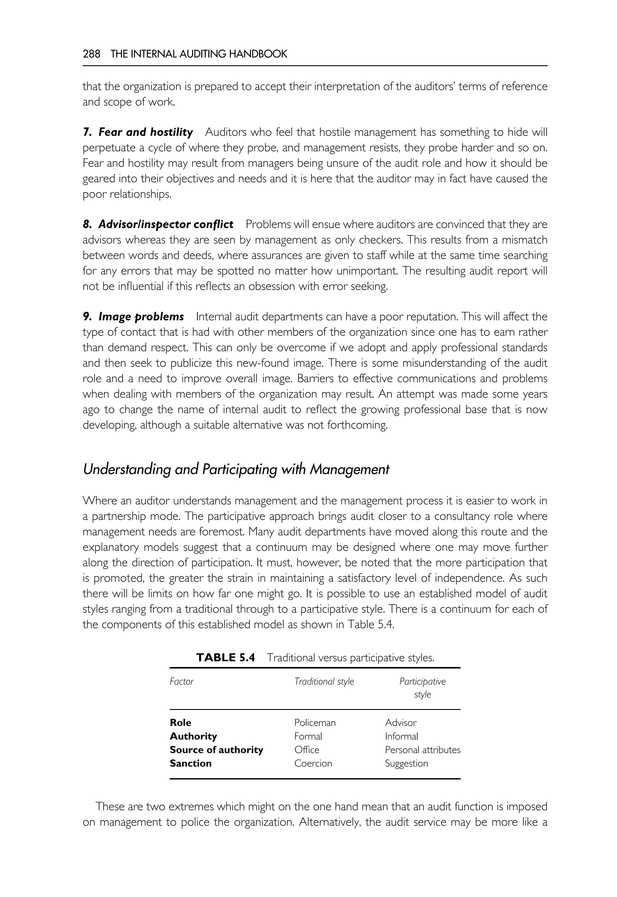 288 THE INTERNAL AUDITING HANDBOOK
that the organization is prepared to accept their interpretation of the auditors’ terms of reference
and scope of work.
7. Fear and hostility Auditors who feel that hostile management has something to hide will
perpetuate a cycle of where they probe, and management resists, they probe harder and so on.
Fear and hostility may result from managers being unsure of the audit role and how it should be
geared into their objectives and needs and it is here that the auditor may in fact have caused the
poor relationships.
8. Advisor/inspector conflict Problems will ensue where auditors are convinced that they are
advisors whereas they are seen by management as only checkers. This results from a mismatch
between words and deeds, where assurances are given to staff while at the same time searching
for any errors that may be spotted no matter how unimportant. The resulting audit report will
not be influential if this reflects an obsession with error seeking.
9. Image problems Internal audit departments can have a poor reputation. This will affect the
type of contact that is had with other members of the organization since one has to earn rather
than demand respect. This can only be overcome if we adopt and apply professional standards
and then seek to publicize this new-found image. There is some misunderstanding of the audit
role and a need to improve overall image. Barriers to effective communications and problems
when dealing with members of the organization may result. An attempt was made some years
ago to change the name of internal audit to reflect the growing professional base that is now
developing, although a suitable alternative was not forthcoming.
Understanding and Participating with Management
Where an auditor understands management and the management process it is easier to work in
a partnership mode. The participative approach brings audit closer to a consultancy role where
management needs are foremost. Many audit departments have moved along this route and the
explanatory models suggest that a continuum may be designed where one may move further
along the direction of participation. It must, however, be noted that the more participation that
is promoted, the greater the strain in maintaining a satisfactory level of independence. As such
there will be limits on how far one might go. It is possible to use an established model of audit
styles ranging from a traditional through to a participative style. There is a continuum for each of
the components of this established model as shown in Table 5.4.
TABLE 5.4 Traditional versus participative styles.
Factor Traditional style Participative
style
Role Policeman Advisor
Authority Formal Informal
Source of authority Office Personal attributes
Sanction Coercion Suggestion
These are two extremes which might on the one hand mean that an audit function is imposed
on management to police the organization. Alternatively, the audit service may be more like a
 