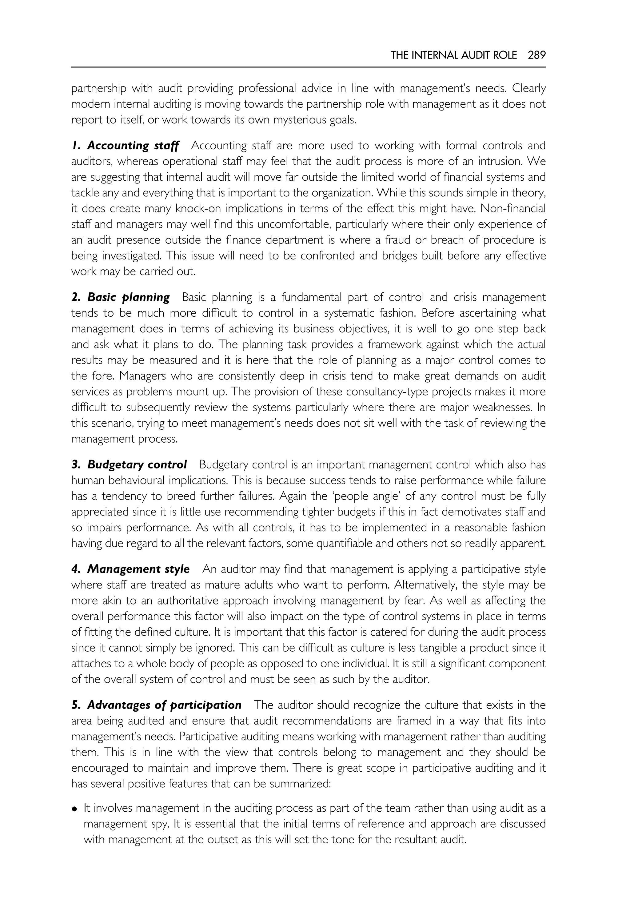 THE INTERNAL AUDIT ROLE 289
partnership with audit providing professional advice in line with management’s needs. Clearly
modern internal auditing is moving towards the partnership role with management as it does not
report to itself, or work towards its own mysterious goals.
1. Accounting staff Accounting staff are more used to working with formal controls and
auditors, whereas operational staff may feel that the audit process is more of an intrusion. We
are suggesting that internal audit will move far outside the limited world of financial systems and
tackle any and everything that is important to the organization. While this sounds simple in theory,
it does create many knock-on implications in terms of the effect this might have. Non-financial
staff and managers may well find this uncomfortable, particularly where their only experience of
an audit presence outside the finance department is where a fraud or breach of procedure is
being investigated. This issue will need to be confronted and bridges built before any effective
work may be carried out.
2. Basic planning Basic planning is a fundamental part of control and crisis management
tends to be much more difficult to control in a systematic fashion. Before ascertaining what
management does in terms of achieving its business objectives, it is well to go one step back
and ask what it plans to do. The planning task provides a framework against which the actual
results may be measured and it is here that the role of planning as a major control comes to
the fore. Managers who are consistently deep in crisis tend to make great demands on audit
services as problems mount up. The provision of these consultancy-type projects makes it more
difficult to subsequently review the systems particularly where there are major weaknesses. In
this scenario, trying to meet management’s needs does not sit well with the task of reviewing the
management process.
3. Budgetary control Budgetary control is an important management control which also has
human behavioural implications. This is because success tends to raise performance while failure
has a tendency to breed further failures. Again the ‘people angle’ of any control must be fully
appreciated since it is little use recommending tighter budgets if this in fact demotivates staff and
so impairs performance. As with all controls, it has to be implemented in a reasonable fashion
having due regard to all the relevant factors, some quantifiable and others not so readily apparent.
4. Management style An auditor may find that management is applying a participative style
where staff are treated as mature adults who want to perform. Alternatively, the style may be
more akin to an authoritative approach involving management by fear. As well as affecting the
overall performance this factor will also impact on the type of control systems in place in terms
of fitting the defined culture. It is important that this factor is catered for during the audit process
since it cannot simply be ignored. This can be difficult as culture is less tangible a product since it
attaches to a whole body of people as opposed to one individual. It is still a significant component
of the overall system of control and must be seen as such by the auditor.
5. Advantages of participation The auditor should recognize the culture that exists in the
area being audited and ensure that audit recommendations are framed in a way that fits into
management’s needs. Participative auditing means working with management rather than auditing
them. This is in line with the view that controls belong to management and they should be
encouraged to maintain and improve them. There is great scope in participative auditing and it
has several positive features that can be summarized:
• It involves management in the auditing process as part of the team rather than using audit as a
management spy. It is essential that the initial terms of reference and approach are discussed
with management at the outset as this will set the tone for the resultant audit.
 