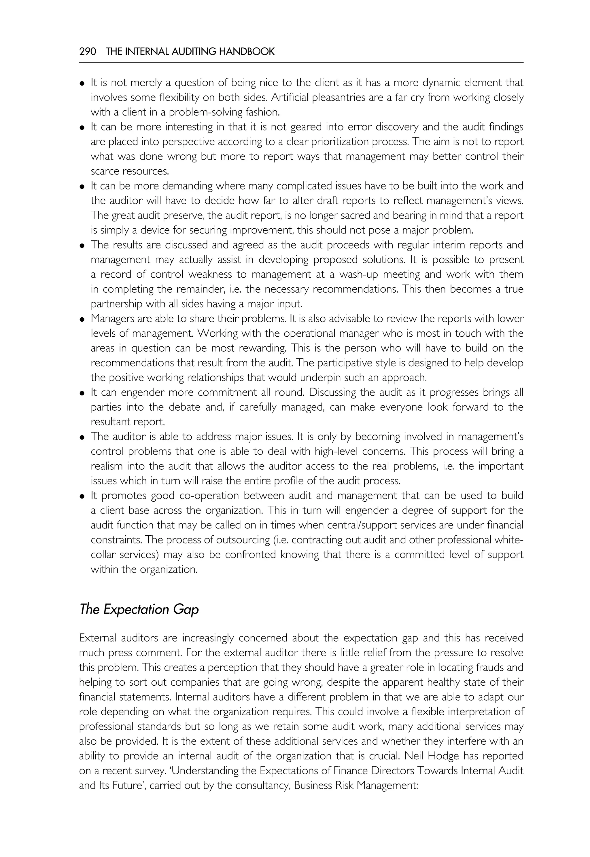 290 THE INTERNAL AUDITING HANDBOOK
• It is not merely a question of being nice to the client as it has a more dynamic element that
involves some flexibility on both sides. Artificial pleasantries are a far cry from working closely
with a client in a problem-solving fashion.
• It can be more interesting in that it is not geared into error discovery and the audit findings
are placed into perspective according to a clear prioritization process. The aim is not to report
what was done wrong but more to report ways that management may better control their
scarce resources.
• It can be more demanding where many complicated issues have to be built into the work and
the auditor will have to decide how far to alter draft reports to reflect management’s views.
The great audit preserve, the audit report, is no longer sacred and bearing in mind that a report
is simply a device for securing improvement, this should not pose a major problem.
• The results are discussed and agreed as the audit proceeds with regular interim reports and
management may actually assist in developing proposed solutions. It is possible to present
a record of control weakness to management at a wash-up meeting and work with them
in completing the remainder, i.e. the necessary recommendations. This then becomes a true
partnership with all sides having a major input.
• Managers are able to share their problems. It is also advisable to review the reports with lower
levels of management. Working with the operational manager who is most in touch with the
areas in question can be most rewarding. This is the person who will have to build on the
recommendations that result from the audit. The participative style is designed to help develop
the positive working relationships that would underpin such an approach.
• It can engender more commitment all round. Discussing the audit as it progresses brings all
parties into the debate and, if carefully managed, can make everyone look forward to the
resultant report.
• The auditor is able to address major issues. It is only by becoming involved in management’s
control problems that one is able to deal with high-level concerns. This process will bring a
realism into the audit that allows the auditor access to the real problems, i.e. the important
issues which in turn will raise the entire profile of the audit process.
• It promotes good co-operation between audit and management that can be used to build
a client base across the organization. This in turn will engender a degree of support for the
audit function that may be called on in times when central/support services are under financial
constraints. The process of outsourcing (i.e. contracting out audit and other professional white-
collar services) may also be confronted knowing that there is a committed level of support
within the organization.
The Expectation Gap
External auditors are increasingly concerned about the expectation gap and this has received
much press comment. For the external auditor there is little relief from the pressure to resolve
this problem. This creates a perception that they should have a greater role in locating frauds and
helping to sort out companies that are going wrong, despite the apparent healthy state of their
financial statements. Internal auditors have a different problem in that we are able to adapt our
role depending on what the organization requires. This could involve a flexible interpretation of
professional standards but so long as we retain some audit work, many additional services may
also be provided. It is the extent of these additional services and whether they interfere with an
ability to provide an internal audit of the organization that is crucial. Neil Hodge has reported
on a recent survey. ‘Understanding the Expectations of Finance Directors Towards Internal Audit
and Its Future’, carried out by the consultancy, Business Risk Management:
 