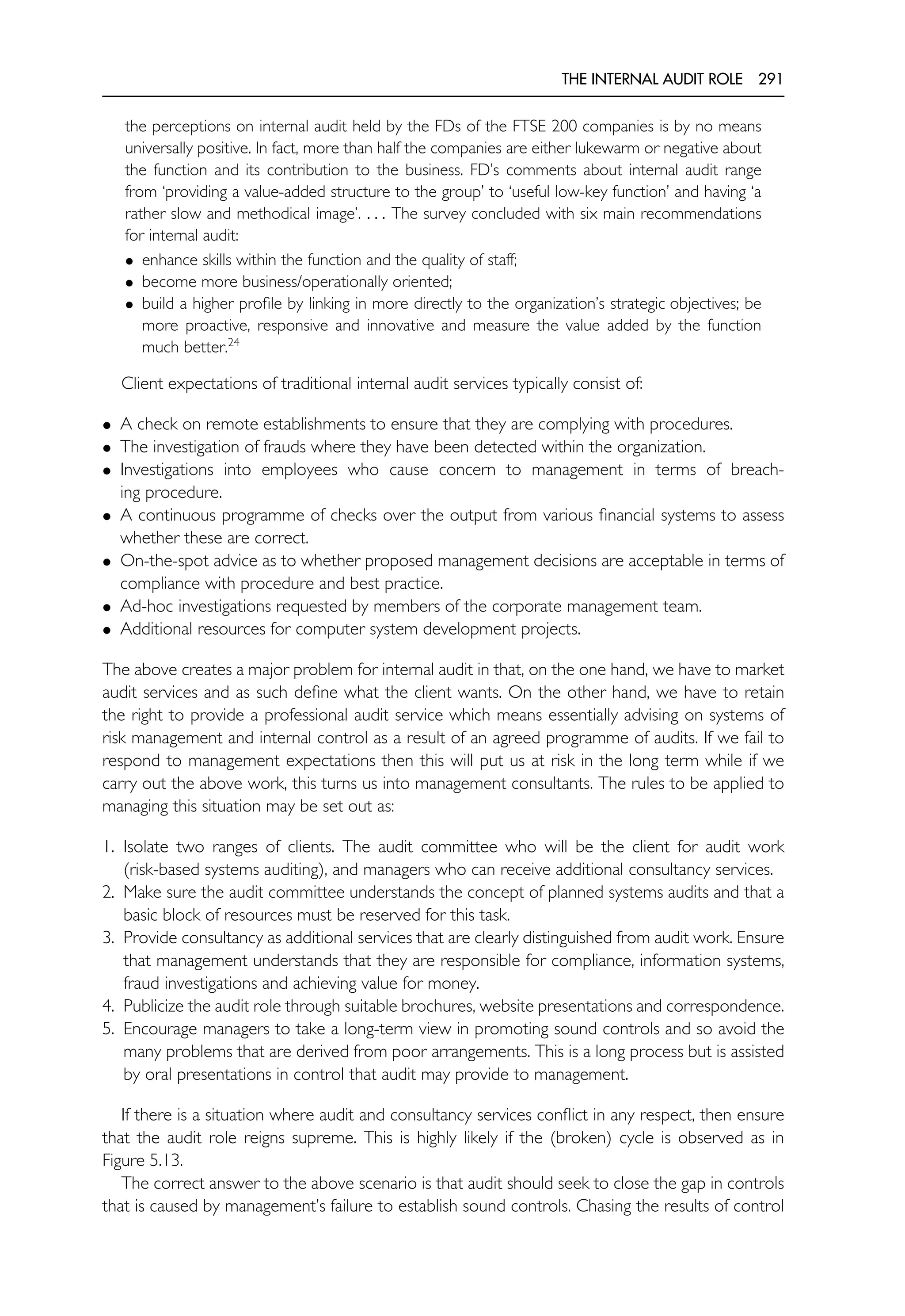 THE INTERNAL AUDIT ROLE 291
the perceptions on internal audit held by the FDs of the FTSE 200 companies is by no means
universally positive. In fact, more than half the companies are either lukewarm or negative about
the function and its contribution to the business. FD’s comments about internal audit range
from ‘providing a value-added structure to the group’ to ‘useful low-key function’ and having ‘a
rather slow and methodical image’. . . . The survey concluded with six main recommendations
for internal audit:
• enhance skills within the function and the quality of staff;
• become more business/operationally oriented;
• build a higher profile by linking in more directly to the organization’s strategic objectives; be
more proactive, responsive and innovative and measure the value added by the function
much better.24
Client expectations of traditional internal audit services typically consist of:
• A check on remote establishments to ensure that they are complying with procedures.
• The investigation of frauds where they have been detected within the organization.
• Investigations into employees who cause concern to management in terms of breach-
ing procedure.
• A continuous programme of checks over the output from various financial systems to assess
whether these are correct.
• On-the-spot advice as to whether proposed management decisions are acceptable in terms of
compliance with procedure and best practice.
• Ad-hoc investigations requested by members of the corporate management team.
• Additional resources for computer system development projects.
The above creates a major problem for internal audit in that, on the one hand, we have to market
audit services and as such define what the client wants. On the other hand, we have to retain
the right to provide a professional audit service which means essentially advising on systems of
risk management and internal control as a result of an agreed programme of audits. If we fail to
respond to management expectations then this will put us at risk in the long term while if we
carry out the above work, this turns us into management consultants. The rules to be applied to
managing this situation may be set out as:
1. Isolate two ranges of clients. The audit committee who will be the client for audit work
(risk-based systems auditing), and managers who can receive additional consultancy services.
2. Make sure the audit committee understands the concept of planned systems audits and that a
basic block of resources must be reserved for this task.
3. Provide consultancy as additional services that are clearly distinguished from audit work. Ensure
that management understands that they are responsible for compliance, information systems,
fraud investigations and achieving value for money.
4. Publicize the audit role through suitable brochures, website presentations and correspondence.
5. Encourage managers to take a long-term view in promoting sound controls and so avoid the
many problems that are derived from poor arrangements. This is a long process but is assisted
by oral presentations in control that audit may provide to management.
If there is a situation where audit and consultancy services conflict in any respect, then ensure
that the audit role reigns supreme. This is highly likely if the (broken) cycle is observed as in
Figure 5.13.
The correct answer to the above scenario is that audit should seek to close the gap in controls
that is caused by management’s failure to establish sound controls. Chasing the results of control
 