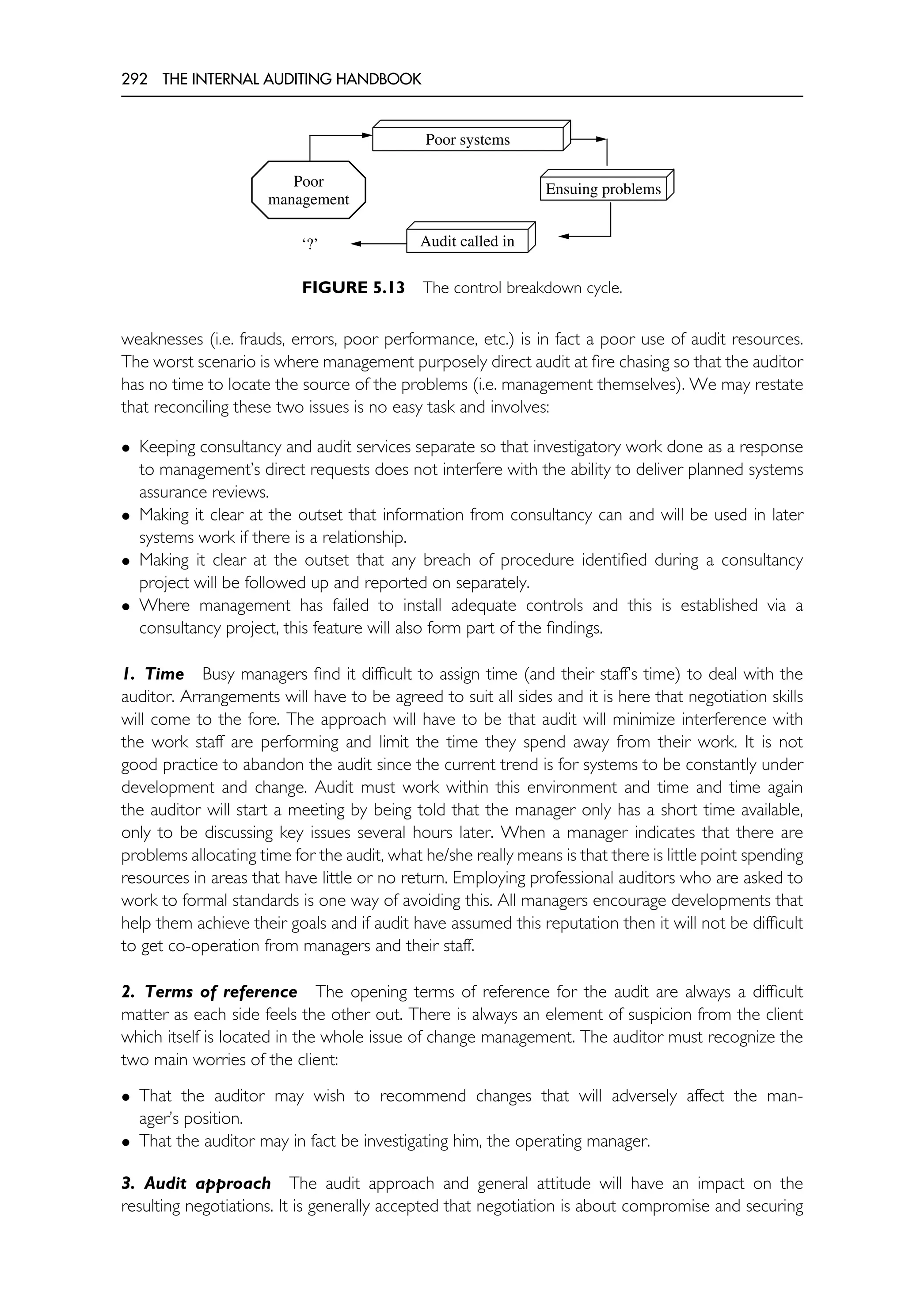 292 THE INTERNAL AUDITING HANDBOOK
Poor systems
Poor
management
Ensuing problems
Audit called in
‘?’
FIGURE 5.13 The control breakdown cycle.
weaknesses (i.e. frauds, errors, poor performance, etc.) is in fact a poor use of audit resources.
The worst scenario is where management purposely direct audit at fire chasing so that the auditor
has no time to locate the source of the problems (i.e. management themselves). We may restate
that reconciling these two issues is no easy task and involves:
• Keeping consultancy and audit services separate so that investigatory work done as a response
to management’s direct requests does not interfere with the ability to deliver planned systems
assurance reviews.
• Making it clear at the outset that information from consultancy can and will be used in later
systems work if there is a relationship.
• Making it clear at the outset that any breach of procedure identified during a consultancy
project will be followed up and reported on separately.
• Where management has failed to install adequate controls and this is established via a
consultancy project, this feature will also form part of the findings.
1. Time Busy managers find it difficult to assign time (and their staff’s time) to deal with the
auditor. Arrangements will have to be agreed to suit all sides and it is here that negotiation skills
will come to the fore. The approach will have to be that audit will minimize interference with
the work staff are performing and limit the time they spend away from their work. It is not
good practice to abandon the audit since the current trend is for systems to be constantly under
development and change. Audit must work within this environment and time and time again
the auditor will start a meeting by being told that the manager only has a short time available,
only to be discussing key issues several hours later. When a manager indicates that there are
problems allocating time for the audit, what he/she really means is that there is little point spending
resources in areas that have little or no return. Employing professional auditors who are asked to
work to formal standards is one way of avoiding this. All managers encourage developments that
help them achieve their goals and if audit have assumed this reputation then it will not be difficult
to get co-operation from managers and their staff.
2. Terms of reference The opening terms of reference for the audit are always a difficult
matter as each side feels the other out. There is always an element of suspicion from the client
which itself is located in the whole issue of change management. The auditor must recognize the
two main worries of the client:
• That the auditor may wish to recommend changes that will adversely affect the man-
ager’s position.
• That the auditor may in fact be investigating him, the operating manager.
3. Audit approach The audit approach and general attitude will have an impact on the
resulting negotiations. It is generally accepted that negotiation is about compromise and securing
 